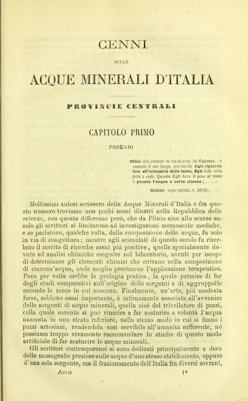 CENNI SULLE ACQUE MINERALI D'ITALIA CAPITOLO PRIMO PROEMIO iddio solo conosce la via di essa (la Sapienza); c conosce il suo luogo, perciocché Egli riguarda fino all'estremità della terra, Egli vede solto tutti i cieli. Quando Egli dava il peso al vcnlo e pesava l'acqua a certa misura ; Giobbe, capo xxviir, v. 23-25. Moltissimi autori scrissero delle Acque Minerali d'Italia e fra que- sto numero troviamo non pochi nomi illustri nella Repubblica delle scienze, con questa differenza però, che da Plinio sino allo scorso se- colo gli scrittori si limitarono ad investigazioni meramente mediche, e se parlarono, qualche volta, della composizione delle acque, fu solo in via di congettura; mentre agli scienziati di questo secolo fu riser- bato il merito di ricerche assai più positive , quelle specialmente do- vute ad analisi chimiche eseguite nel laboratorio, aventi per iscopo di determinare gli elementi chimici che entrano nella composizione di ciascun'acqua, onde meglio precisarne l'applicazione terapeutica. Poco per volta crebbe la geologia pratica, la quale permise di far degli studi comparativi sull'origine delle sorgenti e di aggrupparle secondo le rocce in cui nascono. Finalmente, un'arte, più modesta forse, sebbene assai importante, è intimamente associata all'avvenire delle sorgenti di acque minerali, quella cioè del trivellatore eli pozzi, colla quale sovente si può riuscire a far scaturire a volontà l'acqua nascosta in uno strato inferiore, nello stesso modo in cui si fanno i pozzi artesiani, rendendola così servibile all'umanità sofferente, nò possiamo troppo vivamente raccomandare lo studio di questo modo artificiale di far scaturire le acque minerali. Gli scrittori contemporanei si sono dedicati principalmente a dare delle monografìe preziose sulle acque d'uno stesso stabilimento, oppure d'una sola sorgente, ma il frazionamento dell'Italia fra diversi sovrani, Jervis 1*