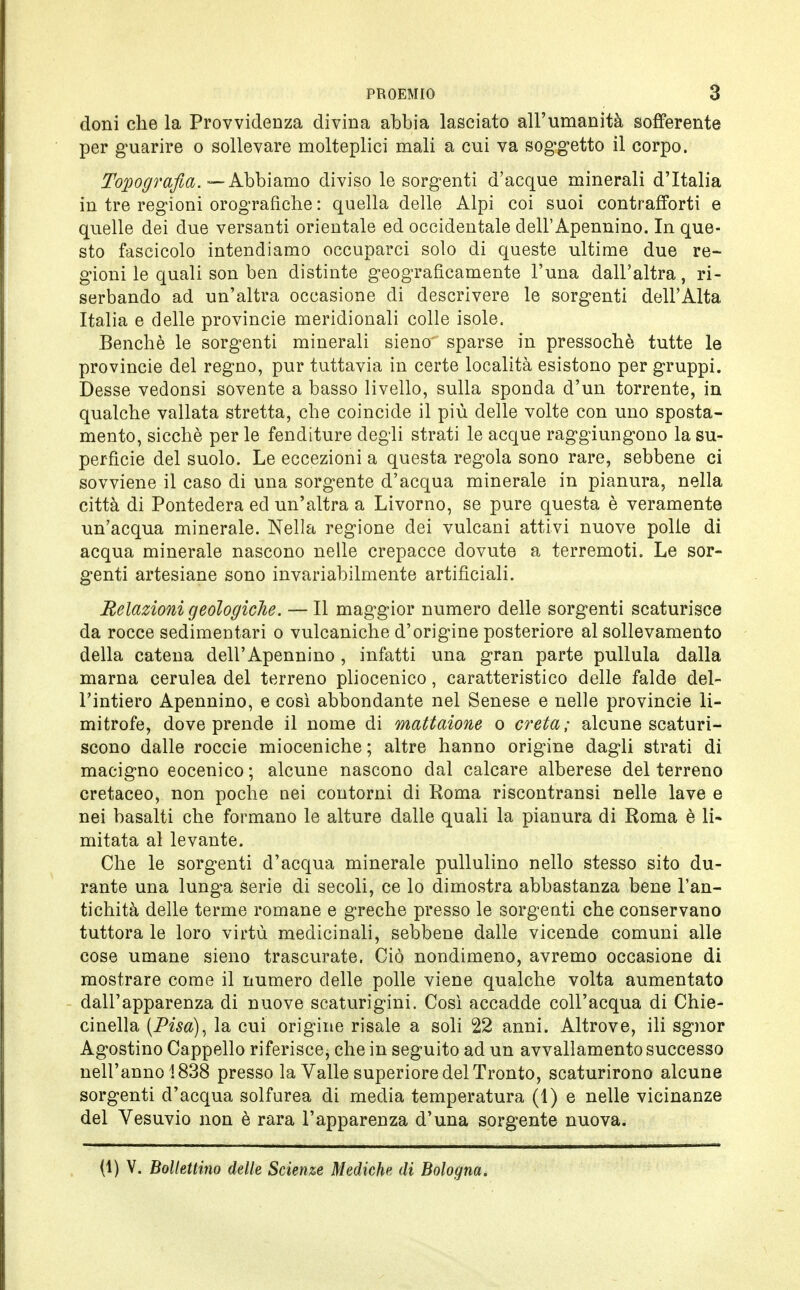 doni che la Provvidenza divina abbia lasciato all'umanità sofferente per guarire o sollevare molteplici mali a cui va soggetto il corpo. Tomografia. —Abbiamo diviso le sorgenti d'acque minerali d'Italia in tre regioni orografiche : quella delle Alpi coi suoi contrafforti e quelle dei due versanti orientale ed occidentale dell' Apennino. In que- sto fascicolo intendiamo occuparci solo di queste ultime due re- gioni le quali son ben distinte geograficamente l'una dall'altra, ri- serbando ad un'altra occasione di descrivere le sorgenti dell'Alta Italia e delle provincie meridionali colle isole. Benché le sorgenti minerali sieno' sparse in pressoché tutte le provincie del regno, pur tuttavia in certe località esistono per gruppi. Desse vedonsi sovente a basso livello, sulla sponda d'un torrente, in qualche vallata stretta, che coincide il più delle volte con uno sposta- mento, sicché per le fenditure degli strati le acque raggiungono la su- perfìcie del suolo. Le eccezioni a questa regola sono rare, sebbene ci sovviene il caso di una sorgente d'acqua minerale in pianura, nella città di Pontedera ed un'altra a Livorno, se pure questa è veramente un'acqua minerale. Nella regione dei vulcani attivi nuove polle di acqua minerale nascono nelle crepacce dovute a terremoti. Le sor- genti artesiane sono invariabilmente artificiali. Relazioni geologiche. — Il maggior numero delle sorgenti scaturisce da rocce sedimentari o vulcaniche d'origine posteriore al sollevamento della catena dell'Apennino , infatti una gran parte pullula dalla marna cerulea del terreno pliocenico, caratteristico delle falde del- l'intiero Apennino, e così abbondante nel Senese e nelle provincie li- mitrofe, dove prende il nome di mattaione o creta; alcune scaturi- scono dalle roccie mioceniche ; altre hanno origine dagli strati di macigno eocenico ; alcune nascono dal calcare alberese del terreno cretaceo, non poche nei contorni di Roma riscontransi nelle lave e nei basalti che formano le alture dalle quali la pianura di Roma è li- mitata al levante. Che le sorgenti d'acqua minerale pullulino nello stesso sito du- rante una lunga serie di secoli, ce lo dimostra abbastanza bene l'an- tichità delle terme romane e greche presso le sorgenti che conservano tuttora le loro virtù medicinali, sebbene dalle vicende comuni alle cose umane sieno trascurate. Ciò nondimeno, avremo occasione di mostrare come il numero delle polle viene qualche volta aumentato dall'apparenza di nuove scaturigini. Così accadde coll'acqua di Chie- cinella (Pisa), la cui origine risale a soli 22 anni. Altrove, ili sgnor Agostino Cappello riferisce, che in seguito ad un avvallamento successo nell'anno 1838 presso la Valle superiore del Tronto, scaturirono alcune sorgenti d'acqua solfurea di media temperatura (1) e nelle vicinanze del Vesuvio non è rara l'apparenza d'una sorgente nuova. (1) V. Bollettino delle Scienze Mediche di Bologna.