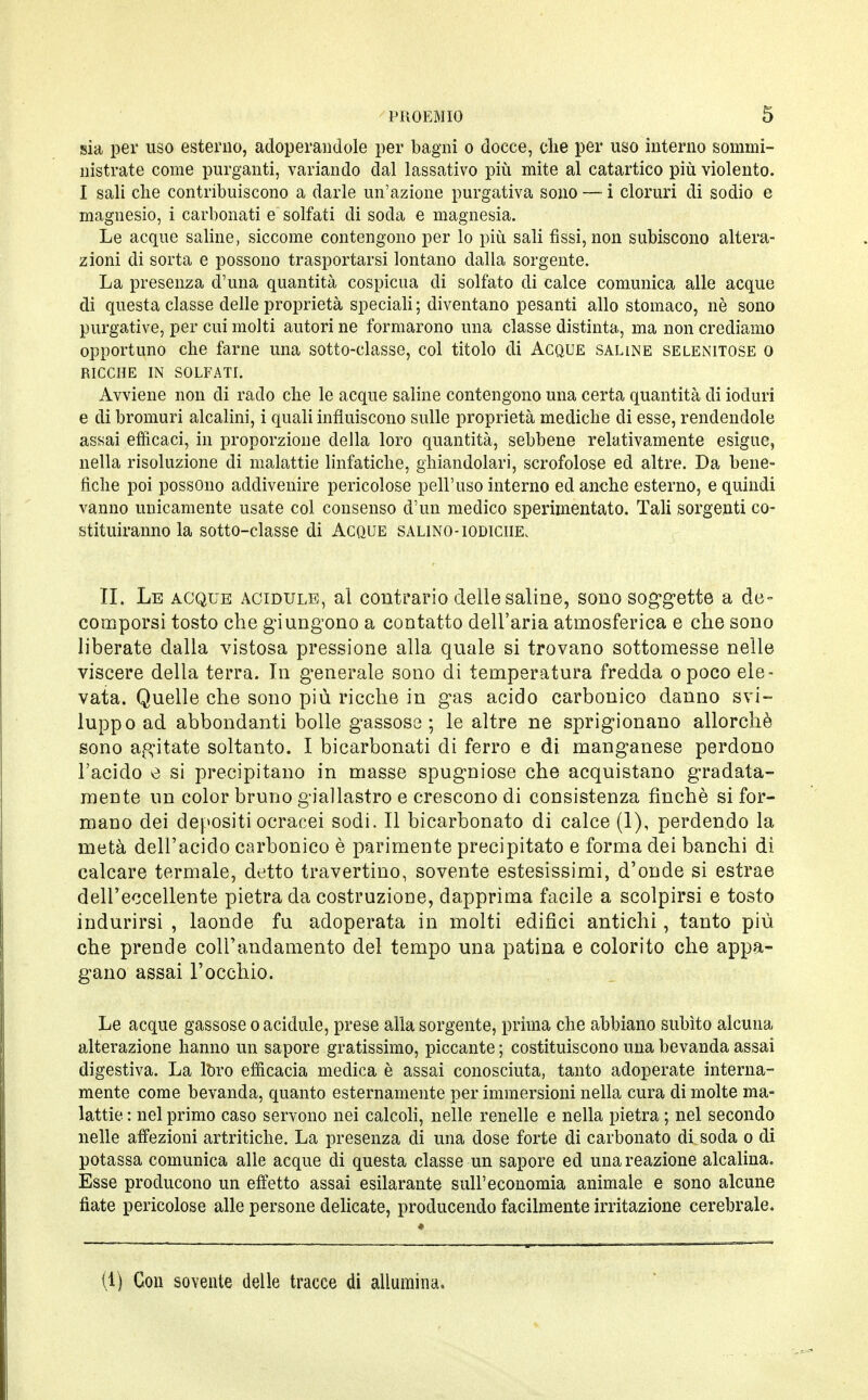 sia per uso esterno, adoperandole per bagni o docce, die per uso interno sommi- nistrate come purganti, variando dal lassativo più mite al catartico più violento. I sali che contribuiscono a darle un'azione purgativa sono — i cloruri di sodio e magnesio, i carbonati e solfati di soda e magnesia. Le acque saline, siccome contengono per lo più sali fissi, non subiscono altera- zioni di sorta e possono trasportarsi lontano dalla sorgente. La presenza d'una quantità cospicua di solfato di calce comunica alle acque di questa classe delle proprietà speciali ; diventano pesanti allo stomaco, nè sono purgative, per cui molti autori ne formarono una classe distinta, ma non crediamo opportuno che farne una sotto-classe, col titolo di Acque saline selenitose o RICCHE IN SOLFATI. Avviene non di rado che le acque saline contengono una certa quantità di ioduri e di bromuri alcalini, i quali influiscono sulle proprietà mediche di esse, rendendole assai efficaci, in proporzione della loro quantità, sebbene relativamente esigue, nella risoluzione di malattie linfatiche, ghiandolari, scrofolose ed altre. Da bene- fiche poi possono addivenire pericolose peli'uso interno ed anche esterno, e quindi vanno unicamente usate col consenso d'un medico sperimentato. Tali sorgenti co- stituiranno la sotto-classe di Acque salino-iodiche, II. Le acque acidule, al contrario delle saline, sono soggette a de- comporsi tosto che giungono a contatto dell'aria atmosferica e che sono liberate dalla vistosa pressione alla quale si trovano sottomesse nelle viscere della terra. In generale sono di temperatura fredda opoco ele- vata. Quelle che sono più ricche in gas acido carbonico danno svi- luppo ad abbondanti bolle gassose; le altre ne sprigionano allorché sono agitate soltanto. I bicarbonati di ferro e di manganese perdono l'acido e si precipitano in masse spugniose che acquistano gradata- mente un color bruno giallastro e crescono di consistenza finché si for- mano dei depositi ocracei sodi. Il bicarbonato di calce (1), perdendo la metà dell'acido carbonico è parimente precipitato e forma dei banchi di calcare termale, detto travertino, sovente estesissimi, d'onde si estrae dell'eccellente pietra da costruzione, dapprima facile a scolpirsi e tosto indurirsi , laonde fu adoperata in molti edifici antichi, tanto più che prende coll'andamento del tempo una patina e colorito che appa- gano assai l'occhio. Le acque gassose o acidule, prese alla sorgente, prima che abbiano subito alcuna alterazione hanno un sapore gratissimo, piccante ; costituiscono una bevanda assai digestiva. La loro efficacia medica è assai conosciuta, tanto adoperate interna- mente come bevanda, quanto esternamente per immersioni nella cura di molte ma- lattie : nel primo caso servono nei calcoli, nelle renelle e nella pietra ; nel secondo nelle affezioni artritiche. La presenza di una dose forte di carbonato di soda o di potassa comunica alle acque di questa classe un sapore ed una reazione alcalina. Esse producono un effetto assai esilarante sull'economia animale e sono alcune fiate pericolose alle persone delicate, producendo facilmente irritazione cerebrale. (1) Con sovente delle tracce di allumina.