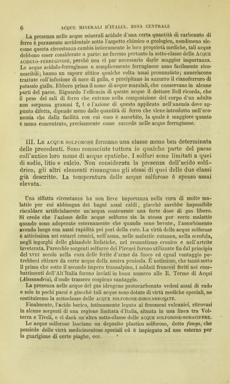 La presenza nelle acque minerali acidule d'una certa quantità di carbonato di ferro è puramente accidentale sotto l'aspetto chimico o geologico, nondimeno sic- come questa circostanza cambia intieramente le loro proprietà mediche, tali acque debbono esser considerate a parte: ne faremo pertanto la sotto-classe delle Acque acidulo-ferruginose, perchè non ci par necessario darle maggior importanza. Le acque acidulo-ferruginose o semplicemente ferruginose sono facilmente rico- noscibili ; hanno un sapore stitico qualche volta assai pronunziato ; anneriscono trattate coll'infusione di noce di galla, e precipitano in azzurro il cianoferruro di potassio giallo. Ebbero prima il nome di acque marziali, che conservano in alcune parti del paese. Riguardo l'efficacia di queste acque il dottore Bell ricorda, che il peso dei sali di ferro che entrano nella composizione del corpo d'un adulto non sorpassa grammi 2, 1 e l'azione di questo applicato nell'anemia dove ap- punto difetta, dipende meno dalle quantità di ferro che viene introdotto nell'eco- nomia che dalla facilità con cui esso è assorbito, la quale è maggiore quanto è meno concentrato, precisamente come succede nelle acque ferruginose. III. Le acque solforose formano una classe meno ben determinata delle precedenti. Sono conosciute tuttora in qualche parte del paese coll'antico loro nome di acque epatiche. I solfuri sono limitati a quei di sodio, litio e calcio. Non considerata la presenza dell'acido solfi- drico, gli altri elementi rimangono gli stessi di quei delle due classi già descritte. La temperatura delle acque solforose è spesso assai elevata. Una siffatta circostanza ha non lieve importanza nella cura di molte ma- lattie per cui abbisogna dei bagni assai caldi, giacché sarebbe impossibile riscaldare artificialmente un'acqua contenente una forte dose di gas libero. Si crede che l'azione delle acque solfuree sia la stessa per certe malattie quando sono adoperate esternamente che quando sono bevute, l'assorbimento avendo luogo con assai rapidità pei pori della cute. La virtù delle acque solforose è attivissima nei catarri cronici, nell'asma, nelle malattie cutanee, nella scrofula, negli ingorghi delle ghiandole linfatiche, nel reumatismo cronico e nell'artrite inveterata. Parecchie sorgenti solfuree dei Pirenei furono utilizzate fin dal principio del xvin secolo nella cura delle ferite d'arme da fuoco ed egual vantaggio po- trebbesi ritirare da certe acque della nostra penisola. È notissimo, che tanto sotto il primo che sotto il secondo impero transalpino, i soldati francesi feriti nei com- battimenti dell'Alt'Italia furono inviati in buon numero alle E. Terme di Acqui {Alessandria)^ d'onde trassero cospicuo vantaggio. La presenza nelle acque del gas idrogeno protocarbonato ve desi assai di rado e solo in pochi paesi e giacché tali acque sono dotate di virtù mediche speciali, ne costituiremo la sottoclasse delle acque solforose-idrocarbonate. Finalmente, l'acido borico, intimamente legato ai fenomeni vulcanici, ritrovasi in alcune sorgenti di una regione limitata d'Italia, situata in una linea tra Vol- terra e Tivoli, e ci darà un'altra sotto-classe delle acque solforose-boraciff.re. Le acque solforose lasciane un deposito plastico solforoso, detto fango, che possiede delle virtù medicimentose speciali ed è impiegato ad uso esterno per la guarigione di certe piaghe, ecc.