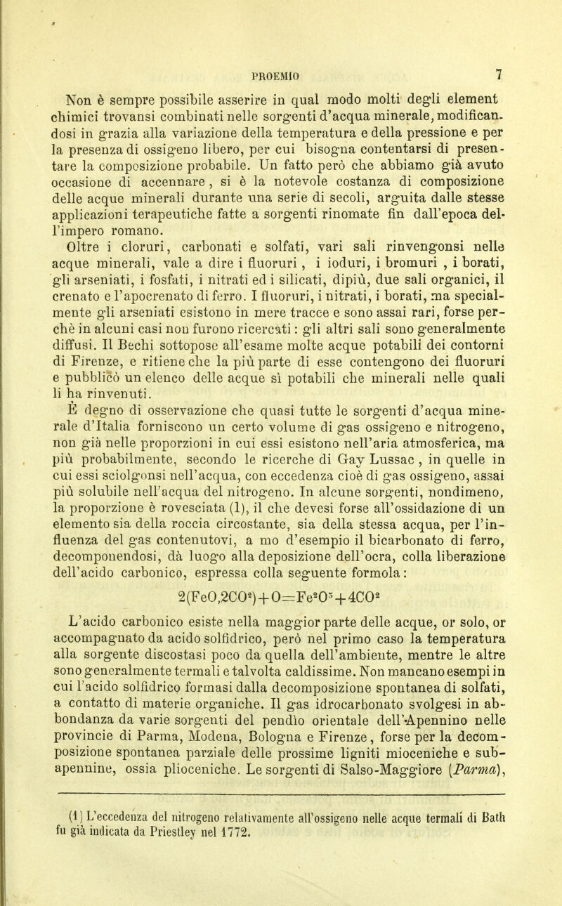 Non è sempre possibile asserire in qual modo molti degli element chimici trovatisi combinati nelle sorgenti d'acqua minerale, modifican- dosi in grazia alla variazione della temperatura e della pressione e per la presenza di ossigeno libero, per cui bisogna contentarsi di presen- tare la composizione probabile. Un fatto però che abbiamo già avuto occasione di accennare , si è la notevole costanza di composizione delle acque minerali durante una serie di secoli, arguita dalle stesse applicazioni terapeutiche fatte a sorgenti rinomate fin dall'epoca del- l'impero romano. Oltre i cloruri, carbonati e solfati, vari sali rinvengonsi nelle acque minerali, vale a dire i fluoruri, i ioduri, i bromuri , i borati, gli arseniati, i fosfati, i nitrati ed i silicati, dipiù, due sali organici, il crenato e l'apocrenato di ferro. I fluoruri, i nitrati, i borati, ma special- mente gli arseniati esistono in mere tracce e sono assai rari, forse per- chè in alcuni casi non furono ricercati : gli altri sali sono generalmente diffusi. Il Bechi sottopose all'esame molte acque potabili dei contorni di Firenze, e ritiene che la più parte di esse contengono dei fluoruri e pubblicò un elenco delle acque sì potabili che minerali nelle quali li ha rinvenuti. E degno di osservazione che quasi tutte le sorgenti d'acqua mine- rale d'Italia forniscono un certo volume di gas ossigeno e nitrogeno, non già nelle proporzioni in cui essi esistono nell'aria atmosferica, ma più probabilmente, secondo le ricerche di Gay Lussac , in quelle in cui essi sciolgonsi nell'acqua, con eccedenza cioè di gas ossigeno, assai più solubile nell'acqua del nitrogeno. In alcune sorgenti, nondimeno, la proporzione è rovesciata (1), il che devesi forse all'ossidazione di un elemento sia della roccia circostante, sia della stessa acqua, per l'in- fluenza del gas contenutovi, a mo d'esempio il bicarbonato di ferro, decomponendosi, dà luogo alla deposizione dell'ocra, colla liberazione dell'acido carbonico, espressa colla seguente formola : 2(FeO,2C02) + 0=Fe«Os + 4C02 L'acido carbonico esiste nella maggior parte delle acque, or solo, or accompagnato da acido solfìdrico, però nel primo caso la temperatura alla sorgente discostasi poco da quella dell'ambiente, mentre le altre sono generalmente termali e talvolta caldissime. Non mancano esempi in cui l'acido solfìdrico formasi dalla decomposizione spontanea di solfati, a contatto di materie organiche. Il gas idrocarbonato svolgesi in ab- bondanza da varie sorgenti del pendìo orientale dell'-Apennino nelle Provincie di Parma, Modena, Bologna e Firenze, forse per la decom- posizione spontanea parziale delle prossime ligniti mioceniche e sub- apennine, ossia plioceniche. Le sorgenti di Salso-Maggiore [Parma), (1) L'eccedenza del nitrogeno relativamente all'ossigeno nelle acque termali di Bath fu già indicata da Priestley nel 1772.