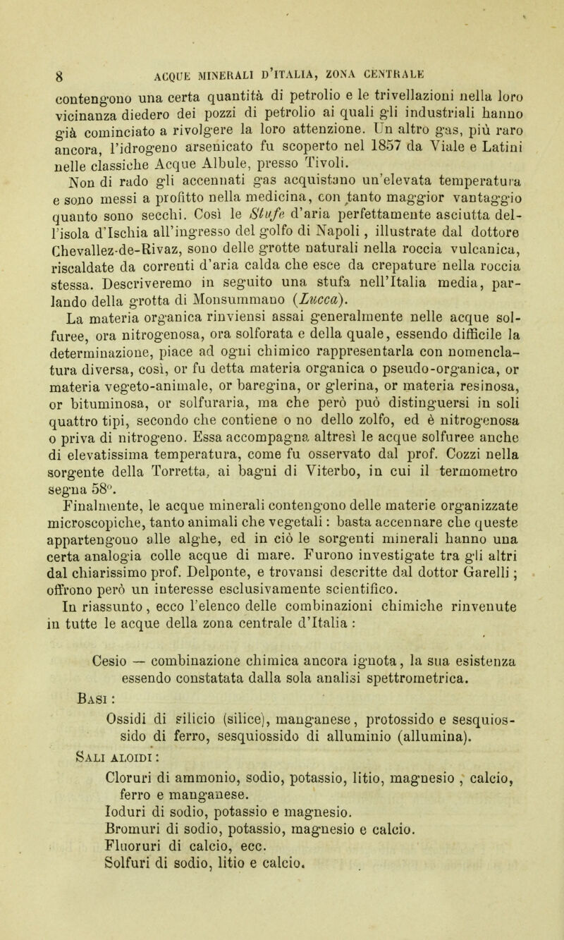 contengono una certa quantità di petrolio e le trivellazioni nella loro vicinanza diedero dei pozzi di petrolio ai quali gli industriali hanno già cominciato a rivolgere la loro attenzione. Un altro gas, più raro ancora, l'idrogeno arsenicato fu scoperto nel 1857 da Viale e Latini nelle classiche Acque Albule, presso Tivoli. Non di rado gli accennati gas acquistano un'elevata temperatura e sono messi a profitto nella medicina, con tanto maggior vantaggio quauto sono secchi. Così le Stufe d'aria perfettamente asciutta del- l'isola d'Ischia all'ingresso del golfo di Napoli, illustrate dal dottore Chevallez-de-Rivaz, sono delle grotte naturali nella roccia vulcanica, riscaldate da correnti d'aria calda che esce da crepature nella roccia stessa. Descriveremo in seguito una stufa nell'Italia media, par- lando della grotta di Monsummano {Lucca). La materia organica rinviensi assai generalmente nelle acque sol- furee, ora nitrogenosa, ora solforata e della quale, essendo difficile la determinazione, piace ad ogni chimico rappresentarla con nomencla- tura diversa, così, or fu detta materia organica o pseudo-organica, or materia vegeto-animale, or baregina, or glerina, or materia resinosa, or bituminosa, or solfuraria, ma che però può distinguersi in soli quattro tipi, secondo che contiene o no dello zolfo, ed è nitrogenosa o priva di nitrogeno. Essa accompagna altresì le acque solfuree anche di elevatissima temperatura, come fu osservato dal prof. Cozzi nella sorgente della Torretta, ai bagni di Viterbo, in cui il termometro segna 58°. Finalmente, le acque minerali contengono delle materie organizzate microscopiche, tanto animali che vegetali : basta accennare che queste appartengono alle alghe, ed in ciò le sorgenti minerali hanno una certa analogia colle acque di mare. Furono investigate tra gli altri dal chiarissimo prof. Delponte, e trovansi descritte dal dottor Garelli ; offrono però un interesse esclusivamente scientifico. In riassunto, ecco l'elenco delle combinazioni chimiche rinvenute in tutte le acque della zona centrale d'Italia : Cesio — combinazione chimica ancora ignota, la sua esistenza essendo constatata dalla sola analisi spettrometrica. Basi : Ossidi di silicio (silice), manganese, protossido e sesquios- sido di ferro, sesquiossido di alluminio (allumina). Sali aloidi : Cloruri di ammonio, sodio, potassio, litio, magnesio , calcio, ferro e manganese. Ioduri di sodio, potassio e magnesio. Bromuri di sodio, potassio, magnesio e calcio. Fluoruri di calcio, ecc. Solfuri di sodio, litio e calcio.