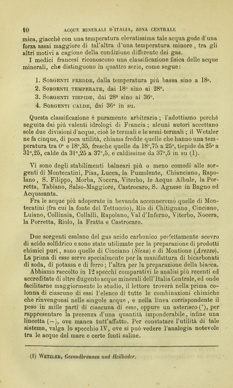 mica, giacché con una temperatura elevatissima tale acqua gode d'una forza assai maggiore di tal'altra d'una temperatura minore , tra gli altri motivi a cagione della condizione differente dei gas. I medici francesi riconoscono una classificazione fìsica delle acque minerali, che distinguono in quattro serie, come segue: 1. Sorgenti fredde, dalla temperatura più bassa sino a 18°. 2. Sorgenti temperate, dai 18° sino ai 28°. 3. Sorgenti tiepide, dai 28° sino ai 36°. 4. Sorgenti calde, dai 36° in su. Questa classificazione è puramente arbitraria ; l'adottiamo perchè seguita dai più valenti idrologi di Francia ; alcuni autori accettano sole due divisioni d'acque, cioè le termali e le semi-termali ; il Wetzler ne fa cinque, di poca utilità, chiama fredde quelle che hanno una tem- peratura tra 0° e 18°,35, fresche quelle da 18°,75 a 25°, tiepide da 25° a 31°,25, calde da 31°,25 a 37°,5, e caldissime da 37°,5 in su (1). Vi sono degli stabilimenti balneari più o meno comodi alle sor- genti di Montecatini, Pisa, Lucca, la Puzzolente, Chianciano, Rapo- lano, S. Filippo, Morba, Nocera, Viterbo, le Acque Albule, la Por- retta, Tabiano, Salso-Maggiore, Castrocaro, S. Agnese in Bagno ed Acquasanta. Fra le acque più adoperate in bevanda accenneremo quelle di Mon- tecatini (fra cui la fonte del Tettuccio), Rio di Chitignano, Ciuciano, Luiano, Collinaia, Collalli. Rapolano, Val d'Inferno, Viterbo, Nocera, la Porretta, Riolo, la Fratta e Castrocaro. Due sorgenti esalano del gas acido carbonico perfettamente scevro di acido solfidrico e sono state utilizzate per la preparazione di prodotti chimici puri, sono quelle di Cinciano (Siena) e di Montione (Arezzo). La prima di esse serve specialmente per la manifattura di bicarbonati di soda, di potassa e di ferro ; l'altra per la preparazione della biacca. Abbiamo raccolto in 12 specchi comparativi le analisi più recenti ed accreditate di oltre dugento acque minerali dell'Italia Centrale, ed onde facilitarne maggiormente lo studio, il lettore troverà nella prima co- lonna di ciascuno di essi l'elenco di tutte le combinazioni chimiche che rinvengonsi nelle singole acque , e nella linea corrispondente il peso in mille parti di ciascuna di esse, oppure un asterisco (*), per rappresentare la presenza d'una quantità imponderabile, infine una lineetta ( — ), ove manca tutt'affatto. Per constatare l'utilità di tale sistema, valga lo specchio IV, ove si può vedere l'analogia notevole tra le acque del mare e certe fonti saline. (1) Wetzler, Gesundbrunnen und Heilbiider.