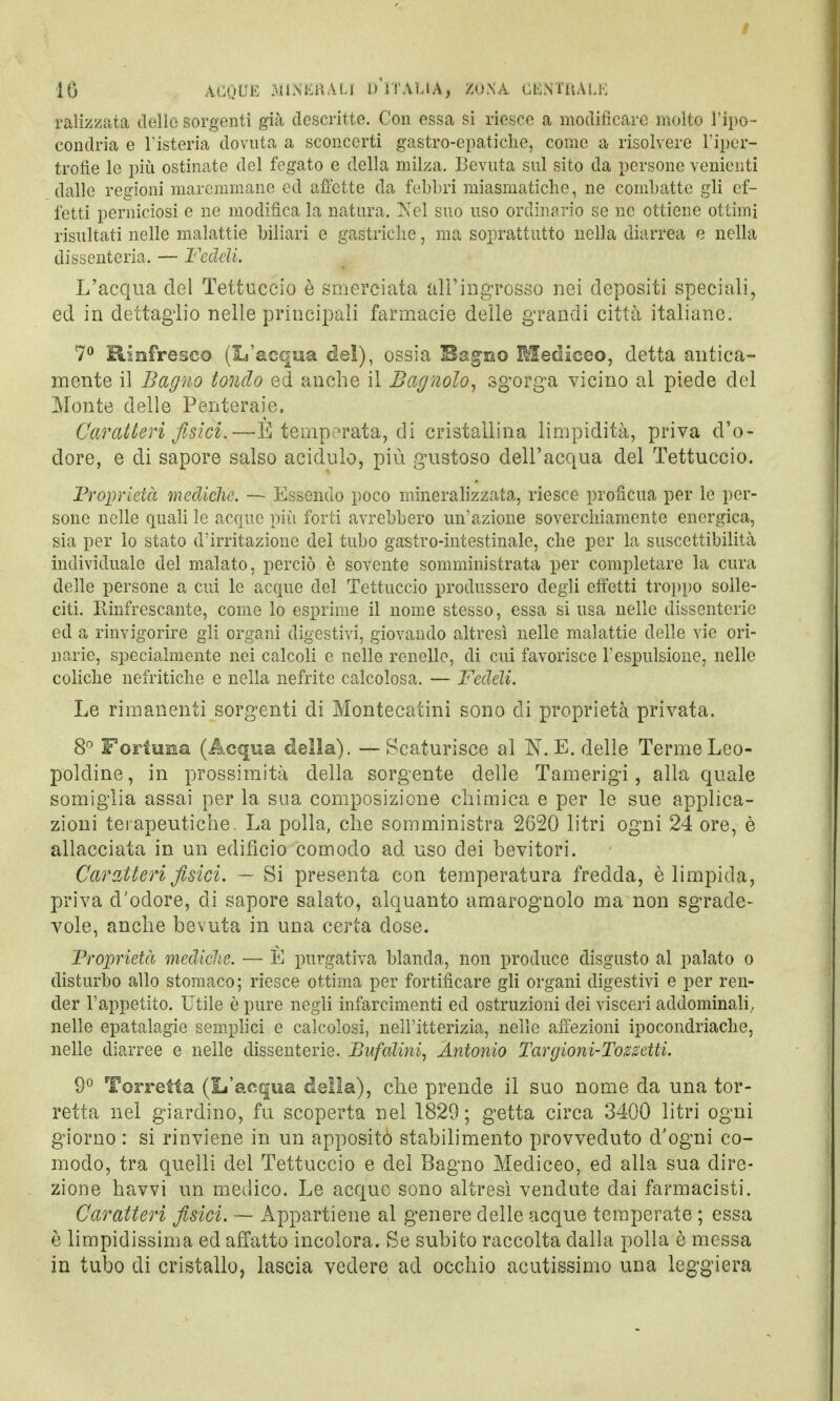 palizzata dello sorgenti già descritte. Con essa si riesce a modificare molto l'ipo- condria e l'isteria dovuta a sconcerti gastro-epatiche, come a risolvere l'iper- trofìe le più ostinate del fegato e della milza. Bevuta sul sito da persone venienti dalle regioni maremmane ed affette da febbri miasmatiche, ne combatte gli ef- fetti perniciosi e ne modifica la natura. Nel suo uso ordinario se ne ottiene ottimi risultati nelle malattie biliari e gastriche, ma soprattutto nella diarrea e nella dissenteria. — Fedeli. L'acqua del Tettuccio è smerciata all'ingrosso nei depositi speciali, ed in dettaglio nelle principali farmacie delle grandi città italiane. 7° Rinfresco (L'acqua del), ossia Bagno Mediceo, detta antica- mente il Bagno tondo ed anche il Bagnolo, sgorga vicino al piede del Monte delle Penteraie, Caratteri fisici.—E temperata, di cristallina limpidità, priva d'o- dore, e di sapore salso acidulo, più gustoso dell'acqua del Tettuccio. Proprietà mediche. — Essendo poco mineralizzata, riesce profìcua per le per- sone nelle quali le acque più forti avrebbero un'azione soverchiamente energica, sia per lo stato d'irritazione del tubo gastro-intestinale, che per la suscettibilità individuale del malato, perciò è sovente somministrata per completare la cura delle persone a cui le acque del Tettuccio produssero degli effetti troppo solle- citi. Rinfrescante, come lo esprime il nome stesso, essa si usa nelle dissenterie ed a rinvigorire gli organi digestivi, giovando altresì nelle malattie delle vie ori- nane, specialmente nei calcoli e nelle renelle, di cui favorisce l'espulsione, nelle coliche nefritiche e nella nefrite calcolosa. — Fedeli. Le rimanenti sorgenti di Montecatini sono di proprietà privata. 8° Fortuna (Acqua della). —Scaturisce al N. E. delle Terme Leo- poldine, in prossimità della sorgente delle Tamerigi, alla quale somiglia assai per la sua composizione chimica e per le sue applica- zioni terapeutiche. La polla, che somministra 2620 litri ogni 24 ore, è allacciata in un edificio comodo ad uso dei bevitori. Caratteri fisici. — Si presenta con temperatura fredda, è limpida, priva d'odore, di sapore salato, alquanto amarognolo ma non sgrade- vole, anche bevuta in una certa dose. Proprietà mediche. — È purgativa blanda, non produce disgusto al palato o disturbo allo stomaco; riesce ottima per fortificare gli organi digestivi e per ren- der l'appetito. Utile è pure negli infarcimenti ed ostruzioni dei visceri addominali, nelle epatalagie semplici e calcolosi, nell'itterizia, nelle affezioni ipocondriache, nelle diarree e nelle dissenterie. Bufalini, Antonio Targioni-Tozsetti. 9° Torretta (L'acqua della), che prende il suo nome da una tor- retta nel giardino, fu scoperta nel 1829; getta circa 3400 litri ogni giorno : si rinviene in un apposito stabilimento provveduto d'ogni co- modo, tra quelli del Tettuccio e del Bagno Mediceo, ed alla sua dire- zione havvi un medico. Le acque sono altresì vendute dai farmacisti. Caratteri fisici. — Appartiene al genere delle acque temperate ; essa è limpidissima ed affatto incolora. Se subito raccolta dalla polla è messa in tubo di cristallo, lascia vedere ad occhio acutissimo una leggiera