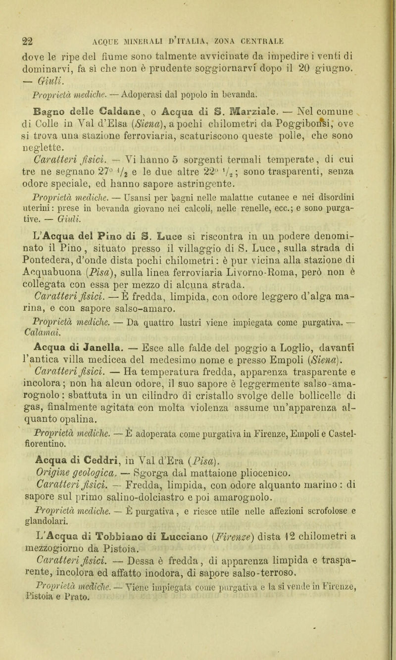 dove le ripe del fiume sono talmente avvicinate da impedire i venti di dominarvi, fa sì che non è prudente soggiornarvi dopo il 20 giugno. — Giuli. Proprietà mediche. — Adoperasi dal popolo in bevanda. Bagno delle Caldane, o Acqua di S. Marziale. — Nel comune di Colle in Val d'Elsa (Siena), a pochi chilometri da Poggibon*si, ove si trova una stazione ferroviaria, scaturiscono queste polle, che sono neglette. Caratteri fisici. — Vi hanno 5 sorgenti termali temperate, di cui tre ne segnano 27° J/2 e le due altre 22 !/2 ; sono trasparenti, senza odore speciale, ed hanno sapore astringente. Proprietà mediche. — Usansi per bagni nelle malattie cutanee e nei disordini uterini: prese in bevanda giovano nei calcoli, nelle renelle, ecc.; e sono purga- tive. — Giidi. L'Acqua del Pino di B. Luce si riscontra in un podere denomi- nato il Pino, situato presso il villaggio di S. Luce, sulla strada di Pontedera, d'onde dista pochi chilometri : è pur vicina alla stazione di Acquabuona (Pisa), sulla linea ferroviaria Livorno-Roma, però non è collegata con essa per mezzo di alcuna strada. Caratteri fisici. —È fredda, limpida, con odore leggero d'alga ma- rina, e con sapore salso-amaro. Proprietà mediche. — Da quattro lustri viene impiegata come purgativa. — Calamai. Acqua di Janella. — Esce alle falde del poggio a Loglio, davanti l'antica villa medicea del medesimo nome e presso Empoli (Siena). Caratteri fisici. — Ha temperatura fredda, apparenza trasparente e incolora; non ha alcun odore, il suo sapore è leggermente salso-ama- rognolo : sbattuta in un cilindro di cristallo svolge delle bollicelle di gas, finalmente agitata con molta violenza assume un'apparenza al- quanto opalina. Proprietà mediche. — È adoperata come purgativa in Firenze, Empoli e Castel- fiorentino. Acqua di Ceddri, in Val d'Era (Pisa). Origine geologica, — Sgorga dal mattaione pliocenico. Caratteri fisici. — Fredda, limpida, con odore alquanto marino : di sapore sul primo salino-dolciastro e poi amarognolo. Proprietà mediche. —■ È purgativa, e riesce utile nelle affezioni scrofolose e glandolari. L'Acqua di Tobfoiaao di Lucciano (Firenze) dista 12 chilometri a mezzogiorno da Pistoia. Caratteri fisici. — Dessa è fredda, di apparenza limpida e traspa- rente, incolora ed affatto inodora, di sapore salso-terroso. Proprietà mediche. — Tiene impiegata come purgativa e la si vende in Firenze, Pistoia e Prato.