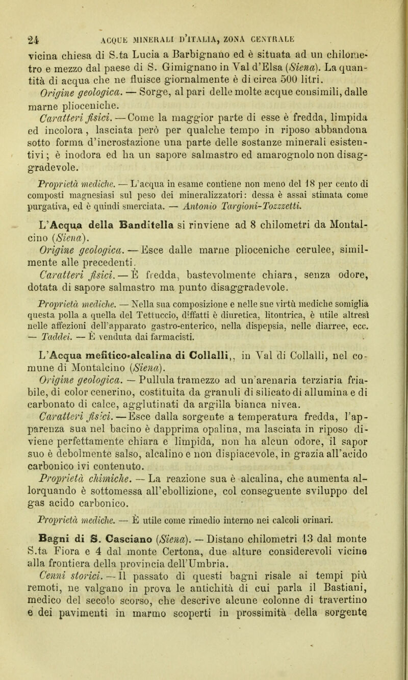 vicina chiesa di S.ta Lucia a Barbignano ed è situata ad un chilome- tro e mezzo dal paese di S. Gimignano in Val d'Elsa (Siena). La quan- tità di acqua che ne fluisce giornalmente è di circa 500 litri. Origine geologica. — Sorge, al pari delle molte acque consimili, dalle marne plioceniche. Caratteri fisici.—Come la maggior parte di esse è fredda, limpida ed incolora , lasciata però per qualche tempo in riposo abbandona sotto forma d'incrostazione una parte delle sostanze minerali esisten- tiyi ; è inodora ed ha un sapore salmastro ed amarognolo non disag- gradevole. Proprietà mediche. — L'acqua in esame contiene non meno del 18 per cento di composti magnesiasi sul peso dei mineralizzatoli : dessa è assai stimata come purgativa, ed è quindi smerciata. — Antonio Targioni-Tosszetti. L'Acqua delia Banditella si rinviene ad 8 chilometri da Montal- cino (Siena). Origine geologica.—Esce dalle marne plioceniche cerulee, simil- mente alle precedenti. Caratteri fisici. — È fredda, bastevolmente chiara, senza odore, dotata eli sapore salmastro ma punto disaggradevole. Proprietà mediche. — Nella sua composizione e nelle sue virtù mediche somiglia questa polla a quella del Tettuccio, diffatti è diuretica, litontrica, è utile altresì nelle affezioni dell'apparato gastro-enterico, nella dispepsia, nelle diarree, ecc. — Taddei. — È venduta dai farmacisti. L'Acqua mefificocalcaiina di Colialli,, in Val di Collalli, nel co- mune di Montalcino (Siena). Origine geologica. — Pullula tramezzo ad un'arenaria terziaria fria- bile, di color cenerino, costituita da granuli di silicato di allumina e di carbonato di calce, agglutinati da argilla bianca nivea. Caratteri fisici.—Esce dalla sorgente a temperatura fredda, l'ap- parenza sua nel bacino è dapprima opalina, ma lasciata in riposo di- viene perfettamente chiara e limpida, non ha alcun odore, il sapor suo è debolmente salso, alcalino e non dispiacevole, in grazia all'acido carbonico ivi contenuto. Proprietà chimiche. —- La reazione sua è alcalina, che aumenta al- lorquando è sottomessa all'ebollizione, col conseguente sviluppo del gas acido carbonico. Proprietà mediche. — È utile come rimedio interno nei calcoli orinari. Bagni di S. Casciano (Siena). — Distano chilometri 13 dal monte S.ta Fiora e 4 dal monte Certona, due alture considerevoli vicine alla frontiera della provincia dell'Umbria. Cenni storici. — Il passato di questi bagni risale ai tempi più remoti, ne valgano in prova le antichità di cui parla il Bastiani, medico del secolo scorso, che descrive alcune colonne di travertino e dei pavimenti in marmo scoperti in prossimità della sorgente