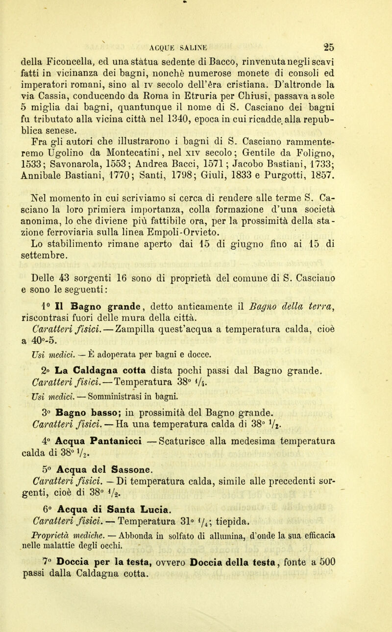 della Ficoncella, ed una stàtua sedente di Bacco, rinvenuta negli scavi fatti in vicinanza dei bagni, nonché numerose monete di consoli ed imperatori romani, sino al iv secolo dell'éra cristiana. D'altronde la via Cassia, conducendo da Roma in Etruria per Chiusi, passava asole 5 miglia dai bagni, quantunque il nome di S. Casciano dei bagni fu tributato alla vicina città nel 1340, epoca in cui ricadde alla repub- blica senese. Fra gli autori che illustrarono i bagni di S. Casciano rammente- remo Ugolino da Montecatini, nel xiv secolo ; Gentile da Foligno, 1533; Savonarola, 1553; Andrea Bacci, 1571 ; Jacobo Bastiani, 1733; Annibale Bastiani, 1770; Santi, 1798; Giuli, 1833 e Purgotti, 1857. Nel momento in cui scriviamo si cerca di rendere alle terme S. Ca- sciano la loro primiera importanza, colla formazione d7una società anonima, lo che diviene più fattibile ora, per la prossimità della sta- zione ferroviaria sulla linea Empoli-Orvieto. Lo stabilimento rimane aperto dai 15 di giugno fino ai 15 di settembre. Delle 43 sorgenti 16 sono di proprietà del comune di S. Casciano e sono le seguenti : 1° Il Bagno grande, detto anticamente il Bagno della terra, riscontrasi fuori delle mura della città. Caratteri fisici. — Zampilla quest'acqua a temperatura calda, cioè a 40°-5. Usi medici. — È adoperata per bagni e docce. 2° La Caldagna cotta dista pochi passi dal Bagno grande. Caratteri fisici. — Temperatura 38° Vs- Usi medici. — Somministrasi in bagni. 3° Bagno basso; in prossimità del Bagno grande. Caratteri fisici. —Ha, una temperatura calda di 38° Vjz- 4° Acqua Pantanicci—Scaturisce alla medesima temperatura calda di 38° V2- 5° Acqua del Sassone. Caratteri fisici. — Di temperatura calda, simile alle precedenti sor- genti, cioè di 38° Va- 6° Acqua di Santa Lucia. Caratteri fisici. Temperatura 31° tiepida. Proprietà mediche. — Abbonda in solfato di allumina, d'onde la sua efficacia nelle malattie degli occhi. 7° Doccia per la testa, ovvero Doccia della testa, fonte a 500 passi dalla Caldagna cotta.