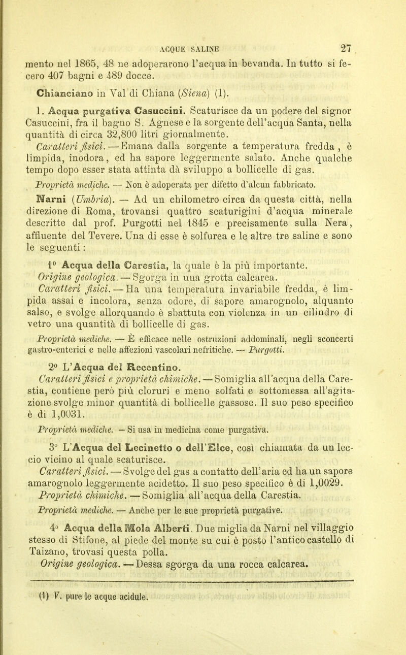 mento nel 1865, 48 ne adoperarono l'acqua in bevanda. In tutto si fe- cero 407 bagni e 4-89 docce. Chiaraciano in Val di Chiana [Siena) (1). 1. Acqua purgativa Casuccini. Scaturisce da un podere del signor Casuccini, fra il bagno S. Agnese e la sorgente dell'acqua Santa, nella quantità di circa 32,800 litri giornalmente. Caratteri fisici.—Emana dalla sorgente a temperatura fredda, è limpida, inodora, ed ha sapore leggermente salato. Anche qualche tempo dopo esser stata attinta dà sviluppo a bollicelle di gas. Proprietà mediche. — Non è adoperata per difetto d'alcun fabbricato. Marni (Umbria). — Ad un chilometro circa da questa città, nella direzione di Roma, trovansi quattro scaturigini d'acqua minerale descritte dal prof. Purgotti nel 1845 e precisamente sulla Nera, affluente del Tevere. Una di esse è solfurea e le altre tre saline e sono le seguenti : 1° Acqua della Carestia, la quale è la più importante. Origine geologica. — Sgorga in una grotta calcarea. Caratteri fisici. — Ha una temperatura invariabile fredda, è lim- pida assai e incolora, senza odore, di sapore amarognolo, alquanto salso, e svolge allorquando è sbattuta con violenza in un cilindro di vetro una quantità di bollicelle di gas. Proprietà mediche. — È efficace nelle ostruzioni addominali, negli sconcerti gastro-enterici e nelle affezioni vascolari nefritiche. — Purgotti. 2° L'Acqua del Receotino. Caratteri fisici e proprietà chimiche. — Somiglia all'acqua della Care- stia, contiene però più cloruri e meno solfati e sottomessa all'agita- zione svolge minor quantità di bollicelle gassose. Il suo peso specifico è di 1,0031. Proprietà mediche. — Si usa in medicina come purgativa. 3° L'Acqua del Lecinetto o dell'Elee, così chiamata da un lec- cio vicino al quale scaturisce. Caratteri fisici. — Svolge del gas a contatto dell'aria ed ha un sapore amarognolo leggermente acidetto. Il suo peso specifico è di 1,0029. Proprietà chimiche.—Somiglia all'acqua della Carestia. Proprietà mediche. — Anche per le sue proprietà purgative. 4° Acqua della Mola Alberti. Due miglia da Narni nel villaggio stesso di Stifone, al piede del monte su cui è posto l'antico castello di Taizano, trovasi questa polla. Origine geologica. — Desso, sgorga da una rocca calcarea. (1) V. pure le acque acidule.