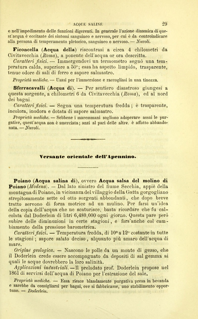 e nell'impedimento delle funzioni digerenti. In generale l'azione dinamica di que- st'acqua è eccitante dei sintomi sanguineo e nervoso, per cui è da controindicare alla persona di temperamento pletorico, sanguineo o nervoso. — Nuvoli. Ficoncella (Acqua della) riscontrasi a circa 4 chilometri da Civitavecchia (Roma), a ponente dell'acqua or ora descritta. Caratteri fisici.— Immergendovi un termometro segnò una tem- peratura calda, superiore a 50°; essa ha aspetto limpido, trasparente, tenue odore di sali di ferro e sapore salmastro. Proprietà mediche. — Usasi per l'immersione e raccogliasi in una tinozza. Sferracavalli (Acqua di). — Per sentiero disastroso giungesi a questa sorgente, a chilometri 6 da Civitavecchia (Roma), ed al nord dei bagni. Caratteri fisici. — Segna una temperatura fredda; è trasparente, incolora, inodora e dotata di sapore salmastro. Proprietà mediche. — Sebbene i maremmani sogliono adoperare assai le pur- gative, quest'acqua non è smerciata; anzi al pari delle altre, è affatto abbando- nata. — Nuvoli. Versante orientale tleir A pennino. Poiano (Acqua salina di), ovvero Acqua salsa del molino di Poiano (Modena). — Dal lato sinistro del fiume Secchia, appiè della montagna di Poiano, in vicinanza del villaggio della Gatta gorgogliano strepitosamente sette od otto sorgenti abbondanti, che dopo breve tratto servono di forza motrice ad un mulino. Per farsi un'idea della copia dell'acqua che ne scaturisce, basta ricordare che fu cal- colata dal Doderlein di litri 6,480,000 ogni giorno. Questa pare però subire delle diminuzioni in certe stagioni, e fors'anche col cam- biamento della pressione barometrica. Caratteri fisici. — Temperatura fredda, di 10° a 12° costante in tutte le stagioni ; sapore salato deciso , alquanto più amaro dell'acqua di mare. Originò geologica. — Nascono le polle da un monte di gesso, che il Doderlein crede essere accompagnato da depositi di sai gemma ai quali le acque dovrebbero la loro salinità. Applicazioni industriali.—lì prelodato prof. Doderlein propose nel 1861 di servirsi dell'acqua di Poiano per l'estrazione del sale. Proprietà mediche. — Essa riesce blandamente purgativa presa in bevanda e sarebbe da consigliarsi per bagni, ove si fabbricasse, uno stabilimento oppor- tuno. — Doderlein,