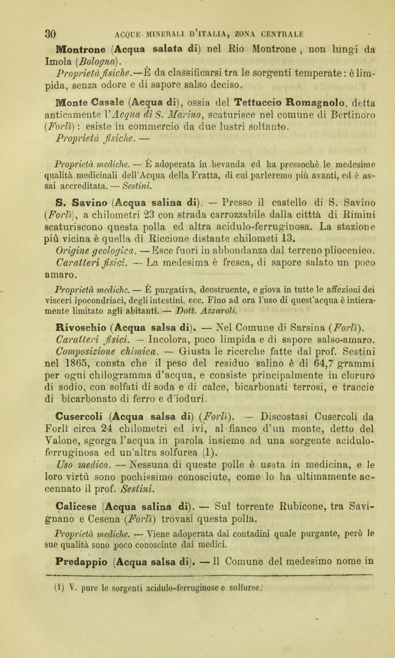 Montrone (Acqua salata di) nel Rio Montrone , non lungi da Imola [Bologna). Proprietà fisiche.—È da classificarsi tra le sorgenti temperate : è lim- pida, senza odore e di sapore salso deciso. Monte Casale (Acqua di), ossia del Tettuccio Romagnolo, detta anticamente V Acqua di S. Marino, scaturisce nel comune eli Bertinoro (Forlì) : esiste in commercio da due lustri soltanto. Proprietà fisiche. — Proprietà mediche. — È adoperata in bevanda ed ha pressoché le medesime qualità medicinali dell'Acqua della Fratta, di cui parleremo più avanti, ed è as- sai accreditata. — Sestini. S. Savino (Acqua salina di). — Presso il castello di S. Savino (Forlì), a chilometri 23 con strada carrozzabile dalla citttà di Rimini scaturiscono questa polla ed altra acidulo-ferruginosa. La stazione più vicina è quella di Riccione distante chilometi 13. Origine geologica. —Esce fuori in abbondanza dal terreno pliocenico. Caratteri fisici. — La medesima è fresca, di sapore salato un poco amaro. Proprietà mediche. — È purgativa, deostruente, e giova in tutte le affezioni dei visceri ipocondriaci, degli intestini, ecc. Fino ad ora Fuso di quest'acqua è intiera- mente limitato agli abitanti. — Dott. Azzaroìi. Rivoschio (Acqua salsa di). — Nel Comune di Sarsina {Forlì). Caratteri fisici. — Incolora, poco limpida e di sapore salso-amaro. Composizione chimica. — Giusta le ricerche fatte dal prof. Sestini nel 1865, consta che il peso del residuo salino è di 64,7 grammi per ogni chilogramma d'acqua, e consiste principalmente in cloruro di sodio, con solfati di soda e di calce, bicarbonati terrosi, e traccie di bicarbonato di ferro e d'ioduri. Cusercoli (Acqua salsa di) (Forlì). — Discostasi Cusercoli da Forlì circa 24 chilometri ed ivi, al fianco d'un monte, detto del Valone, sgorga l'acqua in parola insieme ad una sorgente acidulo- ferruginosa ed un'altra solfurea (1). Uso medico. — Nessuna di queste polle è usata in medicina, e le loro virtù sono pochissimo conosciute, come lo ha ultimamente ac- cennato il prof. Sestini. Calicese (Acqua salina di). — Sul torrente Rubicone, tra Savi- gnano e Cesena (Forlì) trovasi questa polla. Proprietà mediche. — Viene adoperata dai contadini quale purgante, però le sue qualità sono poco conosciute dai medici. Predappio (Acqua salsa di). — 11 Comune del medesimo nome in