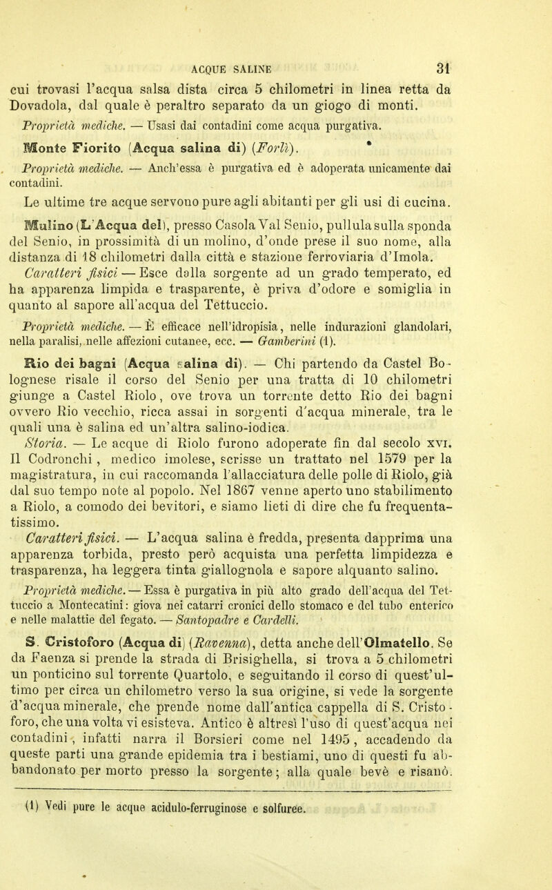 cui trovasi l'acqua salsa dista circa 5 chilometri in linea retta da Dovadola, dal quale è peraltro separato da un giogo di monti. Proprietà mediche. — Usasi dai contadini come acqua purgativa. Monte Fiorito (Acqua salina di) (Forlì). Proprietà mediche. — Anch'essa è purgativa ed è adoperata unicamente dai contadini. Le ultime tre acque servono pure agli abitanti per gli usi di cucina. Mulino (L'Acqua del), presso Casola Val Senio, pullula sulla sponda del Senio, in prossimità di un molino, d'onde prese il suo nome, alla distanza di 18 chilometri dalla città e stazione ferroviaria d'Imola. Caratteri fisici — Esce dalla sorgente ad un grado temperato, ed ha apparenza limpida e trasparente, è priva d'odore e somiglia in quanto al sapore all'acqua del Tettuccio. Proprietà mediche. — È efficace nell'idropisia, nelle indicazioni glandolali, nella paralisi, .nelle affezioni cutanee, ecc. — Gamberini (1). Rio dei bagni (Acqua gallina di). — Chi partendo da Castel Bo- lognese risale il corso del Senio per una tratta di 10 chilometri giunge a Castel Riolo, ove trova un torrente detto Rio dei bagni ovvero Rio vecchio, ricca assai in sorgenti d'acqua minerale, tra le quali una è salina ed un'altra salino-iodica. Storia. — Le acque di Riolo furono adoperate fin dal secolo xvi. Il Codronchi , medico imolese, scrisse un trattato nel 1579 per la magistratura, in cui raccomanda l'allacciatura delle polle di Riolo, già dal suo tempo note al popolo. Nel 1867 venne aperto uno stabilimento a Riolo, a comodo dei bevitori, e siamo lieti di dire che fu frequenta- tissimo. Caratteri fisici. — L'acqua salina è fredda, presenta dapprima una apparenza torbida, presto però acquista una perfetta limpidezza e trasparenza, ha leggera tinta giallognola e sapore alquanto salino. Proprietà mediche. — Essa è purgativa in più alto grado dell'acqua del Tet- tuccio a Montecatini : giova nei catarri cronici dello stomaco e del tubo enterico e nelle malattie del fegato. — Santopadre e Cardelli. S. Cristoforo (Acqua di) (Ravenna), detta anche dell'Olmatello. Se da Faenza si prende la strada di Brisighella, si trova a 5 chilometri un ponticino sul torrente Quartolo, e seguitando il corso di quest'ul- timo per circa un chilometro verso la sua origine, si vede la sorgente d'acqua minerale, che prende nome dall'antica cappella di S. Cristo- foro, che una volta vi esisteva. Antico è altresì l'uso di quest'acqua nei contadini , infatti narra il Borsieri come nel 1495, accadendo da queste parti una grande epidemia tra i bestiami, uno di questi fu ab- bandonato per morto presso la sorgente; alla quale bevè e risanò.