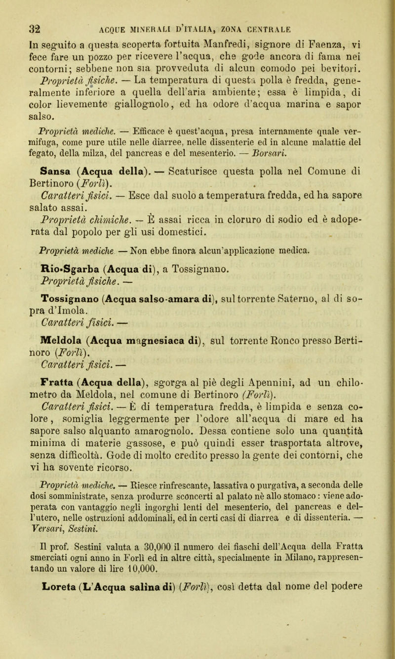 In seguito a questa scoperta fortuita Manfredi, signore di Faenza, vi fece fare un pozzo per ricevere l'acqua, che gode ancora di fama nei contorni; sebbene non sia provveduta di alcun comodo pei bevitori. Proprietà fisiche. — La temperatura di questa polla è fredda, gene- ralmente inferiore a quella dell'aria ambiente; essa è limpida, di color lievemente giallognolo, ed ha odore d'acqua marina e sapor salso. Proprietà mediche. — Efficace è quest'acqua, presa internamente quale ver- mifuga, come pure utile nelle diarree, nelle dissenterie ed in alcune malattie del fegato, della milza, del pancreas e del mesenterio. — Borsari. Sansa (Acqua della). — Scaturisce questa polla nel Comune di Bertinoro (Forlì). Caratteri fisici. — Esce dal suolo a temperatura fredda, ed ha sapore salato assai. Proprietà chimiche. — È assai ricca in cloruro di sodio ed è adope- rata dal popolo per gli usi domestici. Proprietà mediche — Non ebbe finora alcun'applicazione medica. Rio.Sgarba (Acqua di), a Tossignano. Proprietà fisiche. — Tossignano (Acqua salso-amara di), sul torrente Sateruo, al di so- pra d'Imola. Caratteri fisici. — Meldola (Acqua magnesiaca di), sul torrente Ronco presso Berti- noro {Forlì). Caratteri fisici. — Fratta (Acqua della), sgorga al piè degli Apennini, ad un chilo- metro da Meldola, nel comune di Bertinoro (Forlì). Caratteri fisici. — È di temperatura fredda, è limpida e senza co- lore , somiglia leggermente per l'odore all'acqua di mare ed ha sapore salso alquanto amarognolo. Dessa contiene solo una quantità minima di materie gassose, e può quindi esser trasportata altrove, senza difficoltà. Gode di molto credito presso la gente dei contorni, che vi ha sovente ricorso. Proprietà mediche. — Riesce rinfrescante, lassativa o purgativa, a seconda delle dosi somministrate, senza produrre sconcerti al palato nè allo stomaco : viene ado- perata con vantaggio negli ingorghi lenti del mesenterio, del pancreas e del- l'utero, nelle ostruzioni addominali, ed in certi casi di diarrea e di dissenteria. — Versari, Sestini. Il prof. Sestini valuta a 30,000 il numero dei fiaschi dell'Acqua della Fratta smerciati ogni anno in Forlì ed in altre città, specialmente in Milano, rappresen- tando un valore di lire 10,000. Loreta (L'Acqua salina di) {Forlì), cosi detta dal nome del podere