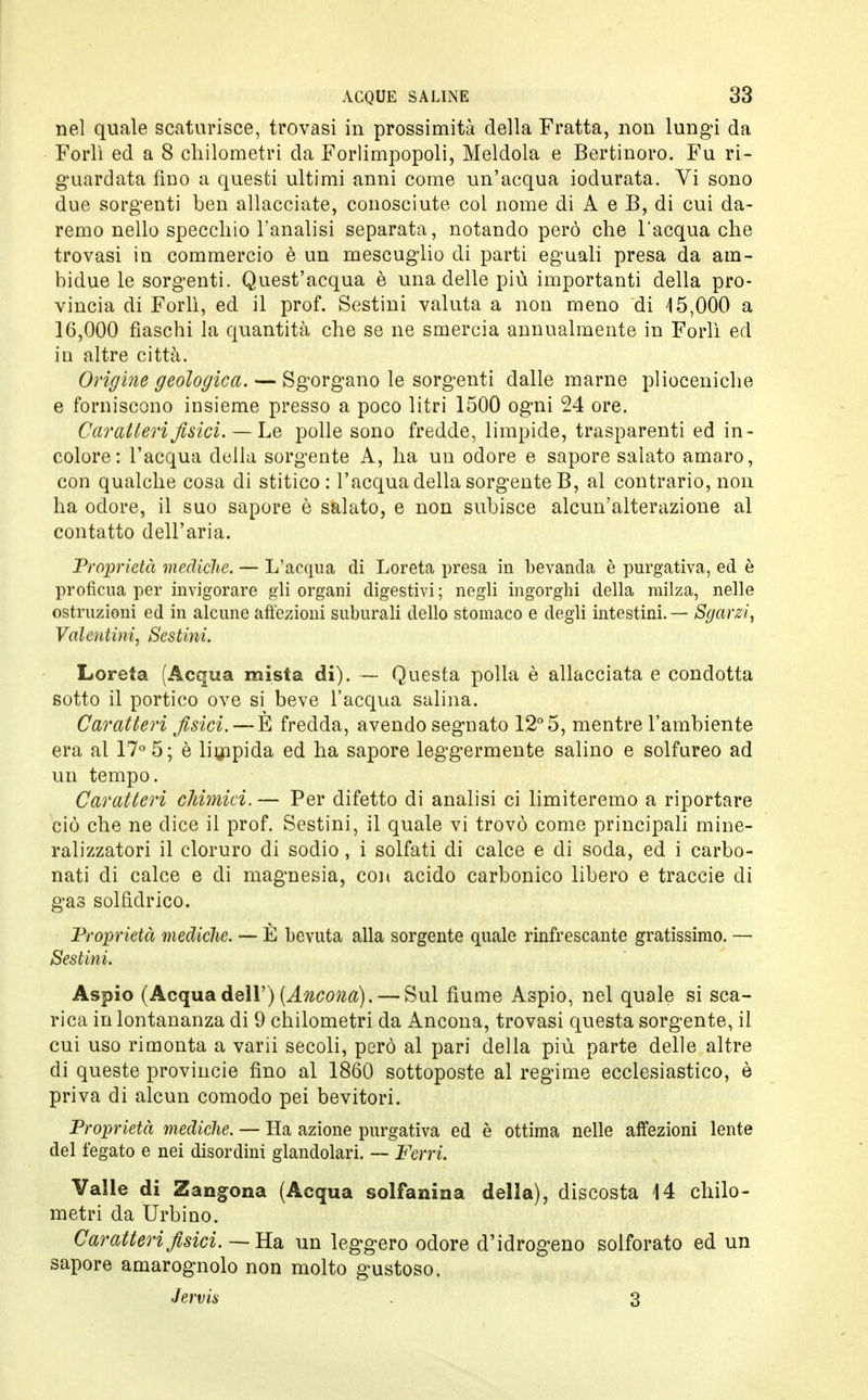 nel quale scaturisce, trovasi in prossimità della Fratta, non lungi da Forlì ed a 8 chilometri da Forlimpopoli, Meldola e Bertinoro. Fu ri- guardata fino a questi ultimi anni come un'acqua iodurata. Vi sono due sorgenti ben allacciate, conosciute col nome di A e B, di cui da- remo nello specchio l'analisi separata, notando però che l'acqua che trovasi in commercio è un mescuglio di parti eguali presa da am- bidue le sorgenti. Quest'acqua è una delle più importanti della pro- vincia di Forlì, ed il prof. Sestini valuta a non meno di 15,000 a 16,000 fiaschi la quantità che se ne smercia annualmente in Forlì ed in altre città. Origlile geologica. — Sgorgano le sorgenti dalle marne plioceniche e forniscono insieme presso a poco litri 1500 ogni 24 ore. Caratteri fisici. — Le polle sono fredde, limpide, trasparenti ed in- colore: l'acqua della sorgente A, ha un odore e sapore salato amaro, con qualche cosa di stitico : l'acqua della sorgente B, al contrario, non ha odore, il suo sapore è salato, e non subisce alcun'alterazione al contatto dell'aria. Proprietà mediche. — L'acqua di Loreta presa in bevanda è purgativa, ed è profìcua per invigorare gli organi digestivi ; negli ingorghi della milza, nelle ostruzioni ed in alcune affezioni suburali dello stomaco e degli intestini. — Sgarzi, Valeutini, Sestini. Loreta (Acqua mista di). — Questa polla è allacciata e condotta sotto il portico ove si beve l'acqua salina. Caratteri fisici. — È fredda, avendo segnato 12° 5, mentre l'ambiente era al 17° 5; è limpida ed ha sapore leggermente salino e solfureo ad un tempo. Caratteri chimici.— Per difetto di analisi ci limiteremo a riportare ciò che ne dice il prof. Sestini, il quale vi trovò come principali mine- ralizzatori il cloruro di sodio, i solfati di calce e di soda, ed i carbo- nati di calce e di magnesia, con acido carbonico libero e traccie di gas solfìdrico. Proprietà mediche. — È bevuta alla sorgente quale rinfrescante gratissimo. — Sestini. Aspio (Acquadell') (Ancona). — Sul fiume Aspio, nel quale si sca- rica in lontananza di 9 chilometri da Ancona, trovasi questa sorgente, il cui uso rimonta a varii secoli, però al pari della più parte delle altre di queste provincie fino al 1860 sottoposte al regime ecclesiastico, è priva di alcun comodo pei bevitori. Proprietà mediche. — Ha azione purgativa ed è ottima nelle affezioni lente del fegato e nei disordini glandolari. — Ferri. Valle di Zangona (Acqua solfa ni n a della), discosta 14 chilo- metri da Urbino. Caratteri fisici. — Ha un leggero odore d'idrogeno solforato ed un sapore amarognolo non molto gustoso. Jervis . 3