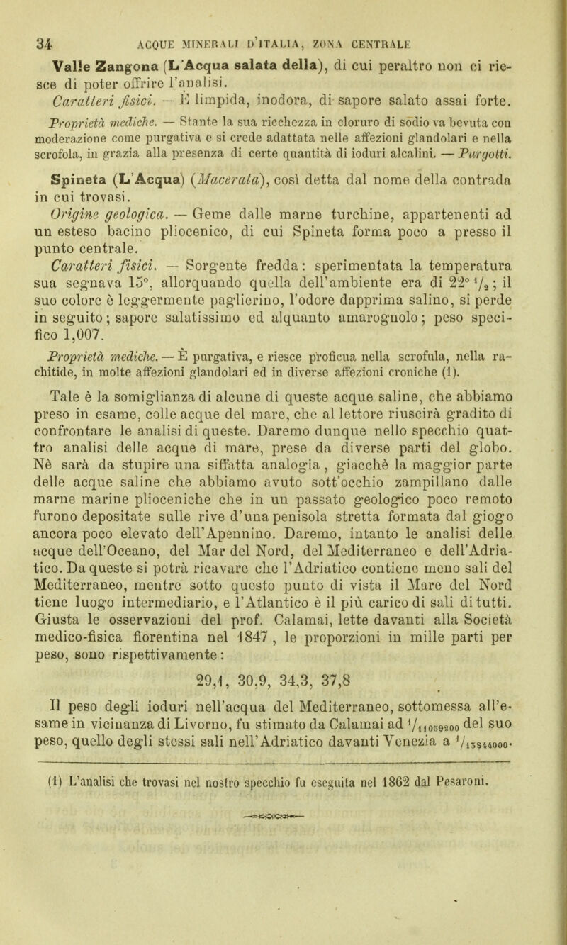 Valle Zangona (LJAcqua salata della), di cui peraltro non ci rie- sce di poter offrire l'analisi. Caratteri fisici. — È limpida, inodora, di sapore salato assai forte. Proprietà mediche. — Stante la sua ricchezza in cloruro di sòdio va bevuta con moderazione come purgativa e si crede adattata nelle affezioni glandolali e nella scrofola, in grazia alla presenza di certe quantità di ioduri alcalini. — Tur gotti. Spineta (L'Acqua) (Macerata), così detta dal nome della contrada in cui trovasi. Origine geologica. — Geme dalle marne turchine, appartenenti ad un esteso bacino pliocenico, di cui Spineta forma poco a presso il punto centrale. Caratteri fisici. — Sorgente fredda: sperimentata la temperatura sua segnava 15°, allorquando quella dell'ambiente era di 24° !/g ; il suo colore è leggermente paglierino, l'odore dapprima salino, si perde in seguito ; sapore salatissimo ed alquanto amarognolo; peso speci- fico 1,007. Proprietà mediche. — È purgativa, e riesce profìcua nella scrofula, nella ra- chitide, in molte affezioni glandolali ed in diverse affezioni croniche (1). Tale è la somiglianza di alcune di queste acque saline, che abbiamo preso in esame, colle acque del mare, che al lettore riuscirà gradito di confrontare le analisi di queste. Daremo dunque nello specchio quat- tro analisi delle acque di mare, prese da diverse parti del globo. Nè sarà da stupire una siffatta analogia, giacché la maggior parte delle acque saline che abbiamo avuto sott'occhio zampillano dalle marne marine plioceniche che in un passato geologico poco remoto furono depositate sulle rive d'una penisola stretta formata dal giogo ancora poco elevato dell'Apennino. Daremo, intanto le analisi delle acque dell'Oceano, del Mar del Nord, del Mediterraneo e dell'Adria- tico. Da queste si potrà ricavare che l'Adriatico contiene meno sali del Mediterraneo, mentre sotto questo punto di vista il Mare del Nord tiene luogo intermediario, e l'Atlantico è il più carico di sali di tutti. Giusta le osservazioni del prof. Calamai, lette davanti alla Società medico-fisica fiorentina nel 1847 , le proporzioni in mille parti per peso, sono rispettivamente : 29,1, 30,9, 34,3, 37,8 Il peso degli ioduri nell'acqua del Mediterraneo, sottomessa all'e- same in vicinanza di Livorno, fu stimato da Calamai ad Vi 1059200 del suo peso, quello degli stessi sali nell'Adriatico davanti Venezia a Vismwoo» (1) L'analisi che trovasi nel nostro specchio fu eseguita nel 1862 dal Pesaroni.