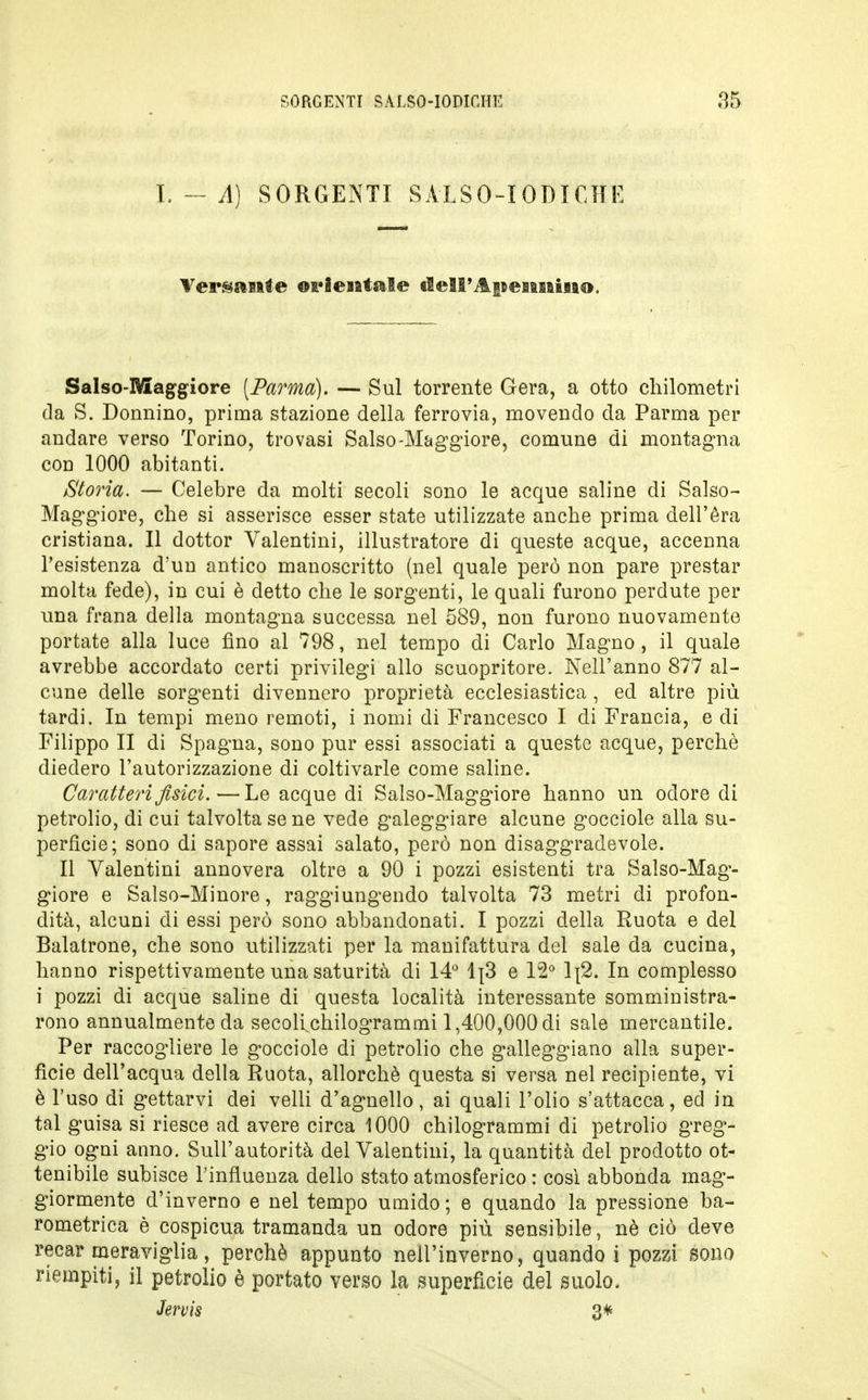 I. — A) SORGENTI SALSO-IODICHE Versante orientale dell'Anenniiio. Salso-Maggiore [Parma). — Sul torrente Gera, a otto chilometri da S. Donnino, prima stazione della ferrovia, movendo da Parma per andare verso Torino, trovasi Salso-Maggiore, comune di montagna con 1000 abitanti. Storia. — Celebre da molti secoli sono le acque saline di Salso- Maggiore, che si asserisce esser state utilizzate anche prima dell'èra cristiana. Il dottor Yalentini, illustratore di queste acque, accenna l'esistenza d'un antico manoscritto (nel quale però non pare prestar molta fede), in cui è detto che le sorgenti, le quali furono perdute per una frana della montagna successa nel 589, non furono nuovamente portate alla luce fino al 798, nel tempo di Carlo Magno, il quale avrebbe accordato certi privilegi allo scuopritore. Nell'anno 877 al- cune delle sorgenti divennero proprietà ecclesiastica , ed altre più tardi. In tempi meno remoti, i nomi di Francesco I eli Francia, e di Filippo II di Spagna, sono pur essi associati a queste acque, perchè diedero l'autorizzazione di coltivarle come saline. Caratteri fisici.—Le acque di Salso-Maggiore hanno un odore di petrolio, di cui talvolta se ne vede galeggiare alcune gocciole alla su- perficie; sono di sapore assai salato, però non disaggradevole. Il Valentini annovera oltre a 90 i pozzi esistenti tra Salso-Mag- giore e Salso-Minore, raggiungendo talvolta 73 metri di profon- dità, alcuni di essi però sono abbandonati. I pozzi della Ruota e del Balatrone, che sono utilizzati per la manifattura del sale da cucina, hanno rispettivamente una saturità di 14° lj3 e 12° lj2. In complesso i pozzi di acque saline di questa località interessante somministra- rono annualmente da secoli chilogrammi 1,400,000 di sale mercantile. Per raccogliere le gocciole di petrolio che galleggiano alla super- ficie dell'acqua della Ruota, allorché questa si versa nel recipiente, vi è l'uso di gettarvi dei velli d'agnello, ai quali l'olio s'attacca, ed in tal guisa si riesce ad avere circa 1000 chilogrammi di petrolio greg- gio ogni anno. Sull'autorità del Valentini, la quantità del prodotto ot- tenibile subisce l'influenza dello stato atmosferico : così abbonda mag- giormente d'inverno e nel tempo umido; e quando la pressione ba- rometrica è cospicua tramanda un odore più sensibile, nè ciò deve recar meraviglia, perchè appunto nell'inverno, quando i pozzi sono riempiti, il petrolio è portato verso la superficie del suolo. Jervis 3*