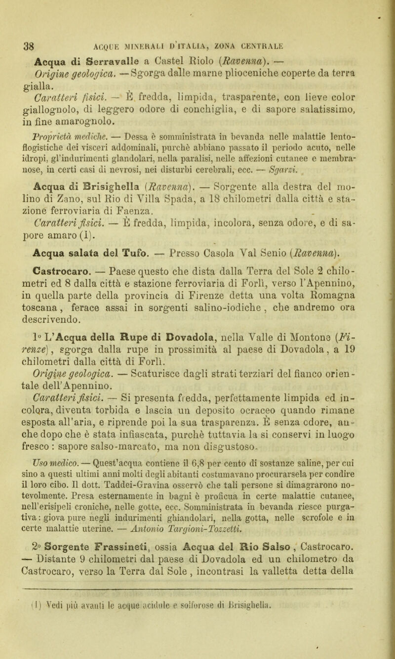 Acqua di Serravalle a Castel Riolo {Ravenna). — Origine geologica. — Sgorga dalle marne plioceniche coperte da terra gialla. Caratteri fisici. — E fredda, limpida, trasparente, con lieve color giallognolo, di leggero odore di conchiglia, e di sapore salatissimo, in fine amarognolo. Proprietà mediche. — Dessa è somministrata in bevanda nelle malattie lento— flogistiche dei visceri addominali, purché abbiano passato il periodo acuto, nelle idropi, gl'indurimenti glandolali, nella paralisi, nelle affezioni cutanee e membra- nose, in certi casi di nevrosi, nei disturbi cerebrali, ecc. — Sgarzi. Acqua di Brisighella {Ravenna). — Sorgente alla destra del mo- lino di Zano, sul Rio di Villa Spada, a 18 chilometri dalla città e sta- zione ferroviaria di Faenza. Caratteri fisici. — È fredda, limpida, incolora, senza odore, e di sa- pore amaro (I). Acqua salata del Tufo. — Presso Casola Val Senio (Ravenna). Castrocaro. — Paese questo che dista dalla Terra del Sole 2 chilo- metri ed 8 dalla città e stazione ferroviaria di Forlì, verso l'Apennino, in quella parte della provincia di Firenze detta una volta Romagna toscana, ferace assai in sorgenti salino-iodiche , che andremo ora descrivendo. 1° L'Acqua della Rupe di Bovadola, nella Valle di Montone (Fi- renze) , sgorga dalla rupe in prossimità al paese di Dovadola, a 19 chilometri dalla città di Forlì. Origine geologica. — Scaturisce dagli strati terziari del fianco orien- tale dell'Apennino. Caratteri fisici. — Si presenta fredda, perfettamente limpida ed in- colora, diventa torbida e lascia un deposito ocraceo quando rimane esposta all'aria, e riprende poi la sua trasparenza. E senza cdore, an- che dopo che è stata infiascata, purché tuttavia la si conservi in luogo fresco : sapore salso-marcato, ma non disgustoso- Uso medico. — Quest'acqua contiene il 6,8 per cento di sostanze saline, per cai sino a questi ultimi anni molti degli abitanti costumavano procurarsela per condire il loro cibo. Il dott. Taddei-Gravina osservò che tali persone si dimagrarono no- tevolmente. Presa esternamente in bagni è proficua in certe malattie cutanee, nell'erisipeli croniche, nelle gotte, ecc. Somministrata in bevanda riesce purga- tiva : giova pure negli indurimenti ghiandolari, nella gotta, nelle scrofole e in certe malattie uterine. — Antonio Targioni-Tozzetti. 2° Sorgente Frassineti, ossia Acqua del Rio Salso , Castrocaro. — Distante 9 chilometri dal paese di Dovadola ed un chilometro da Castrocaro, verso la Terra dal Sole, incontrasi la valletta detta della (1) Vedi più avanti le acque addille e solforose di Brisighella.