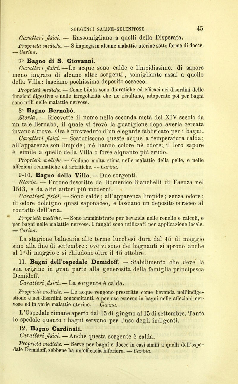 Caratteri fisici. — Rassomigliano a quelli della Disperata. 'Proprietà mediche. — S'impiega in alcune malattie uterine sotto forma di docce. — Carina. 7° Bagno di S. Giovanni. Caratteri fisici.—Le acque sono calde e limpidissime, di sapore meno ingrato di alcune altre sorgenti, somigliante assai a quello della Villa: lasciano pochissimo deposito ocraceo. Proprietà mediche. — Come bibita sono diuretiche ed efficaci nei disordini delle funzioni digestive e nelle irregolarità che ne risultano, adoperate poi per bagni sono utili nelle malattie nervose. 8° Bagno Bernabò. Storia. — Ricevette il nome nella seconda metà del XIV secolo da un tale Bernabò, il quale vi trovò la guarigione dopo averla cercata invano altrove. Ora è provveduto d'un elegante fabbricato per i bagni. Caratteri fisici. — Scaturiscono queste acque a temperatura calda; all'apparenza son limpide; nè hanno colore nò odore; il loro sapore è simile a quello della Villa o forse alquanto più crudo. Proprietà mediche. — Godono molta stima nelle malattie della pelle, e nelle affezioni reumatiche ed artritiche. — Carina. 9-10. Bagno della Villa.— Due sorgenti. Storia. — Furono descritte da Domenico Bianchelli di Faenza nel 1513, e da altri autori più moderni. Caratteri fisici. —Sono calde; all'apparenza limpide; senza odore ; di odore dolcigno quasi saponaceo, e lasciano un deposito ocraceo al contatto dell'aria. Proprietà mediche. — Sono amministrate per bevanda nelle renelle e calcoli, e per bagni nelle malattie nervose. I fanghi sono utilizzati per applicazióne locale. — Carina. La stagione balnearia alle terme lucchesi dura dal 15 di maggio sino alla fine di settembre : ove vi sono dei bagnanti si aprono anche al l°di maggio e si chiudono oltre il 15 ottobre. 11. Bagni dell'ospedale Demidoff. — Stabilimento che deve la sua origine in gran parte alla generosità della famiglia principesca Demidoff. Caratteri fisici. — La sorgente è calda. Proprietà mediche. — Le acque vengono prescritte come bevanda nell'indige- stione e nei disordini concomitanti, e per uso esterno in bagni nelle affezioni ner- vose ed in varie malattie uterine. — Carina. L'Ospedale rimane aperto dal 15 di giugno al 15 di settembre. Tanto lo spedale quanto i bagni servono per l'uso degli indigenti. 12. Bagno Cardinali. Caratteri fisici. — Anche questa sorgente è calda. Proprietà mediche. — Serve per bagni e docce in casi simili a quelli dell'ospe- dale Demidoff, sebbene ha un'efficacia inferiore. — Carina.