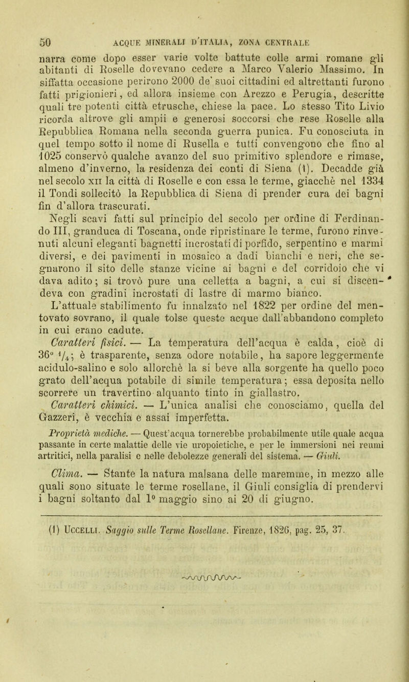 narra come dopo esser varie volte battute colle armi romane gli abitanti di Roselle dovevano cedere a Marco Valerio Massimo. In siffatta occasione perirono 2000 de' suoi cittadini ed altrettanti furono fatti prigionieri, ed allora insieme con Arezzo e Perugia, descritte quali tre potenti città etnische, chiese la pace. Lo stesso Tito Livio ricorda altrove gli ampii e generosi soccorsi che rese Roselle alla Repubblica Romana nella seconda guerra punica. Fu conosciuta in quel tempo sotto il nome di Rusella e tutti convengono che fino al 1025 conservò qualche avanzo del suo primitivo splendore e rimase, almeno d'inverno, la residenza dei conti di Siena (I). Decadde già nel secolo xn la città di Roselle e con essa le terme, giacché nel 1334 il Tondi sollecitò la Repubblica di Siena di prender cura dei bagni fin d'allora trascurati. Negli scavi fatti sul principio del secolo per ordine di Ferdinan- do III, granduca di Toscana, onde ripristinare le terme, furono rinve- nuti alcuni eleganti bagnetti incrostati di porfido, serpentino e marmi diversi, e dei pavimenti in mosaico a dadi bianchi e neri, che se- gnarono il sito delle stanze vicine ai bagni e del corridoio che vi dava adito; si trovò pure una celletta a bagni, a cui si discen-* deva con gradini incrostati di lastre di marmo bianco. L'attuale stabilimento fu innalzato nel 1822 per ordine del men- tovato sovrano, il quale tolse questo acque dall'abbandono completo in cui erano cadute. Caratteri fisici. — La temperatura dell'acqua è calda, cioè di 36° 4//ò è trasparente, senza odore notabile, ha sapore leggermente acidulo-salino e solo allorché la si beve alla sorgente ha quello poco grato dell'acqua potabile di simile temperatura; essa deposita nello scorrere un travertino alquanto tinto in giallastro. Caratteri chimici. — L'unica analisi che conosciamo, quella del Gazzeri, è vecchia e assai imperfetta. Proprietà mediche. — Quest'acqua tornerebbe probabilmente utile quale acqua passante in certe malattie delle vie uropoietiche, e per le immersioni nei reumi artritici, nella paralisi e nelle debolezze generali del sistema. — (Huìi. Clima. — Stante la natura malsana delle maremme, in mezzo alle quali sono situate le terme rosellane, il Giuli consiglia di prendervi i bagni soltanto dal 1° maggio sino ai 20 di giugno. (1) Uccelli. Saggio sulle Terme Rosellane. Firenze, 182G, pag. 25, 37.