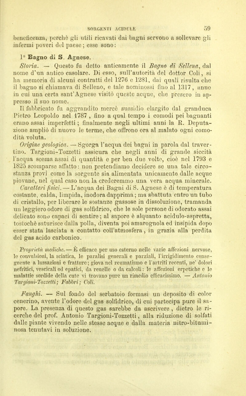 beneficenza, perchè gli utili ricavati dai bagni servono a sollevare gli infermi poveri del paese; esse sono: 1° Bagno di S. Agnese. Storia. — Questo fu detto anticamente il Bagno di ftellena, dal nome d'un antico casolare. Di esso, sull'autorità del dottor Coli, si ha memoria di alcuni contratti del 1276 e 1281, dai quali risulta che il bagno si chiamava di Selleno, e tale nominossi fino al 1317, anuo in cui una certa sant'Agnese visitò queste acque, che presero in ap- presso il suo nome. Il fabbricato fu aggrandito mercè sussidio elargito dal granduca Pietro Leopoldo nel 1787 , fino a qual tempo i comodi pei bagnanti erano assai imperfetti ; finalmente negli ultimi anni la R. Deputa- zione ampliò di nuovo le terme, che offrono ora al malato ogni como- dità voluta. Origine geologica. —Sgorga l'acqua dei bagni in parola dal traver- tino. Targioni-Tozzetti assicura che negli anni di grande siccità l'acqua scema assai di quantità e per ben due volto, cioè nel 1793 e 1825 scomparso affatto : non pretendiamo decidere se una tale circo- stanza provi come la sorgente sia alimentata unicamente, dalle acque piovane, nel qual caso non la crederemmo una vera acqua minerale. Caratteri fisici — L'acqua dei Bagni di S. Agnese è di temperatura costante, calda, limpida, inodora dapprima ; ma sbattuta entro un tubo di cristallo, per liberare le sostanze gassose in dissoluzione, tramanda un leggiero odore di gas solfidrico, che le sole persone di odorato assai delicato sono capaci di sentire; al sapore è alquanto acidulo-aspretta, tostochè saturisce dalla polla, diventa poi amarognola ed insipida dopo esser stata lasciata a contatto coll'atmosfera, in grazia alla perdita del gas acido carbonico. Proprietà mediche. — È efficace per uso esterno nelle varie affezioni nervose, lo convulsioni, la sciatica, le paralisi generali e parziali, l'irrigidimento conse- guente a lussazioni e fratture; giova nel reumatismo e l'artriti recenti, ne' dolori nefritici, vescicali od epatici, da renelle o da calcoli : le affezioni erpetiche e le malattie sordide della cute vi trovano pure un rimedio efficacissimo. — Antonio Targionì-Toz.i'eiti; Fabbri; Coli, Fanghi. — Sul fondo del serbatoio formasi un deposito eli color cenerino, avente l'odore del gas solfidrico, di cui partecipa pure il sa- pore. La presenza di questo gas sarebbe da ascrivere , dietro le ri- cerche del prof. Antonio Targioni-Tozzetti, alla riduzione di solfati dalle piante vivendo nelle stesse acque e dalla materia nitro-bitumi- nosa tenutavi in soluzione.