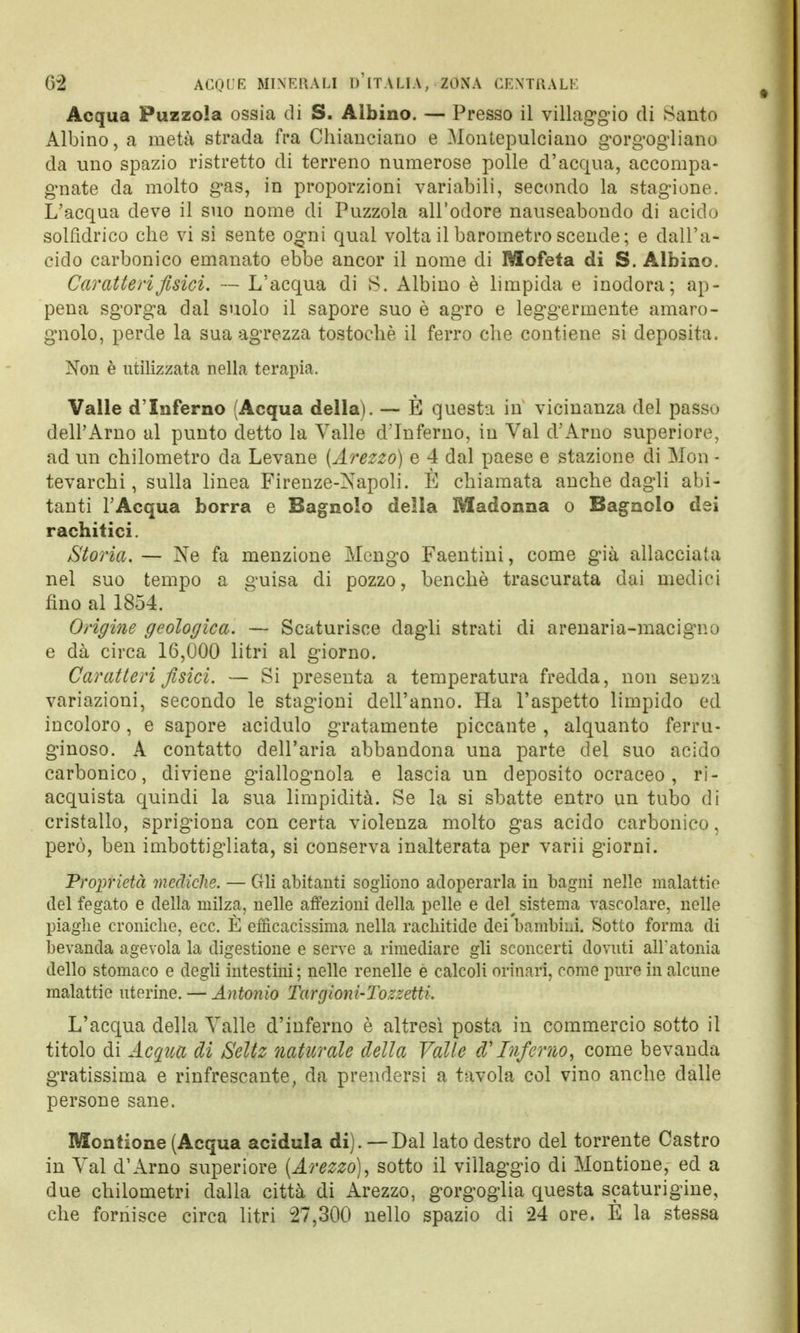 Acqua Puzzola ossia di S. Albino. — Presso il villaggio di Santo Albino, a metà strada fra Chianciano e Montepulciano gorgogliano da uno spazio ristretto di terreno numerose polle d'acqua, accompa- gnate da molto gas, in proporzioni variabili, secondo la stagione. L'acqua deve il suo nome di Puzzola all'odore nauseabondo di acido solfidrico che vi si sente ogni qual volta il barometro scende ; e dall'a- cido carbonico emanato ebbe ancor il nome di Mofeta di S. Albino. Caratteri fisici. — L'acqua di S. Albino è limpida e inodora; ap- pena sgorga dal suolo il sapore suo è agro e leggermente amaro- gnolo, perde la sua agrezza tostochè il ferro che contiene si deposita. Non è utilizzata nella terapia. Valle d'Inferno (Acqua della). — È questa in vicinanza del passo dell'Arno al punto detto la Valle d'Inferno, in Val d'Arno superiore, ad un chilometro da Levane (Arezzo) e 4 dal paese e stazione di Mòn - tevarchi, sulla linea Firenze-Napoli. È chiamata anche dagli abi- tanti l'Acqua borra e Bagnolo della Madonna o Bagnolo dei rachitici. Storia. — Ne fa menzione Mcngo Faentini, come già allacciata nel suo tempo a guisa di pozzo, benché trascurata dai medici fino al 1854. Origine geologica. — Scaturisce dagli strati di arenaria-macigno e dà circa 16,000 litri al giorno. Caratteri fisici. — Si presenta a temperatura fredda, non senza variazioni, secondo le stagioni dell'anno. Ha l'aspetto limpido ed incoloro, e sapore acidulo gratamente piccante , alquanto ferru- ginoso. A contatto dell'aria abbandona una parte del suo acido carbonico, diviene giallognola e lascia un deposito ocraceo, ri- acquista quindi la sua limpidità. Se la si sbatte entro un tubo di cristallo, sprigiona con certa violenza molto gas acido carbonico, però, ben imbottigliata, si conserva inalterata per varii giorni. Proprietà mediche. — Gli abitanti sogliono adoperarla in bagni nelle malattie del fegato e della milza, nelle affezioni della pelle e del^ sistema vascolare, nelle piaghe croniche, ecc. È efficacissima nella rachitide dei bambini. Sotto forma di bevanda agevola la digestione e serve a rimediare gli sconcerti dovuti all'atonia dello stomaco e degli intestini ; nelle renelle e calcoli orinari, come pure in alcune malattie uterine. — Antonio Tarcjioni-Tozzetti. L'acqua della Valle d'inferno è altresì posta in commercio sotto il titolo di Acqua di Seltz naturale della Valle & Inferno, come bevanda gratissima e rinfrescante, da prendersi a tavola col vino anche dalle persone sane. Montione (Acqua acidula di). — Dal lato destro del torrente Castro in Val d'Arno superiore (Arezzo), sotto il villaggio di Montione, ed a due chilometri dalla città di Arezzo, gorgoglia questa scaturigine, che fornisce circa litri 27,300 nello spazio di 24 ore. E la stessa