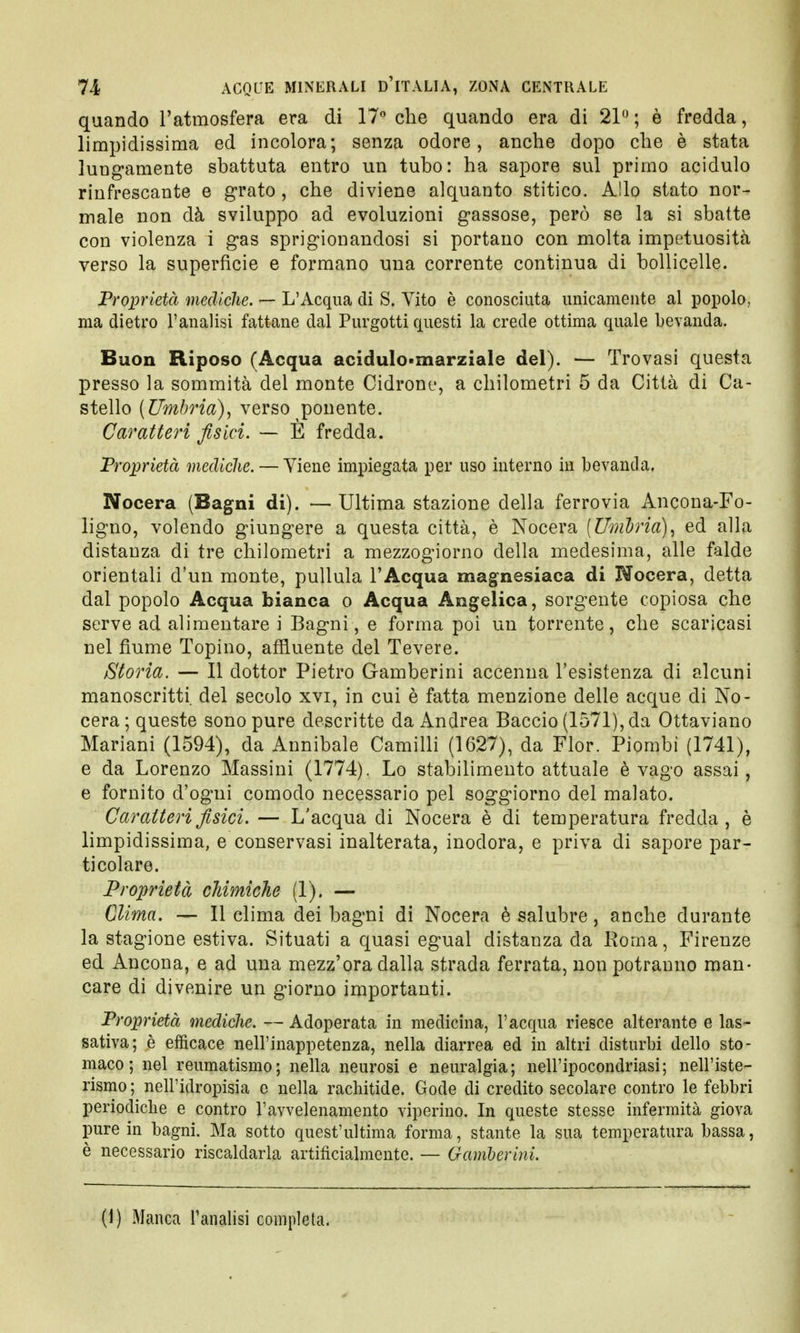 quando l'atmosfera era di 17° che quando era di 21° ; è fredda, limpidissima ed incolora; senza odore, anche dopo che è stata lungamente sbattuta entro un tubo: ha sapore sul primo acidulo rinfrescante e grato, che diviene alquanto stitico. Allo stato nor- male non dà sviluppo ad evoluzioni gassose, però se la si sbatte con violenza i gas sprigionandosi si portano con molta impetuosità verso la superficie e formano una corrente continua di bollicelle. Proprietà mediche. — L'Acqua di S. Vito è conosciuta unicamente al popolo, ma dietro l'analisi fattane dal Purgotti questi la crede ottima quale bevanda. Buon Riposo (Acqua acidulo-marziale del). — Trovasi questa presso la sommità del monte Cidrone, a chilometri 5 da Città di Ca- stello (Umbria), verso ponente. Caratteri fisici. — E fredda. Proprietà mediche. — Viene impiegata per uso interno in bevanda. Nocera (Bagni di). — Ultima stazione della ferrovia Ancona-Fo- ligno, volendo giungere a questa città, è Nocera (Umbria), ed alla distanza di tre chilometri a mezzogiorno della medesima, alle falde orientali d'un monte, pullula l'Acqua magnesiaca di Nocera, detta dal popolo Acqua bianca o Acqua Angelica, sorgente copiosa che serve ad alimentare i Bagni, e forma poi un torrente, che scaricasi nel fiume Topino, affluente del Tevere. Storia. — Il dottor Pietro Gamberini accenna l'esistenza di alcuni manoscritti del secolo xvi, in cui è fatta menzione delle acque di No- cera ; queste sono pure descritte da Andrea Baccio (1571), da Ottaviano Mariani (1594), da Annibale Camilli (1627), da Fior. Piombi (1741), e da Lorenzo Massini (1774). Lo stabilimento attuale è vago assai, e fornito d'ogni comodo necessario pel soggiorno del malato. Caratteri fisici. — L'acqua di Nocera è di temperatura fredda, è limpidissima, e conservasi inalterata, inodora, e priva di sapore par- ticolare. Proprietà chimiche (1). — Clima. — Il clima dei bagni di Nocera è salubre, anche durante la stagione estiva. Situati a quasi egual distanza da Roma, Firenze ed Ancona, e ad una mezz'ora dalla strada ferrata, non potranno man- care di divenire un giorno importanti. Proprietà mediche. — Adoperata in medicina, l'acqua riesce alterante e las- sativa; è efficace nell'inappetenza, nella diarrea ed in altri disturbi dello sto- maco; nel reumatismo; nella neurosi e neuralgia; nell'ipocondriasi; nell'iste- rismo ; nell'idropisia e nella rachitide. Gode di credito secolare contro le febbri periodiche e contro l'avvelenamento viperino. In queste stesse infermità giova pure in bagni. Ma sotto quest'ultima forma, stante la sua temperatura bassa, è necessario riscaldarla artificialmente. — Gamberini. (1) Manca l'analisi completa.