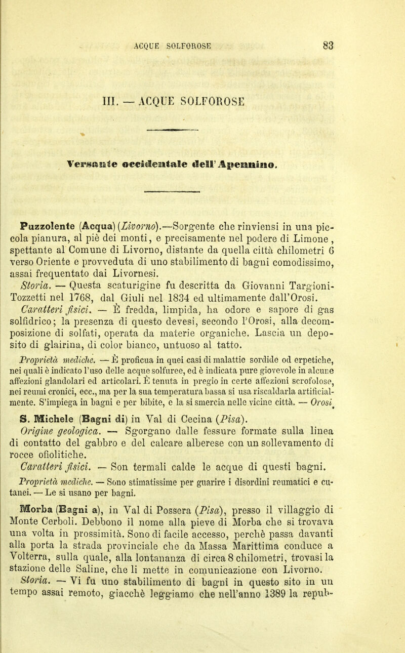 III. — ACQUE SOLFOROSE Versa eie occidentale dell'Anennino. Puzzolente (Acqua) (Livorno).—Sorgente che rinviensi in una pic- cola pianura, al piò dei monti, e precisamente nel podere di Limone , spettante al Comune di Livorno, distante da quella città chilometri 6 verso Oriente e provveduta di uno stabilimento di bagni comodissimo, assai frequentato dai Livornesi. Storia. — Questa scaturigine fu descritta da Giovanni Targioni- Tozzetti nel 1768, dal^ Giuli nel 1834 ed ultimamente dall'Orosi. Caratteri fisici. — È fredda, limpida, ha odore e sapore di gas solfidrico; la presenza di questo devesi, secondo l'Orosi, alla decom- posizione di solfati, operata da materie organiche. Lascia un depo- sito di glairina, di color bianco, untuoso al tatto. Proprietà mediche. — È proficua in quei casi eli malattie sordide od erpetiche, nei quali è indicato l'uso delle acque solfuree, ed è indicata pure giovevole in alcune affezioni glandolari ed articolari. È tenuta in pregio in certe affezioni scrofolose, nei reumi cronici, ecc., ma per la sua temperatura bassa si usa riscaldarla artificial- mente. S'impiega in bagni e per bibite, e la si smercia nelle vicine città. — Orosit S. Michele (Bagni di) in Val di Cecina (Pisa). Origine geologica. — Sgorgano dalle fessure formate sulla linea di contatto del gabbro e del calcare alberese con un sollevamento di rocce ofìolitiche. Caratteri fisici. — Son termali calde le acque di questi bagni. Proprietà mediche. — Sono stimatissime per guarire i disordini reumatici e cu- tanei. — Le si usano per bagni. Morba (Bagni a), in Val di Possera (Pisa), presso il villaggio di Monte Cerboli. Debbono il nome alla pieve di Morba che si trovava una volta in prossimità. Sono di facile accesso, perchè passa davanti alia porta la strada provinciale che da Massa Marittima conduce a Volterra, sulla quale, alla lontananza di circa 8 chilometri, trovasi la stazione delle Saline, che li mette in comunicazione con Livorno. Storia. — Vi fu uno stabilimento di bagni in questo sito in un tempo assai remoto, giacché leggiamo che nell'anno 1389 la repub-
