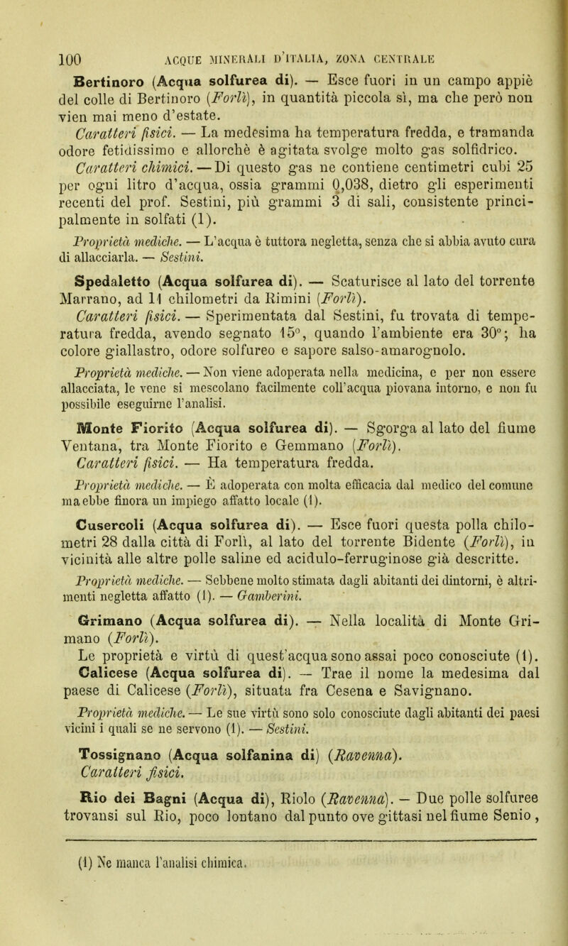 Bertinoro (Acqua solfurea di). — Esce fuori in un campo appiè del colle di Bertinoro (Forlì), in quantità piccola sì, ma che però non vien mai meno d'estate. Caratteri fisici. — La medesima ha temperatura fredda, e tramanda odore fetidissimo e allorché è agitata svolge molto gas solfidrico. Caratteri chimici.—Di questo gas ne contiene centimetri cubi 25 per ogni litro d'acqua, ossia grammi 0,038, dietro gli esperimenti recenti del prof. Sestini, più grammi 3 di sali, consistente princi- palmente in solfati (1). Proprietà mediche. — L'acqua è tuttora negletta, senza che si abbia avuto cura di allacciarla. — Sestini. Spedaletto (Acqua solfurea di). — Scaturisce al lato del torrente Marrano, ad 11 chilometri da Rimini (Forlì). Caratteri fisici. — Sperimentata dal Sestini, fu trovata di tempe- ratura fredda, avendo segnato 15°, quando l'ambiente era 30°; ha colore giallastro, odore solfureo e sapore salso-amarognolo. Proprietà mediche. — Non viene adoperata nella medicina, e per non essere allacciata, le vene si mescolano facilmente coli'acqua piovana intorno, e non fu possibile eseguirne l'analisi. Monte Fiorito (Acqua solfurea di). — Sgorga al lato del fiume Ventana, tra Monte Fiorito e Gemmano [Forlì). Caratteri fisici. — Ha temperatura fredda. Proprietà mediche. — È adoperata con molta efficacia dal medico del comune ma ebbe finora un impiego affatto locale (l). Cusercoli (Acqua solfurea di). — Esce fuori questa polla chilo- metri 28 dalla città di Forlì, al lato del torrente Bidente (Forlì), in vicinità alle altre polle saline ed acidulo-ferruginose già descritte. Proprietà mediche. — Sebbene molto stimata dagli abitanti dei dintorni, è altri- menti negletta affatto (1). — Gamberini. Grimano (Acqua solfurea di). — Nella località di Monte Ori- ni ano (Forlì). Le proprietà e virtù di quest'acqua sono assai poco conosciute (1). Calicese (Acqua solfurea di). — Trae il nome la medesima dal paese di Calicese (Forlì), situata fra Cesena e Savignano. Proprietà mediche. — Le sue virtù sono solo conosciute dagli abitanti dei paesi vicini i quali se ne servono (1). — Sestini. Tossignazio (Acqua solfanina di) (Ravenna). Caratteri fisici. Rio dei Bagni (Acqua di), Riolo (Ravenna). — Due polle solfuree trovansi sul Rio, poco lontano dal punto ove gittasi nel fiume Senio,