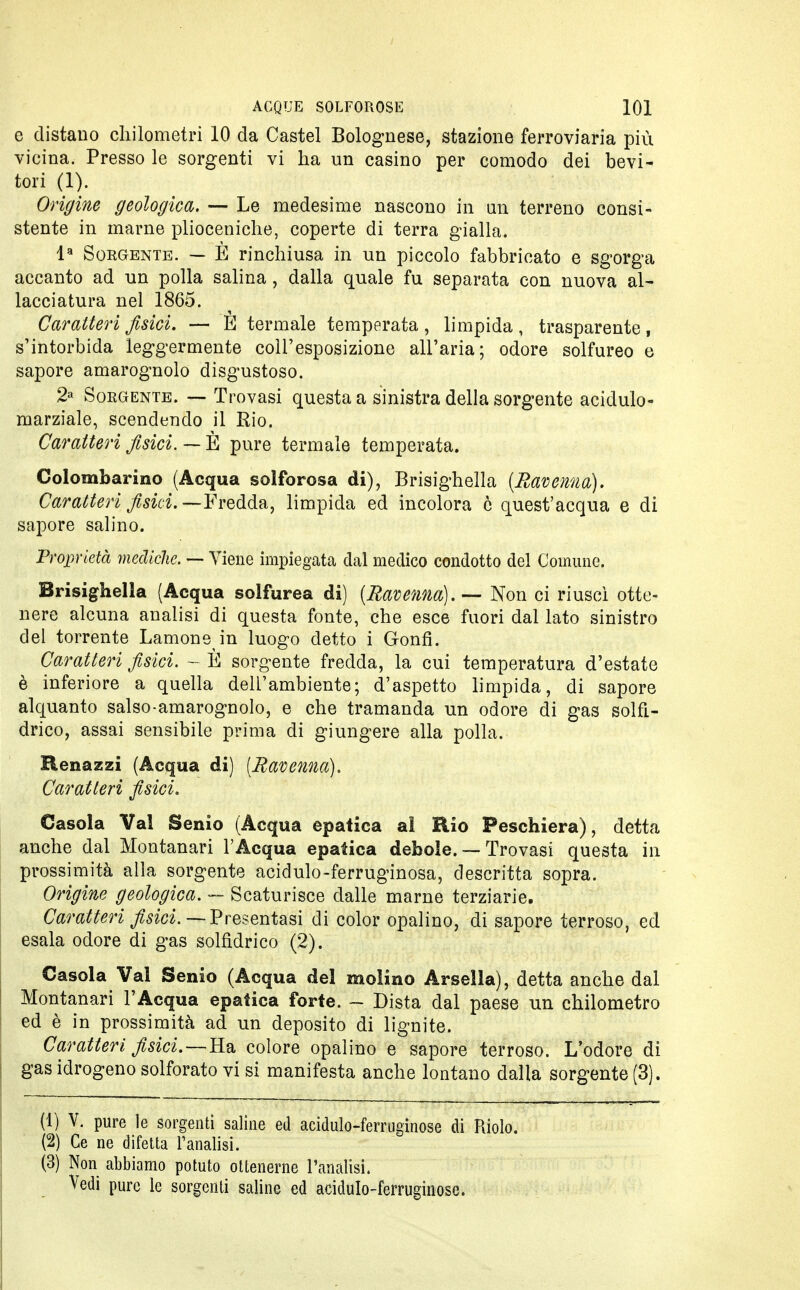 e distano chilometri 10 da Castel Bolognese, stazione ferroviaria più vicina. Presso le sorgenti vi ha un casino per comodo dei bevi- tori (1). Origine geologica. — Le medesime nascono in un terreno consi- stente in marne plioceniche, coperte di terra gialla. la Sorgente. — È rinchiusa in un piccolo fabbricato e sgorga accanto ad un polla salina, dalla quale fu separata con nuova al- lacciatura nel 1865. Caratteri fisici. — È termale temperata , limpida , trasparente, s'intorbida leggermente coll'esposizione all'aria; odore solfureo e sapore amarognolo disgustoso. 2a Sorgente. — Trovasi questa a sinistra della sorgente acidulo- marziale, scendendo il Rio. Caratteri fisici. — È pure termale temperata. Colombarino (Acqua solforosa di), Brisighella {Ravenna). Caratteri fisici.—Fredda, limpida ed incolora è quest'acqua e di sapore salino. Proprietà mediche. — Viene impiegata dal medico condotto del Comune. Brisighella (Acqua solfurea di) [Ravenna].—- Non ci riuscì otte- nere alcuna analisi di questa fonte, che esce fuori dal lato sinistro del torrente Lamone in luogo detto i Gonfi. Caratteri fisici. - È sorgente fredda, la cui temperatura d'estate è inferiore a quella dell'ambiente; d'aspetto limpida, di sapore alquanto salso-amarognolo, e che tramanda un odore di gas solfi- drico, assai sensibile prima di giungere alla polla. Henazzi (Acqua di) (Ravenna). Caratteri fisici. Casola Val Senio (Acqua epatica al Rio Peschiera), detta anche dal Montanari l'Acqua epatica debole. — Trovasi questa in prossimità alla sorgente acidulo-ferruginosa, descritta sopra. Origine geologica. — Scaturisce dalle marne terziarie. Caratteri fisici. — Presentasi di color opalino, di sapore terroso, ed esala odore di gas solfidrico (2). Casola Val Senio (Acqua del molino Arsella), detta anche dal Montanari l'Acqua epatica forte. - Dista dal paese un chilometro ed è in prossimità ad un deposito di lignite. Caratteri fisici. — Ha colore opalino e sapore terroso. L'odore di gas idrogeno solforato vi si manifesta anche lontano dalla sorgente (3). (1) V. pure le sorgenti saline ed acidulo-ferruginose di Riolo. (2) Ce ne difetta l'analisi. (3) Non abbiamo potuto ottenerne l'analisi. Vedi pure le sorgenti saline ed acidulo-ferruginose.