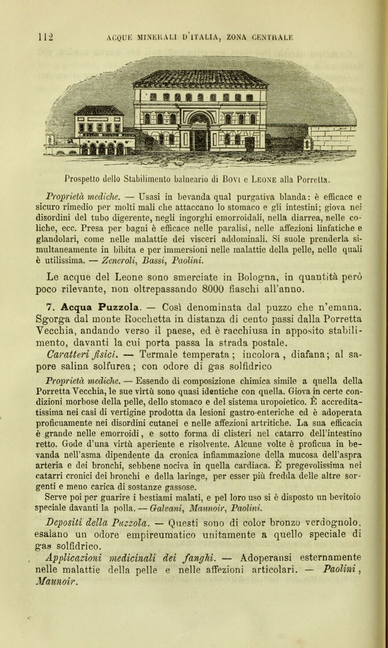 Prospetto dello Stabilimento balnearió di Bovi e Leone alla Porretta. Proprietà mediche. — Usasi in bevanda qual purgativa blanda : è efficace e sicuro rimedio per molti mali che attaccano lo stomaco e gli intestini ; giova nei disordini del tubo digerente, negli ingorghi emorroidali, nella diarrea, nelle co- liche, ecc. Presa per bagni è efficace nelle paralisi, nelle affezioni linfatiche e glandolari, come nelle malattie dei visceri addominali. Si suole prenderla si- multaneamente in bibita e per immersioni nelle malattie della pelle, nelle quali è utilissima. — Zeneroli, Bassi, Paolini. Le acque del Leone sono smerciate in Bologna, in quantità però poco rilevante, non oltrepassando 8000 fiaschi all'anno. 7. Acqua Puzzola. — Così denominata dal puzzo che n'emana. Sgorga dal monte Rocchetta in distanza di cento passi dalla Porretta Vecchia, andando verso il paese, ed è racchiusa in apposito stabili- mento, davanti la cui porta passa la strada postale. Caratteri fisici. — Termale temperata; iucolora , diafana; al sa- pore salina solfurea ; con odore di gas solfidrico Proprietà mediche. — Essendo di composizione chimica simile a quella della Porretta Vecchia, le sue virtù sono quasi identiche con quella. Giova in certe con- dizioni morbose della pelle, dello stomaco e del sistema uropoietico. È accredita- tissima nei casi di vertigine prodotta da lesioni gastro-enteriche ed è adoperata proficuamente nei disordini cutanei e nelle affezioni artritiche. La sua efficacia è grande nelle emorroidi, e sotto forma di clisteri nel catarro dell'intestino retto. Gode d'una virtù aperiente e risolvente. Alcune volte è proficua in be- vanda nell'asma dipendente da cronica infiammazione della mucosa dell'aspra arteria e dei bronchi, sebbene nociva in quella cardiaca. È pregevolissima nei catarri cronici dei bronchi e della laringe, per esser più fredda delle altre sor- genti e meno carica di sostanze gassose. Serve poi per guarire i bestiami malati, e pel loro uso si è disposto un bevitoio speciale davanti la polla. — Galvani, Maunoir, Paolini. Depositi della Puzzola. — Questi sono di color bronzo verdognolo, esalano un odore empireumatico unitamente a quello speciale di gas solfìdrico. Applicazioni medicinali dei fanghi. — Adoperatisi esternamente nelle malattie della pelle e nelle affezioni articolari. — Paolini, Maunoir.