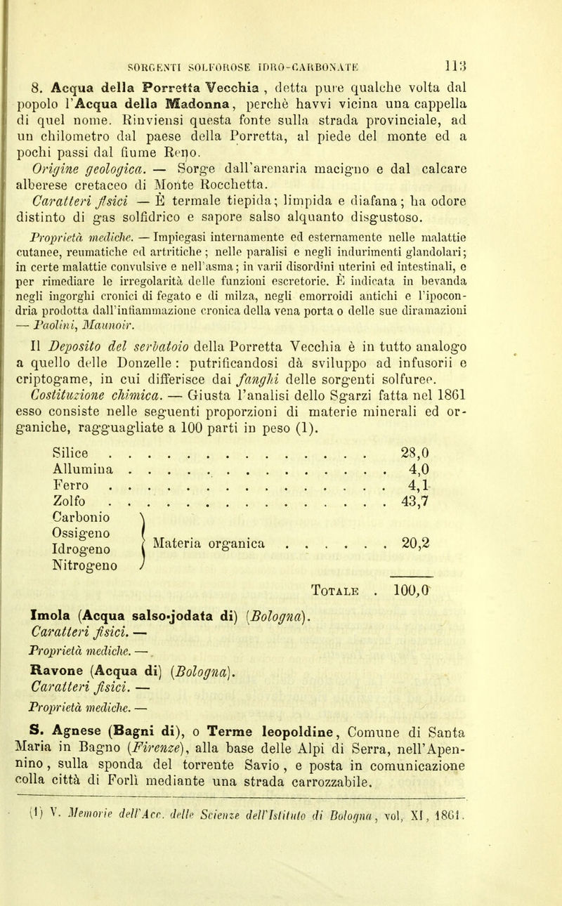 8. Acqua della Porretta Vecchia , detta pure qualche volta dal popolo l'Acqua della Madonna, perchè havvi vicina una cappella di quel nome. Rinviensi questa fonte sulla strada provinciale, ad un chilometro dal paese della Porretta, al piede del monte ed a pochi passi dal fiume Reno. Origine geologica. — Sorge dall'arenaria macigno e dal calcare alberese cretaceo di Monte Rocchetta. Caratteri fisici — È termale tiepida; limpida e diafana; ha odore distinto di gas solfidrico e sapore salso alquanto disgustoso. Proprietà mediche. — Impiegasi internamente ed esternamente nelle malattie cutanee, reumatiche ed artritiche; nelle paralisi e negli indurimenti glandolari; in certe malattie convulsive e nell'asma; in varii disordini uterini ed intestinali, e per rimediare le irregolarità delle funzioni escretorie. È indicata in bevanda negli ingorghi cronici di fegato e di milza, negli emorroidi antichi e l'ipocon- dria prodotta dall' infiammazione cronica della vena porta o delle sue diramazioni —■ Paolini, Maunoir. 11 Deposito del serbatoio della Porretta Vecchia è in tutto analogo a quello delle Donzelle : purificandosi dà sviluppo ad infusorii e criptogame, in cui differisce dai fanghi delle sorgenti solfureo. Costituzione chimica. — Giusta l'aualisi dello Sgarzi fatta nel 18G1 esso consiste nelle seguenti proporzioni di materie minerali ed or- ganiche, ragguagliate a 100 parti in peso (1). Silice 28,0 Allumina 4,0 Ferro 4,1 Zolfo . 43,7 Carbonio Ossigeno Idrogeno Nitrogeno Materia organica 20,2 Totale . 100,0 Imola (Acqua salso-jodata di) [Bologna). Caratteri fisici. — Proprietà mediche. —, Ravone (Acqua di) {Bologna). Caratteri fisici. — Proprietà mediche. — S. Agnese (Bagni di), o Terme leopoldine, Comune di Santa Maria in Bagno [Firenze), alla base delle Alpi di Serra, nell'Apen- nino, sulla sponda del torrente Savio , e posta in comunicazione colla città di Forlì mediante una strada carrozzabile. (1) V. Memorie dell'Acn. delle Scienze dell'Istituto di Bologna, voi, XI, 1861