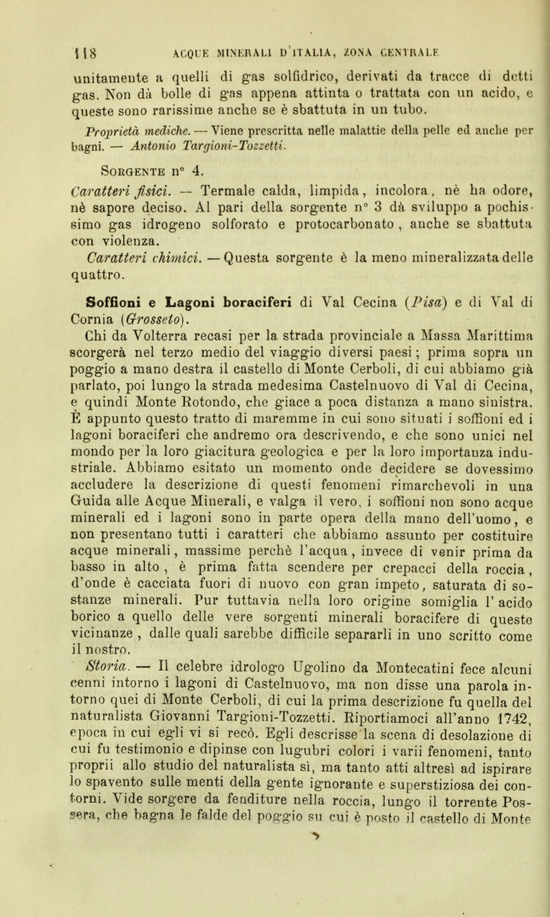 unitamente a quelli di gas solfìdrico, derivati da tracce di detti gas. Non dà bolle di gas appena attinta o trattata con un acido, e queste sono rarissime anche se è sbattuta in un tubo. Proprietà mediche. — Viene prescritta nelle malattie della pelle ed anche per bagni. — Antonio Targioni-Tozzetti. Sorgente n° 4. Caratteri fisici. — Termale calda, limpida, incolora, nè ha odore, nè sapore deciso. Al pari della sorgente n° 3 dà sviluppo a pochis- simo gas idrogeno solforato e protocarbonato , anche se sbattuta con violenza. Caratteri chimici. —Questa sorgente è la meno mineralizzata delle quattro. Soffioni e Lagoni boraciferi di Val Cecina {Pisa) e di Val di Corni a {Grosseto). Chi da Volterra recasi per la strada provinciale a Massa Marittima scorgerà nel terzo medio del viaggio diversi paesi ; prima sopra un poggio a mano destra il castello di Monte Cerboli, di cui abbiamo già parlato, poi lungo la strada medesima Castelnuovo di Val di Cecina, e quindi Monte Rotondo, che giace a poca distanza a mano sinistra. È appunto questo tratto di maremme in cui sono situati i soffioni ed i lagoni boraciferi che andremo ora descrivendo, e che sono unici nel mondo per la loro giacitura geologica e per la loro importanza indu- striale. Abbiamo esitato un momento onde decidere se dovessimo accludere la descrizione di questi fenomeni rimarchevoli in una Guida alle Acque Minerali, e valga il vero, i soffioni non sono acque minerali ed i lagoni sono in parte opera della mano dell'uomo, e non presentano tutti i caratteri che abbiamo assunto per costituire acque minerali, massime perchè l'acqua, invece di venir prima da basso in alto , è prima fatta scendere per crepacci della roccia, d'onde è cacciata fuori di nuovo con gran impeto, saturata di so- stanze minerali. Pur tuttavia nella loro origine somiglia 1' acido borico a quello delle vere sorgenti minerali boracifere di queste vicinanze , dalle quali sarebbe difficile separarli in uno scritto come il nostro. Storia. —• Il celebre idrologo Ugolino da Montecatini fece alcuni cenni intorno i lagoni di Castelnuovo, ma non disse una parola in- torno quei di Monte Cerboli, di cui la prima descrizione fu quella del naturalista Giovanni Targioni-Tozzetti. Riportiamoci all'anno 1742, epoca in cui egli vi si recò. Egli descrisse la scena di desolazione di cui fu testimonio e dipinse con lugubri colori i varii fenomeni, tanto proprii allo studio del naturalista sì, ma tanto atti altresì ad ispirare lo spavento sulle menti della gente ignorante e superstiziosa dei con- torni. Vide sorgere da fenditure nella roccia, lungo il torrente Pos- terà, che bagna le falde del poggio su cui è posto il castello di Montp