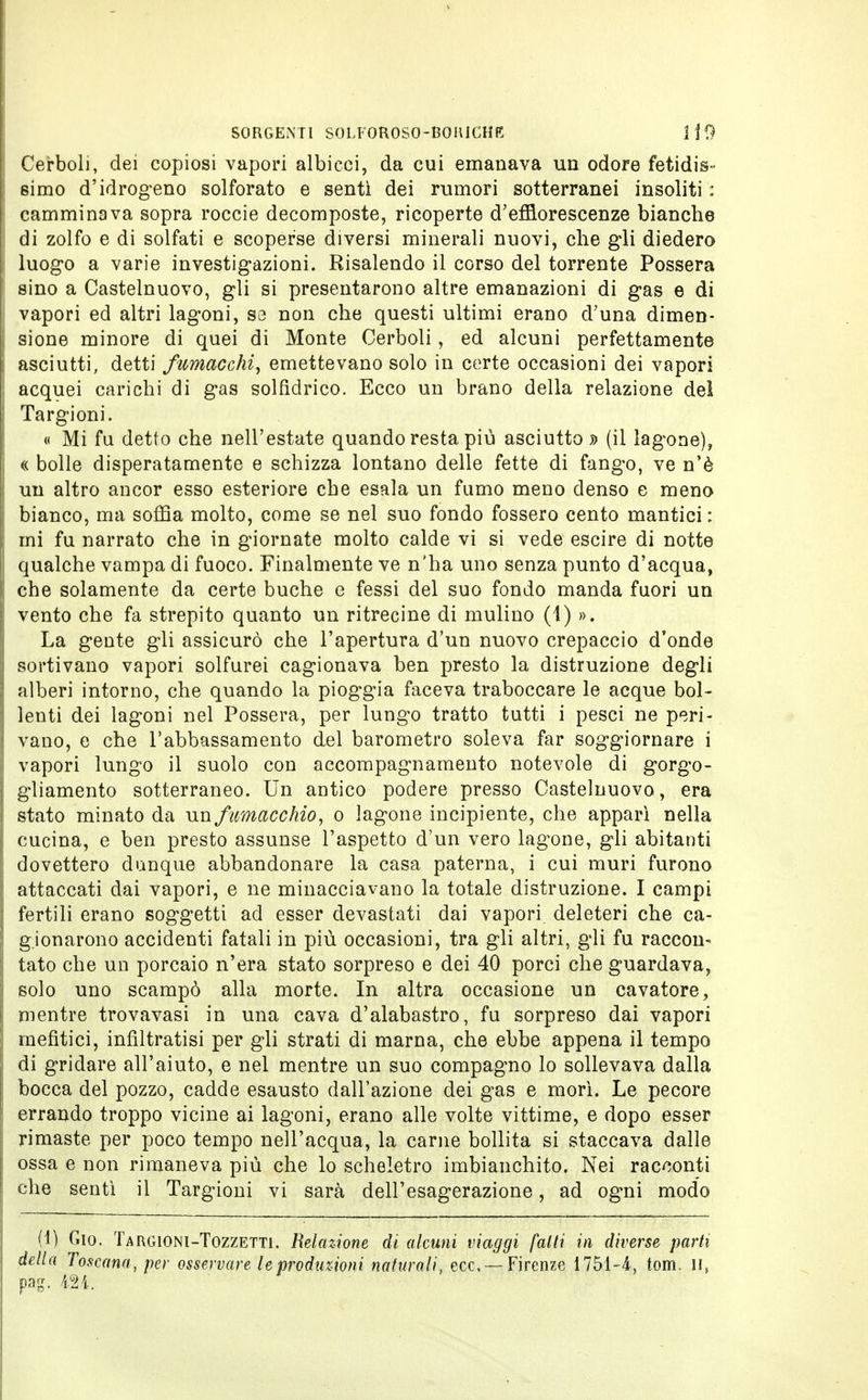 Cerboli, dei copiosi vapori albicci, da cui emanava un odore fetidis- simo d'idrogeno solforato e sentì dei rumori sotterranei insoliti : camminava sopra roccie decomposte, ricoperte d'efflorescenze bianche di zolfo e di solfati e scoperse diversi minerali nuovi, che gli diedero luogo a varie investigazioni. Risalendo il corso del torrente Possera sino a Castelnuovo, gli si presentarono altre emanazioni di gas e di vapori ed altri lagoni, sa non che questi ultimi erano d'una dimen- sione minore di quei di Monte Cerboli, ed alcuni perfettamente asciutti, detti fumacchi, emettevano solo in certe occasioni dei vapori acquei carichi di gas solfidrico. Ecco un brano della relazione del Targioni. « Mi fu detto che nell'estate quando resta più asciutto » (il lagone), « bolle disperatamente e schizza lontano delle fette di fango, ve n'è un altro ancor esso esteriore che esala un fumo meno denso e meno bianco, ma soffia molto, come se nel suo fondo fossero cento mantici : mi fu narrato che in giornate molto calde vi si vede escire di notte qualche vampa di fuoco. Finalmente ve n'ha uno senza punto d'acqua, che solamente da certe buche e fessi del suo fondo manda fuori un vento che fa strepito quanto un ritrecine di mulino (1) ». La gente gli assicurò che l'apertura d'un nuovo crepaccio d'onde sortivano vapori solfurei cagionava ben presto la distruzione degli alberi intorno, che quando la pioggia faceva traboccare le acque bol- lenti dei lagoni nel Possera, per lungo tratto tutti i pesci ne peri- vano, e che l'abbassamento del barometro soleva far soggiornare i vapori lungo il suolo con accompagnamento notevole di gorgo- gliamento sotterraneo. Un antico podere presso Castelnuovo, era stato minato da un fumacchio, o lagone incipiente, che apparì nella cucina, e ben presto assunse l'aspetto d'un vero lagone, gli abitanti dovettero dunque abbandonare la casa paterna, i cui muri furono attaccati dai vapori, e ne minacciavano la totale distruzione. I campi fertili erano soggetti ad esser devastati dai vapori deleteri che ca- gionarono accidenti fatali in più occasioni, tra gli altri, gli fu raccon* tato che un porcaio n'era stato sorpreso e dei 40 porci che guardava, solo uno scampò alla morte. In altra occasione un cavatore, mentre trovavasi in una cava d'alabastro, fu sorpreso dai vapori mefitici, infiltratisi per gli strati di marna, che ebbe appena il tempo di gridare all'aiuto, e nel mentre un suo compagno lo sollevava dalla bocca del pozzo, cadde esausto dall'azione dei gas e morì. Le pecore errando troppo vicine ai lagoni, erano alle volte vittime, e dopo esser rimaste per poco tempo nell'acqua, la carne bollita si staccava dalle ossa e non rimaneva più che lo scheletro imbianchito. Nei racconti che sentì il Targioni vi sarà dell'esagerazione, ad ogni modo (1) Gio. Targioni-Tozzetti. Relazione di alcuni viaggi falli in diverse parti della Toscana, per osservare leprodinioni naturali, ecc. —Firenze 1751-4, toni, il» pag. m.