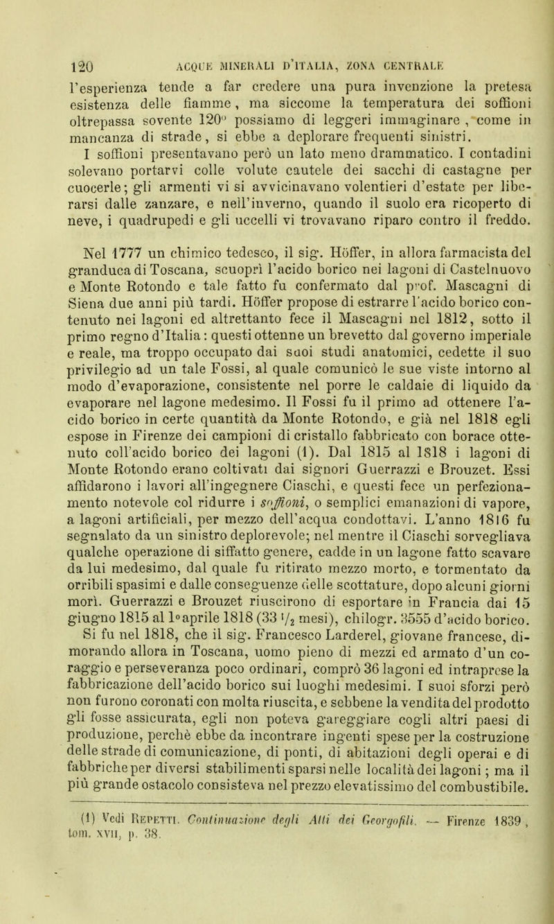 l'esperienza tende a far credere una pura invenzione la pretesa esistenza delle fiamme, ma siccome la temperatura dei soffioni oltrepassa sovente 120° possiamo di leggeri immaginare , come in mancanza di strade, si ebbe a deplorare frequenti sinistri. I soffioni presentavano però un lato meno drammatico. I contadini solevano portarvi colle volute cautele dei sacchi di castagne per cuocerle; gli armenti vi si avvicinavano volentieri d'estate per libe- rarsi dalle zanzare, e nell'inverno, quando il suolo era ricoperto di neve, i quadrupedi e gli uccelli vi trovavano riparo contro il freddo. Nel 1777 un chimico tedesco, il sig. Hoffer, in allora farmacista del granduca di Toscana, scuoprì l'acido borico nei lagoni di Castelnuovo e Monte Rotondo e tale fatto fu confermato dal prof. Mascagni di Siena due anni più tardi. Hoffer propose di estrarre l'acido borico con- tenuto nei lagoni ed altrettanto fece il Mascagni nel 1812, sotto il primo regno d'Italia : questi ottenne un brevetto dal governo imperiale e reale, ma troppo occupato dai suoi studi anatomici, cedette il suo privilegio ad un tale Fossi, al quale comunicò le sue viste intorno al modo d'evaporazione, consistente nel porre le caldaie di liquido da evaporare nel lagone medesimo. Il Fossi fu il primo ad ottenere l'a- cido borico in certe quantità da Monte Rotondo, e già nel 1818 egli espose in Firenze dei campioni di cristallo fabbricato con borace otte- nuto coll'acido borico dei lagoni (1). Dal 1815 al 1818 i lagoni di Monte Rotondo erano coltivati dai signori Guerrazzi e Brouzet. Essi affidarono i lavori all'ingegnere Ciaschi, e questi fece un perfeziona- mento notevole col ridurre i soffioni, o semplici emanazioni di vapore, a lagoni artificiali, per mezzo dell'acqua condottavi. L'anno 1816 fu segnalato da un sinistro deplorevole; nel mentre il Ciaschi sorvegliava qualche operazione di siffatto genere, cadde in un lagone fatto scavare da lui medesimo, dal quale fu ritirato mezzo morto, e tormentato da orribili spasimi e dalle conseguenze delle scottature, dopo alcuni giorni morì. Guerrazzi e Brouzet riuscirono di esportare in Francia dai 15 giugno 1815 al 1°aprile 1818 (33 »/2 mesi), chilogr. 3555 d'acido borico. Si fu nel 1818, che il sig. Francesco Larderei, giovane francese, di- morando allora in Toscana, uomo pieno di mezzi ed armato d'un co- raggio e perseveranza poco ordinari, comprò 36 lagoni ed intraprese la fabbricazione dell'acido borico sui luoghi medesimi. I suoi sforzi però non furono coronati con molta riuscita, e sebbene la vendita del prodotto gli fosse assicurata, egli non poteva gareggiare cogli altri paesi di produzione, perchè ebbe da incontrare ingenti spese per la costruzione delle strade di comunicazione, di ponti, di abitazioni degli operai e di fabbriche per diversi stabilimenti sparsi nelle località dei lagoni ; ma il più grande ostacolo consisteva nel prezzo elevatissimo del combustibile. (1) Vedi Repettl Continuazione degli Alti dei Georgofìli. — Firenze 1839» tom. xvn; p, 38,