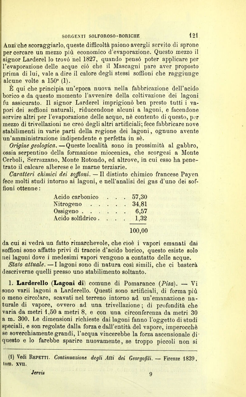 Anzi che scoraggiarlo, queste difficoltà paiono avergli servito di sprone per cercare un mezzo più economico d'evaporazione. Questo mezzo il ! signor Larderei lo trovò nel 1827, quando pensò poter applicare per < l'evaporazione delle acque ciò che il Mascagni pare aver proposto j) prima di lui, vale a dire il calore degli stessi soffioni che raggiunge alcune volte a 150° (1). È qui che principia un'epoca nuova nella fabbricazione dell'acido borico e da questo momento l'avvenire della coltivazione dei lagoni fu assicurato. Il signor Larderei imprigionò ben presto tutti i va- pori dei soffioni naturali, riducendone alcuni a lagoni, e facendone servire altri per l'evaporazione delle acque, nè contento di questo, per mezzo di trivellazioni ne creò degli altri artificiali; fece fabbricare nove stabilimenti in varie parti della regione dei lagoni, ognuno avente un'amministrazione indipendente e perfetta in sè. Origine geologica.—Queste località sono in prossimità al gabbro, I ossia serpentino della formazione miocenica, che scorgesi a Monte Cerboli, Serrazzano, Monte Rotondo, ed altrove, in cui esso ha pene- | trato il calcare alberese e le marne terziarie. Caratteri chimici dei soffioni. — Il distinto chimico francese Payen [fece molti studi intorno ai lagoni, e nell'analisi dei gas d'uno dei sof- | fioni ottenne : Acido carbonico . . . 57,30 Nitrogeno 34,81 Ossigeno 6,57 Acido solfidrico . ... 1,32 100,00 da cui si vedrà un fatto rimarchevole, che cioè i vapori emanati dai soffioni sono affatto privi di traccie d'acido borico, questo esiste solo nei lagoni dove i medesimi vapori vengono a contatto delle acque. Stato attuale. —I lagoni sono di natura così simili, che ci basterà descriverne quelli presso uno stabilimento soltanto. 1. Larderello (Lagoni di) comune di Pomarance (Pisa). — Vi sono varii lagoni a Larderello. Questi sono artificiali, di forma più o meno circolare, scavati nel terreno intorno ad un'emanazione na- turale di vapore, ovvero ad una trivellazione; di profondità che varia da metri 1,50 a metri 8, e con una circonferenza da metri 30 a m. 300. Le dimensioni richieste dai lagoni fanno l'oggetto di studi speciali, e son regolate dalla forza e dall'entità del vapore, imperocché se soverchiamente grandi, l'acqua vincerebbe la forza ascensionale di- questo e lo farebbe sparire nuovamente, se troppo piccoli non si (1) Vedi Repetti. Continuazione degli Atti dei Georgofili. — Firenze 1839, toni, xvu, Jervis 9