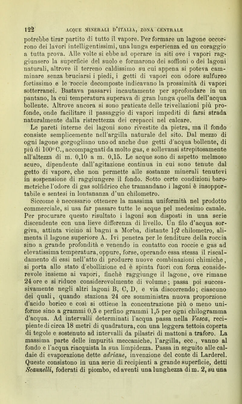 potrebbe tirar partito di tutto il vapore. Per formare un lagone occor- rono dei lavori intelligentissimi, una lunga esperienza ed un coraggio a tutta prova. Alle volte si ebbe ad operare in siti ove i vapori rag- giunsero la superficie del suolo e formarono dei soffioni o dei lagoni naturali, altrove il terreno caldissimo su cui appena si poteva cam- minare senza bruciarsi i piedi, i getti di vapori con odore sulfureo fortissimo e le roccie decomposte indicavano la prossimità di vapori sotterranei. Bastava passarvi incautamente per sprofondare in un pantano, la cui temperatura superava di gran lunga quella dell'acqua bollente. Altrove ancora si sono praticate delle trivellazioni più pro- fonde, onde facilitare il passaggio di vapori impediti di farsi strada naturalmente dalla ristrettezza dei crepacci nel calcare. Le pareti interne dei lagoni sono rivestite da pietra, ma il fondo consiste semplicemente nell'argilla naturale del sito. Dal mezzo di ogni lagone gorgogliano uno od anche due getti d'acqua bollente, di più di 100° C, accompagnati da molto gas, e sollevansi strepitosamente all'altezza di m. 0,10 a m. 0,15. Le acque sono di aspetto melmoso scuro, dipendente dall'agitazione continua in cui sono tenute dal getto di vapore, che non permette alle sostanze minerali tenutevi in sospensione di raggiungere il fondo. Sotto certe condizioni baro- metriche l'odore di gas solfidrico che tramandano i lagoni è insoppor- tabile e sentesi in lontananza d'un chilometro. Siccome è necessario ottenere la massima uniformità nel prodotto commerciale, si usa far passare tutte le acque pel medesimo canale. Per procurare questo risultato i lagoni son disposti in una serie discendente con una lieve differenza di livello. Un filo d'acqua sor- giva, attinta vicino ai bagni a Morba, distante 1[2 chilometro, ali- menta il lagone superiore A. Ivi penetra per le fenditure della roccia sino a grande profondità e venendo in contatto con roccie e gas ad elevatissima temperatura, oppure, forse, operando essa stessa il riscal- damento di essi nell'atto di produrre nuove combinazioni chimiche, si porta allo stato d'ebollizione ed è spinta fuori con forza conside- revole insieme ai vapori, finché raggiunge il lagone, ove rimane 24 ore e si riduce considerevolmente di volume ; passa poi succes- sivamente negli altri lagoni B, C,D, e via discorrendo; ciascuno dei quali, quando staziona 24 ore somministra nuova proporzione d'acido borico e così si ottiene la concentrazione più o meno uni- forme sino a grammi 0,5 e perfino grammi 1,5 per ogni chilogramma d'acqua. Ad intervalli determinati l'acqua passa nella Vasca, reci- piente di circa 18 metri di quadratura, con una leggera tettoia coperta di tegole e sostenuto ad intervalli da pilastri di mattoni a traforo. La massima parte delle impurità meccaniche, l'argilla, ecc., vanno al fondo e l'acqua riacquista la sua limpidezza. Passa in seguito alle cal- daie di evaporazione dette adriane, invenzione del conte di Larderei. Queste consistono in una serie di recipienti a grande superfìcie, detti Scannelli, foderati di piombo, ed aventi una lunghezza dim. 2, su una