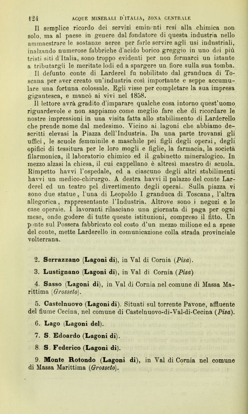 Il semplice ricordo dei servizi eminmti resi alla chimica non solo, ma al paese in genere dal fondatore di questa industria nello ammaestrare le sostanze aeree per farle servire agli usi industriali, inalzando numerose fabbriche d'acido borico greggio in uno di;i più tristi siti d'Italia, sono troppo evidenti per non fermarci un istante a tributargli le meritate lodi ed a spargere un fiore sulla sua tomba. Il defunto conte di Larderei fu nobilitato dal granduca di To- scana per aver creato un'industria così importante e seppe accumu- lare una fortuna colossale. Egli visse per completare la sua impresa gigantesca, e mancò ai vivi nel 1858. Il lettore avrà gradito d'imparare qualche cosa intorno quest'uomo riguardevole e non sappiamo come meglio fare che di ricordare le nostre impressioni in una visita fatta allo stabilimento di Larderello che prende nome dal medesimo. Vicino ai lagoni che abbiamo de- scritti elevasi la Piazza dell'Industria. Da una parte trovansi gli uffici, le scuole femminile e maschile pei figli degli operai, degli opifici di tessitura per le loro mogli e figlie, la farmacia, la società filarmonica, il laboratorio chimico ed il gabinetto mineralogico. In mezzo alzasi la chiesa, il cui cappellano è altresì maestro di scuola. Rimpetto havvi l'ospedale, ed a ciascuno degli altri stabilimenti havvi un medico-chirurgo. A destra havvi il palazzo del conte Lar- derei ed un teatro pel divertimento degli operai. Sulla piazza vi sono due statue, Tuna di Leopoldo I granduca di Toscana, l'altra allegorica, rappresentante l'Industria. Altrove sono i negozi e le case operaie. I lavoranti rilasciano una giornata di paga per ogni mese, onde godere di tutte queste istituzioni, compreso il fitto. Un p »nte sul Possera fabbricato col costo d'un mezzo milione ed a spese del conte, mette Larderello in comunicazione colla strada provinciale volterrana. 2. Serrazzano (Lagoni di), in Val di Cornia (Pisa). 3. Lustignano (Lagoni di), in Val di Cornia (Pisa) 4. Sasso (Lagoni di), in Val di Cornia nel comune di Massa Ma- rittima [Grosseto). 5. Castelnuovo (Lagoni di). Situati sul torrente Pavone, affluente del fiume Cecina, nel comune di Castelnuovo-di-Val-di-Cecina (Pisa). 6. Lago (Lagoni del). 7. S. Edoardo (Lagoni di). 8. S. Federico (Lagoni di). 9. Monte Rotondo (Lagoni di), in Val di Cornia nel comune di Massa Marittima (Grosseto).