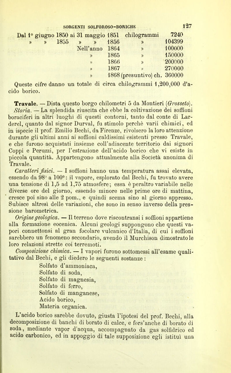 Dal 1° giugno 1850 ai 31 maggio 1851 chilogrammi 7240 » » 1855 » » 1856 » 104399 Nell'anno 1864 » 100000 » 1865 » 150000 1866 » 200000 1867 » 270000 » 1868 (presuntivo) eh. 360000 Queste cifre danno un totale di circa chilogrammi 1,200,000 d'a- cido borico. Travale. —Dista questo borgo chilometri 5 da Montieri [Grosseto). Storia. — La splendida riuscita che ebbe la coltivazione dei soffioni boraciferi in altri luoghi di questi contorni, tanto dal conte di Lar- derei, quanto dal signor Durval, fu stimolo perchè varii chimici, ed in ispecie il prof. Emilio Bechi, da Firenze, rivolsero la loro attenzione durante gli ultimi anni ai soffioni caldissimi esistenti presso Travale, e che furono acquistati insieme coll'adiacente territorio dai signori Coppi e Peruzzi, per l'estrazione dell'acido borico che vi esiste in piccola quantità. Appartengono attualmente alla Società anonima di Travale. Caratteri fisici. — I soffioni hanno una temperatura assai elevata, essendo da 98° a 100°: il vapore, esplorato dal Bechi, fu trovato avere una tensione di 1,5 ad 1,75 atmosfere; essa è peraltro variabile nelle diverse ore del giorno, essendo minore nelle prime ore di mattina, cresce poi sino alle 2 pom., e quindi scema sino al giorno appresso. Subisce altresì delle variazioni, che sono in senso inverso della pres- sione barometrica. Origine geologica. — Il terreno dove riscontransi i soffioni appartiene alla formazione eocenica. Alcuni geologi suppongono che questi va- pori connettonsi al gran focolare vulcanico d'Italia, di cui i soffioni sarebbero un fenomeno secondario, avendo il Murchison dimostratole loro relazioni strette coi terremoti. Composizione chimica. — I vapori furono sottomessi all'esame quali- tativo dal Bechi, e gli diedero le seguenti sostanze : Solfato d'ammoniaca, Solfato di soda, Solfato di magnesia, Solfato di ferro, Solfato di manganese, Acido borico, Materia organica. L'acido borico sarebbe dovuto, giusta l'ipotesi del prof. Bechi, alla decomposizione di banchi di borato di calce, e fors'anche di borato di soda, mediante vapor d'acqua, accompagnato da gas solfidrico ed acido carbonico, ed in appoggio di tale supposizione egli istituì una