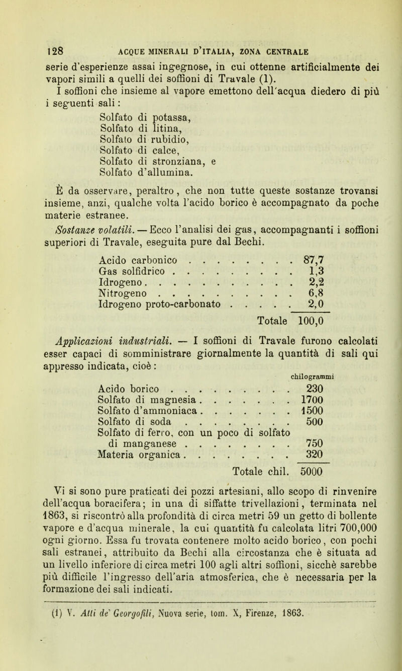serie d'esperienze assai ingegnose, in cui ottenne artificialmente dei vapori simili a quelli dei soffioni di Travale (1). I soffioni che insieme al vapore emettono dell'acqua diedero di più i seguenti sali : Solfato di potassa, Solfato di litina, Solfato di rubidio, Solfato di calce, Solfato di stronziana, e Solfato d'allumina. È da osservare, peraltro, che non tutte queste sostanze trovansi insieme, anzi, qualche volta l'acido borico è accompagnato da poche materie estranee. Sostanze volatili. —Ecco l'analisi dei gas, accompagnanti i soffioni superiori di Travale, eseguita pure dal Bechi. Acido carbonico 87,7 Gas solfidrico 1,3 Idrogeno 2,2 Nitrogeno 6,8 Idrogeno proto-carbonato 2,0 Totale 100,0 Applicazioni industriali. — I soffioni di Travale furono calcolati esser capaci di somministrare giornalmente la quantità di sali qui appresso indicata, cioè : chilogrammi Acido borico 230 Solfato di magnesia 1700 Solfato d'ammoniaca 1500 Solfato di soda 500 Solfato di ferro, con un poco di solfato di manganese 750 Materia organica 320 Totale chil. 5000 Vi si sono pure praticati dei pozzi artesiani, allo scopo di rinvenire dell'acqua boracifera; in una di siffatte trivellazioni, terminata nel 1863, si riscontrò alla profondità di circa metri 59 un getto di bollente vapore e d'acqua minerale, la cui quantità fa calcolata litri 700,000 ogni giorno. Essa fu trovata contenere molto acido borico, con pochi sali estranei, attribuito da Bechi alla circostanza che è situata ad un livello inferiore di circa metri 100 agli altri soffioni, sicché sarebbe più difficile l'ingresso dell'aria atmosferica, che è necessaria per la formazione dei sali indicati. (1) V. Atti de Georgofili, Nuova serie, tom. X, Firenze, 1863.