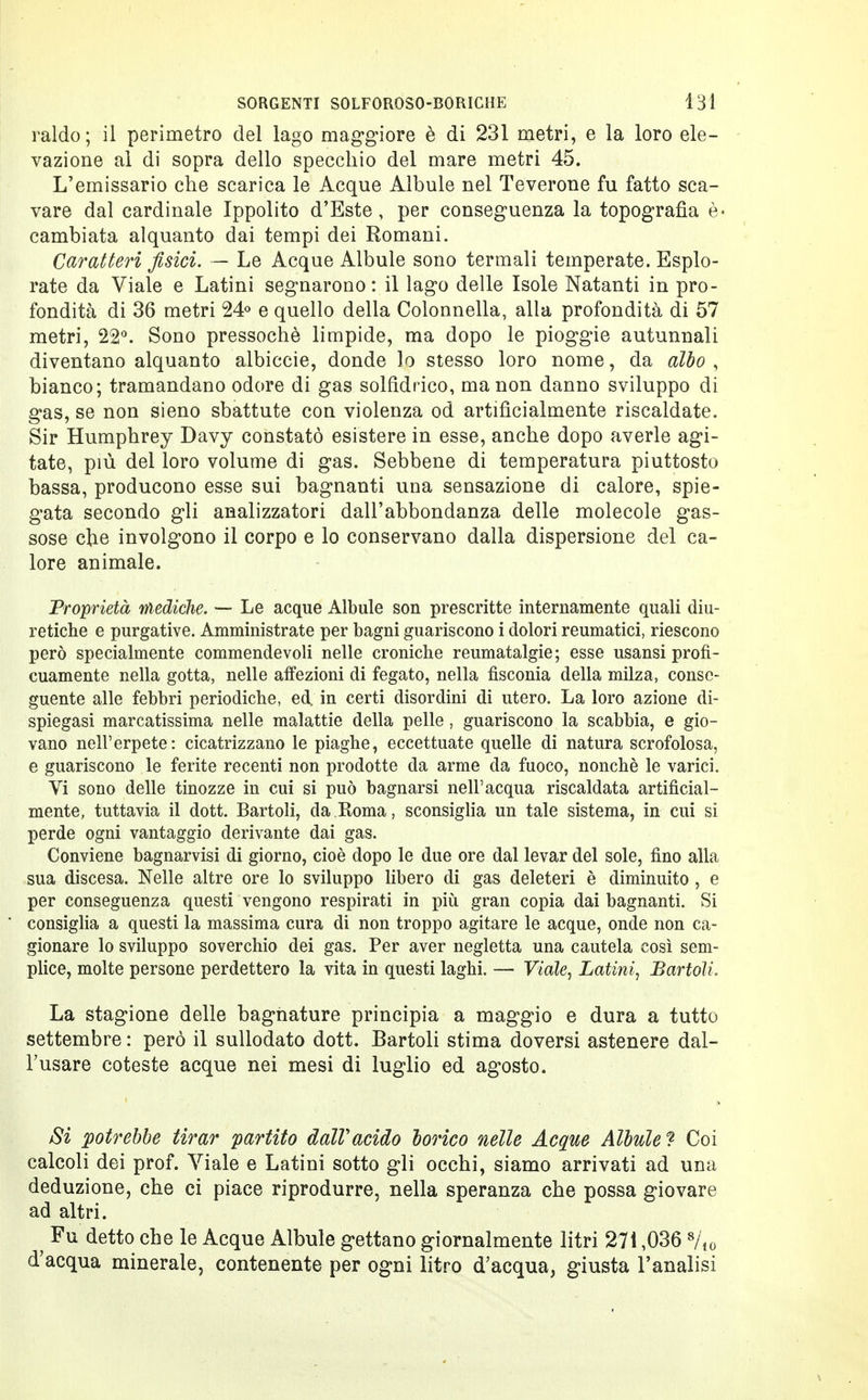 raldo; il perimetro del lago maggiore è di 231 metri, e la loro ele- vazione al di sopra dello specchio del mare metri 45. L'emissario che scarica le Acque Albule nel Teverone fu fatto sca- vare dal cardinale Ippolito d'Este, per conseguenza la topografìa è- cambiata alquanto dai tempi dei Romani. Caratteri fisici. — Le Acque Albule sono termali temperate. Esplo- rate da Viale e Latini segnarono: il lago delle Isole Natanti in pro- fondità di 36 metri 24° e quello della Colonnella, alla profondità di 57 metri, 22°. Sono pressoché limpide, ma dopo le pioggie autunnali diventano alquanto albiccie, donde lo stesso loro nome, da albo , bianco; tramandano odore di gas solfidrico, ma non danno sviluppo di gas, se non sieno sbattute con violenza od artificialmente riscaldate. Sir Humphrey Davy constatò esistere in esse, anche dopo averle agi- tate, più del loro volume di gas. Sebbene di temperatura piuttosto bassa, producono esse sui bagnanti una sensazione di calore, spie- gata secondo gli analizzatori dall'abbondanza delle molecole gas- sose che involgono il corpo e lo conservano dalla dispersione del ca- lore animale. Proprietà mediche. — Le acque Albule son prescritte internamente quali diu- retiche e purgative. Amministrate per bagni guariscono i dolori reumatici, riescono però specialmente commendevoli nelle croniche reumatalgie; esse usansi profi- cuamente nella gotta, nelle affezioni di fegato, nella fìsconia della milza, conse- guente alle febbri periodiche, ed. in certi disordini di utero. La loro azione di- spiegasi marcatissima nelle malattie della pelle, guariscono la scabbia, e gio- vano nell'erpete: cicatrizzano le piaghe, eccettuate quelle di natura scrofolosa, e guariscono le ferite recenti non prodotte da arme da fuoco, nonché le varici. Vi sono delle tinozze in cui si può bagnarsi nell'acqua riscaldata artificial- mente, tuttavia il dott. Bartoli, da Roma, sconsiglia un tale sistema, in cui si perde ogni vantaggio derivante dai gas. Conviene bagnarvisi di giorno, cioè dopo le due ore dal levar del sole, fino alla sua discesa. Nelle altre ore lo sviluppo libero di gas deleteri è diminuito, e per conseguenza questi vengono respirati in più gran copia dai bagnanti. Si consiglia a questi la massima cura di non troppo agitare le acque, onde non ca- gionare lo sviluppo soverchio dei gas. Per aver negletta una cautela così sem- plice, molte persone perdettero la vita in questi laghi. —■ Viale, Latini, Bartoli. La stagione delle bagnature principia a maggio e dura a tutto settembre : però il sullodato dott. Bartoli stima doversi astenere dal- l'usare coteste acque nei mesi di luglio ed agosto. Si potrebbe tirar partito dall'acido borico nelle Acque Albule ? Coi calcoli dei prof. Viale e Latini sotto gli occhi, siamo arrivati ad una deduzione, che ci piace riprodurre, nella speranza che possa giovare ad altri. ì Fu detto che le Acque Albule gettano giornalmente litri 271,036 8/t0 d'acqua minerale, contenente per ogni litro d'acqua, giusta l'analisi