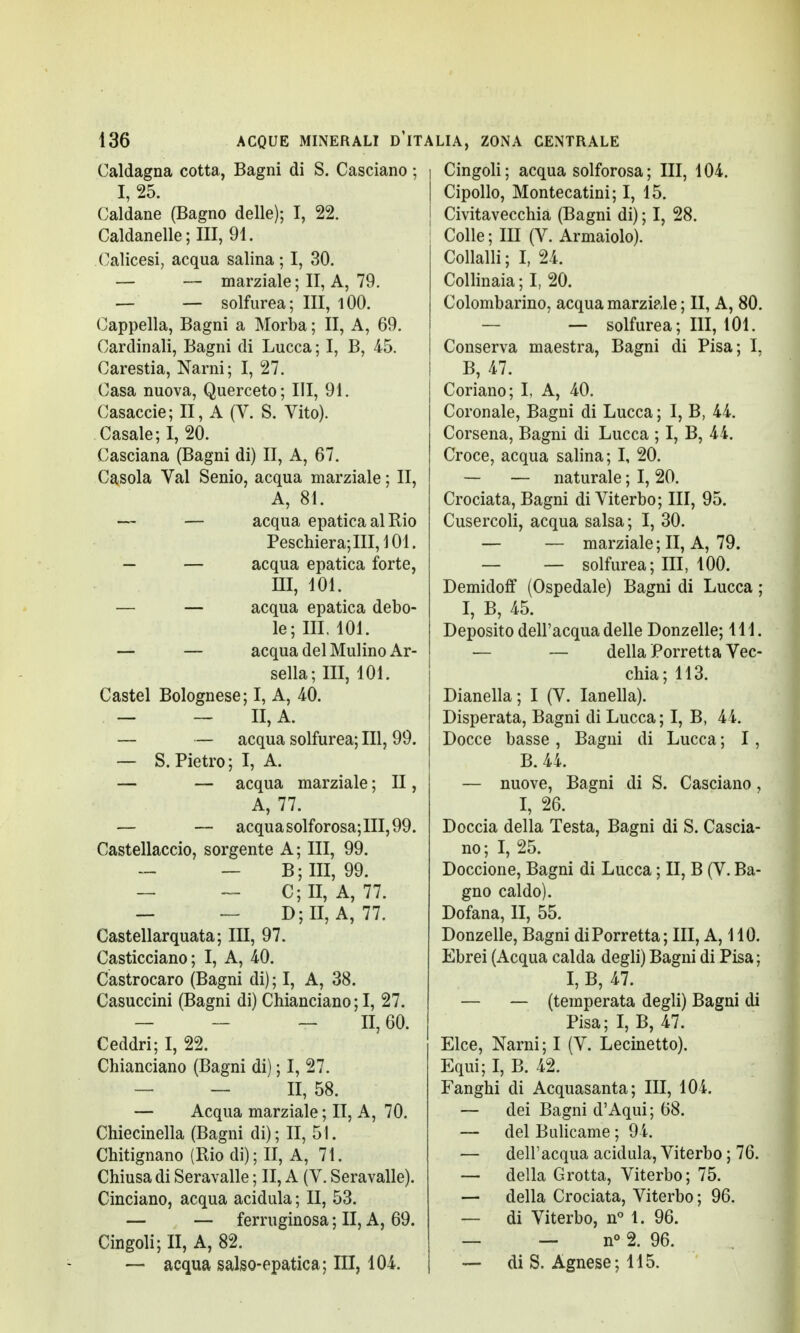 Caldagna cotta, Bagni di S. Casciano ; I, 25. Caldane (Bagno delle); I, 22. Caldanelle;III, 91. Calicesi, acqua salina ; I, 30. — — marziale; II, A, 79. — — solfurea; III, 100. Cappella, Bagni a Morba ; II, A, 69. Cardinali, Bagni di Lucca ; I, B, 45. Carestia, Narni; I, 27. Casa nuova, Querceto; III, 91. Casaccie; II, A (V. S. Vito). Casale; I, 20. Casciana (Bagni di) II, A, 67. Casola Val Senio, acqua marziale ; II, A, 81. — — acqua epatica al Rio Peschiera; III, 101. — — acqua epatica forte, ni, ìoi. — — acqua epatica debo- le; III. 101. — — acqua del Mulino Ar- sella; III, 101. Castel Bolognese; I, A, 40. — — II, A. — — acqua solfurea; III, 99. — S.Pietro; I, A. — — acqua marziale ; II, A, 77. — — acqua solforosa; III, 99. Castellaccio, sorgente A; III, 99. — — B; III, 99. — — C;II, A, 77. — — D; II, A, 77. Castellarquata; III, 97. Casticciano; I, A, 40. Castrocaro (Bagni di) ; I, A, 38. Casuccini (Bagni di) Chianciano ; I, 27. — - - 11,60. Ceddri; I, 22. Chianciano (Bagni di) ; I, 27. — — II, 58. — Acqua marziale ; II, A, 70. Chiecinella (Bagni di); II, 51. Chitignano (Rio di); II, A, 71. Chiusa di Seravalle ; II, A (V. Seravalle). Cinciano, acqua acidula ; II, 53. — — ferruginosa ; II, A, 69. Cingoli; II, A, 82. — acqua salso-epatica; III, 104. Cingoli ; acqua solforosa ; III, 104. Cipollo, Montecatini; I, 15. Civitavecchia (Bagni di) ; I, 28. Colle; ILI (V. Armaiolo). Collalli; I, 24. Collinaia; I, 20. Colombarino, acqua marziale ; II, A, 80. — solfurea; III, 101. Conserva maestra, Bagni di Pisa; I, B, 47. Coriano; I, A, 40. Coronale, Bagni di Lucca ; I, B, 44. Corsena, Bagni di Lucca ; I, B, 44. Croce, acqua salina; I, 20. — — naturale ; I, 20. Crociata, Bagni di Viterbo; III, 95. Cusercoli, acqua salsa ; I, 30. — — marziale ; II, A, 79. — — solfurea; III, 100. Demidoff (Ospedale) Bagni di Lucca ; I, B, 45. Deposito dell'acqua delle Donzelle; 111. — — della Porretta Vec- chia; 113. Dianella; I (V. Ianella). Disperata, Bagni di Lucca; I, B, 44. Docce basse , Bagni di Lucca ; I, B. 44. — nuove, Bagni di S. Casciano, I, 26. Doccia della Testa, Bagni di S. Cascia- no; I, 25. Doccione, Bagni di Lucca ; II, B (V. Ba- gno caldo). Dofana, lì, 55. Donzelle, Bagni di Porretta; III, A, 110. Ebrei (Acqua calda degli) Bagni di Pisa ; I,B,47. — — (temperata degli) Bagni di Pisa; I, B, 47. Elee, Narni ; I (V. Lecinetto). Equi; I, B. 42. Fanghi di Acquasanta; III, 104. — dei Bagni d'Aqui; 68. — del Bulicame ; 94. — dell'acqua acidula, Viterbo ; 76. — della Grotta, Viterbo; 75. — della Crociata, Viterbo ; 96. — di Viterbo, n° 1. 96. — — n° 2. 96. — di S. Agnese; 115.