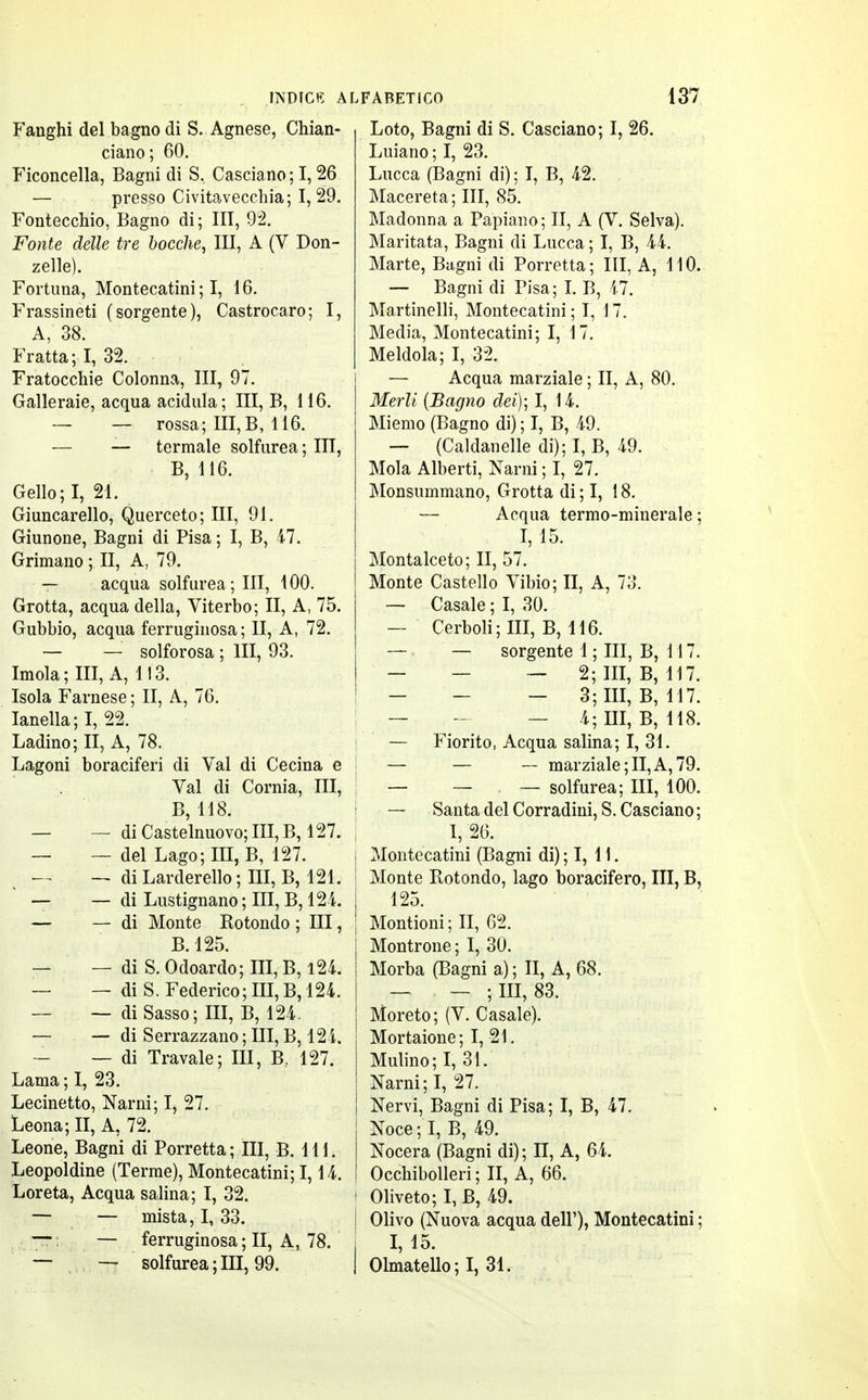 Fanghi del bagno di S. Agnese, Chian- ciano; 60. Ficoncella, Bagni di S. Casciano; 1,26 — presso Civitavecchia; I, 29. Fontecchio, Bagno di ; UT, 92. Fonte delle tre bocche, III, A (V Don- zelle). Fortuna, Montecatini ; I, 16. Frassineti (sorgente), Castrocaro; I, A, 38. Fratta; I, 32. Fratocchie Colonna, III, 97. Galleraie, acqua acidula ; III, B, 116. — — rossa; III,B, 116. — — termale solfurea; III, B, 116. Gello;I, 21. Giuncarello, Querceto; III, 91. Giunone, Bagni di Pisa ; I, B, 47. Grimano ; II, A, 79. — acqua solfurea; III, 100. Grotta, acqua della, Viterbo; II, A, 75. Gubbio, acqua ferruginosa ; II, A, 72. — — solforosa ; III, 93. Imola; III, A, 113. Isola Farnese ; II, A, 76. Ianella;I, 22. Ladino; II, A, 78. Lagoni boraciferi di Val di Cecina e Val di Cornia, III, B, 118. — — di Castelnuovo; III, B, 127. — — del Lago; III, B, 127. i-r — di Larderello ; III, B, 121. — — di Lustignano ; III, B, 124. — — di Monte Rotondo ; III, B.125. — — di S. Odoardo; III, B, 124. — — di S. Federico; III, B, 124. — — di Sasso; III, B, 124. — — di Serrazzano ; III, B, 124. — di Travale; III, B. 127. Lama ; I, 23. Lecinetto, Narni; I, 27. Leona; II, A, 72. Leone, Bagni di Porretta; III, B. 111. Leopoldine (Terme), Montecatini; 1,14. Loreta, Acqua salina; I, 32. — — mista, I, 33. — — ferruginosa ; II, A, 78. — — solfurea;III, 99. Loto, Bagni di S. Casciano; I, 26. Luiano ; I, 23. Lucca (Bagni di) ; I, B, 42. Macereta; III, 85. Madonna a Papiano; II, A (V. Selva). Maritata, Bagni di Lucca ; I, B, 44. Marte, Bagni di Porretta ; III, A, 110. -— Bagni di Pisa; I. B, il. Martinelli, Montecatini; I, 17. Media, Montecatini; I, 17. Meldola; I, 32. — Acqua marziale ; II, A, 80. Merli (Bagno dei); I, 14. Miemo (Bagno di) ; I, B, 49. — (Caldanelle di); I, B, 49. Mola Alberti, Narni ; I, 27. Monsummano, Grotta di ; I, 18. — Acqua termo-minerale ; I, 15. Montalceto; II, 57. Monte Castello Vibio; II, A, 73. — Casale ; I, 30. — Cerboli;III, B, 116. — — sorgente 1 ; III, B, 117. — - — 2; III, B, 117. — - - 3; III, B, 117. ; — - — 4; III, B, 118. — Fiorito, Acqua salina; I, 31. — — — marziale; II, A, 79. — — — solfurea; III, 100. ! — Santa del Corradini, S. Casciano ; I, 26. s Montecatini (Bagni di) ; I, 11. ! Monte Rotondo, lago boracifero, III, B, 125. j Montioni; II, 62. Montrone ; I, 30. I Morba (Bagni a) ; II, A, 68. — — ; III, 83. Moreto; (V. Casale). Mortaione; I, 21. Mulino; I, 31. Narni; I, 27. Nervi, Bagni di Pisa; I, B, 47. Noce; I, B, 49. Nocera (Bagni di) ; II, A, 64. Occhibolleri ; II, A, 66. » Oliveto; I, B, 49. I Olivo (Nuova acqua dell'), Montecatini ; j I, 15. I Olmatello;!, 31.