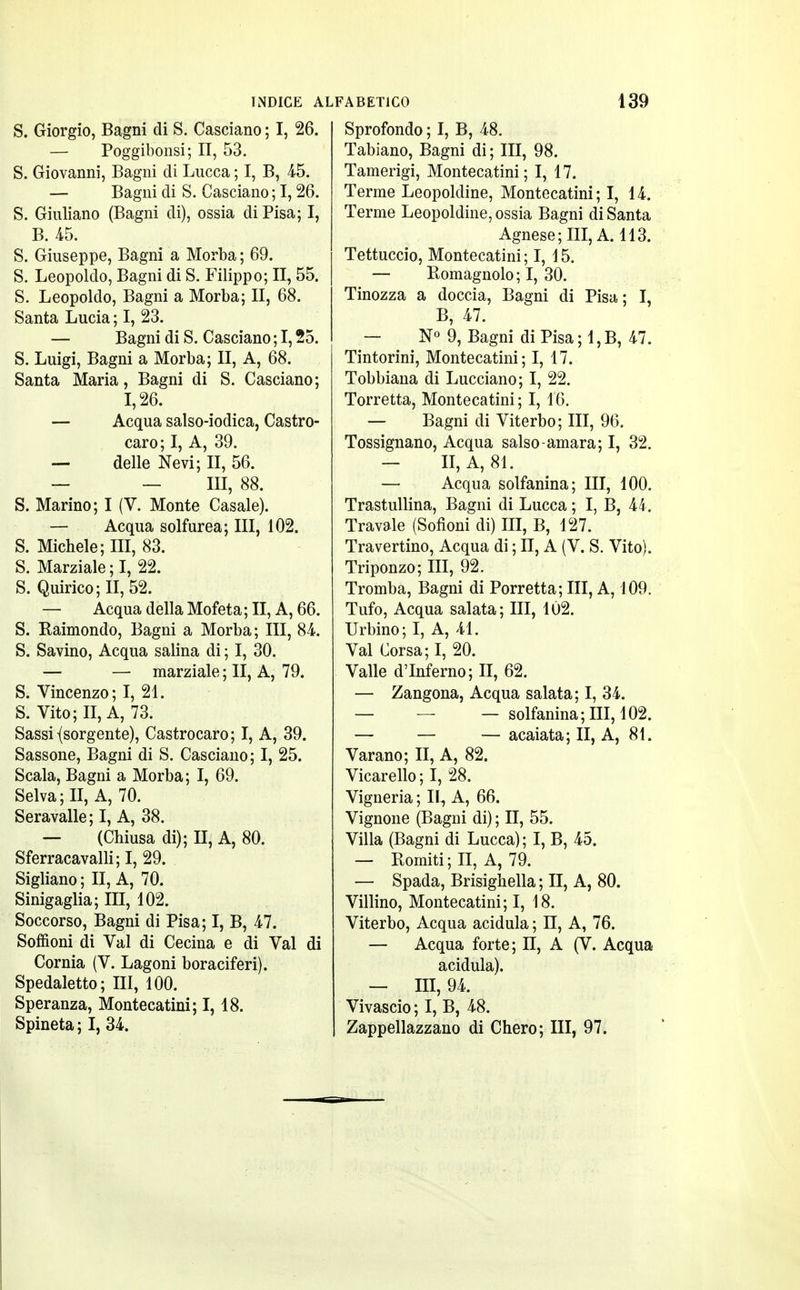 S. Giorgio, Bagni di S. Casciano ; I, 26. — Poggibonsi; II, 53. S. Giovanni, Bagni di Lucca ; I, B, 45. — Bagni di S. Casciano ; 1,26. S. Giuliano (Bagni di), ossia di Pisa; I, B. 45. S. Giuseppe, Bagni a Morba ; 69. S. Leopoldo, Bagni di S. Filippo; II, 55. S. Leopoldo, Bagni a Morba; II, 68. Santa Lucia ; I, 23. — Bagni di S. Casciano ; 1,25. S. Luigi, Bagni a Morba; II, A, 68. Santa Maria, Bagni di S. Casciano; 1,26. — Acqua salso-iodica, Castro- caro; I, A, 39. — delle Nevi; II, 56. — — III, 88. S. Marino; I (V. Monte Casale). — Acqua solfurea; III, 102. S. Michele; III, 83. S. Marziale ; I, 22. S. Quirico;II, 52. — Acqua della Mofeta ; II, A, 66. S. Raimondo, Bagni a Morba; III, 84. S. Savino, Acqua salina di ; I, 30. — — marziale ; II, A, 79. S. Vincenzo; I, 21. S. Vito; II, A, 73. Sassi {sorgente), Castrocaro; I, A, 39. Sassone, Bagni di S. Casciano; I, 25. Scala, Bagni a Morba; I, 69. Selva; II, A, 70. Seravalle; I, A, 38. — (Chiusa di); II, A, 80. Sferracavalli; I, 29. Sigliano ; II, A, 70. Sinigaglia; III, 102. Soccorso, Bagni di Pisa; I, B, 47. Soffioni di Val di Cecina e di Val di Cornia (V. Lagoni boraciferi). Spedaletto; III, 100. Speranza, Montecatini; I, 18. Spineta ; I, 34. Sprofondo ; I, B, 48. Tabiano, Bagni di ; III, 98. Tamerigi, Montecatini; I, 17. Terme Leopoldine, Montecatini ; I, 14. Terme Leopoldine, ossia Bagni di Santa Agnese; III, A. 113. Tettuccio, Montecatini; I, 15. — Romagnolo; I, 30. Tinozza a doccia, Bagni di Pisa; I, B, 47. — N° 9, Bagni di Pisa ; 1, B, 47. Tintorini, Montecatini; I, 17. Tobbiana di Lucciano; I, 22. Torretta, Montecatini ; I, 16. — Bagni di Viterbo; III, 96. Tossignano, Acqua salso-amara; I, 32. — II, A, 81. — Acqua solfanina; III, 100. Trastullina, Bagni di Lucca ; I, B, 44. Travale (Sofioni di) III, B, 127. Travertino, Acqua di ; II, A (V. S. Vito). Triponzo; III, 92. Tromba, Bagni di Porretta; III, A, 109. Tufo, Acqua salata; III, 102. Urbino; I, A, 41. Val Corsa; I, 20. Valle d'Inferno; II, 62. — Zangona, Acqua salata; I, 34. — — — solfanina; III, 102. — — — acaiata; II, A, 81. Varano; II, A, 82. Vicarello ; I, 28. Vigneria ; II, A, 66. Vignone (Bagni di) ; II, 55. Villa (Bagni di Lucca) ; I, B, 45. — Romiti ; II, A, 79. — Spada, Brisighella ; II, A, 80. Villino, Montecatini; I, 18. Viterbo, Acqua acidula ; II, A, 76. — Acqua forte; II, A (V. Acqua acidula). — III, 94. Vivascio ; I, B, 48. Zappellazzano di Chero; III, 97.