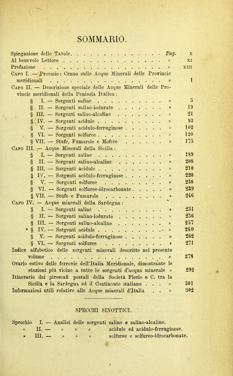 SOMMARIO. Spiegazione delle Tavole Pag. x Al benevolo Lettore » xi Prefazione » xiii Capo I. — Proemio : Cenno sulle Acque Minerali delle Provincie meridionali » 1 Capo II. — Descrizione speciale delle Acque Minerali delle Pro- vincie meridionali della Penisola Italica : § I. — Sorgenti saline » 5 § II. — Sorgenti salino-iodurate » 19 § III. — Sorgenti salino-alcaline ........ » 21 § IV. — Sorgenti acidule » 93 § V. — Sorgenti acidulo-ferruginose » 102 § VI. — Sorgenti solfuree . . » 120 § VII. — Stufe, Fumarole e Mofete ....... » 175 Capo III. — Acque Minerali della Sicilia : § I. — Sorgenti saline » 189 § II. — Sorgenti salino-alcaline » 208 § III. — Sorgenti acidule » 210 § IV. — Sorgenti acidulo-ferruginose » 220 § V. — Sorgenti solfuree ......... » 230 § VI. — Sorgenti solfuree-idrocarbonate » 239 § VII. — Stufe e Fumarole » 246 Capo IV. — Acque minerali della Sardegna : § I. — Sorgenti saline » 251 § II. — Sorgenti salino-iodurate » 256 § III. — Sorgenti salino-alcaline » 257 • § IV. — Sorgenti acidule • » 260 § V. — Sorgenti acidulo-ferruginose ...... » 262 § VI. — Sorgenti solfuree '» 271 Indice alfabetico delle sorgenti minerali descritte nel presente volume » 278 Orario estivo delle ferrovie dell'Italia Meridionale, dimostrante le stazioni più vicine a tutte le sorgenti d'acqua minerale » 292 Itinerario dei piroscafi postali della Società Florio e C. tra la Sicilia e la Sardegna ed il Continente italiano ... » 301 Informazioni utili relative alle Acque minerali d'Italia . . » 302 SPECCHI SINOTTICI. Specchio I. — Analisi delle sorgenti saline e salino-alcaline. » li. — » » » acidule ed acidulo-ferruginose. » III. — » » » solfuree e solfureo-idrocarbonate.