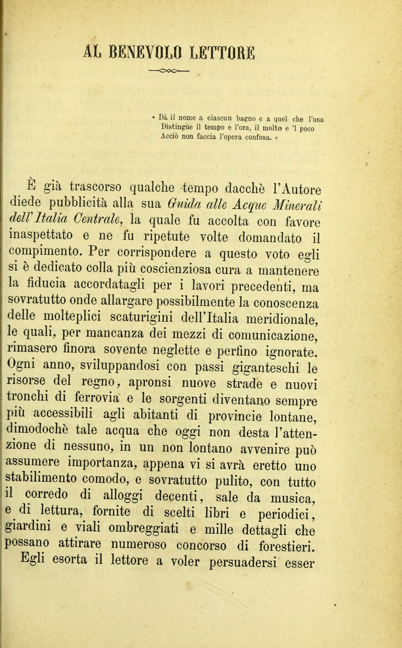 AL BENEVOLO LETTORE « Dà il nome a ciascun bagno e a quel che l'usa Distingue il tempo e l'ora, il molto e '1 poco Acciò non faccia l'opera confusa. » ^ E già trascorso qualche tempo dacché l'Autore diede pubblicità alla sua Guida alle Acque Minerali dell'Italia Centrale, la quale fu accolta con favore inaspettato e ne fu ripetute volte domandato il compimento. Per corrispondere a questo voto egli si è dedicato colla più coscienziosa cura a mantenere la fiducia accordatagli per i lavori precedenti, ma sovratutto onde allargare possibilmente la conoscenza delle molteplici scaturigini dell'Italia meridionale, le quali, per mancanza dei mezzi di comunicazione, rimasero finora sovente neglette e perfino ignorate. Ogni anno, sviluppandosi con passi giganteschi le risorse del regno, apronsi nuove strade e nuovi tronchi di ferrovia e le sorgenti diventano sempre più accessibili agli abitanti di provincie lontane, dimodoché tale acqua che oggi non desta l'atten- zione di nessuno, in un non lontano avvenire può assumere importanza, appena vi si avrà eretto uno stabilimento comodo, e sovratutto pulito, con tutto il corredo di alloggi decenti, sale da musica, e di lettura, fornite di scelti libri e periodici, giardini e viali ombreggiati e mille dettagli che possano attirare numeroso concorso di forestieri. Egli esorta il lettore a voler persuadersi esser