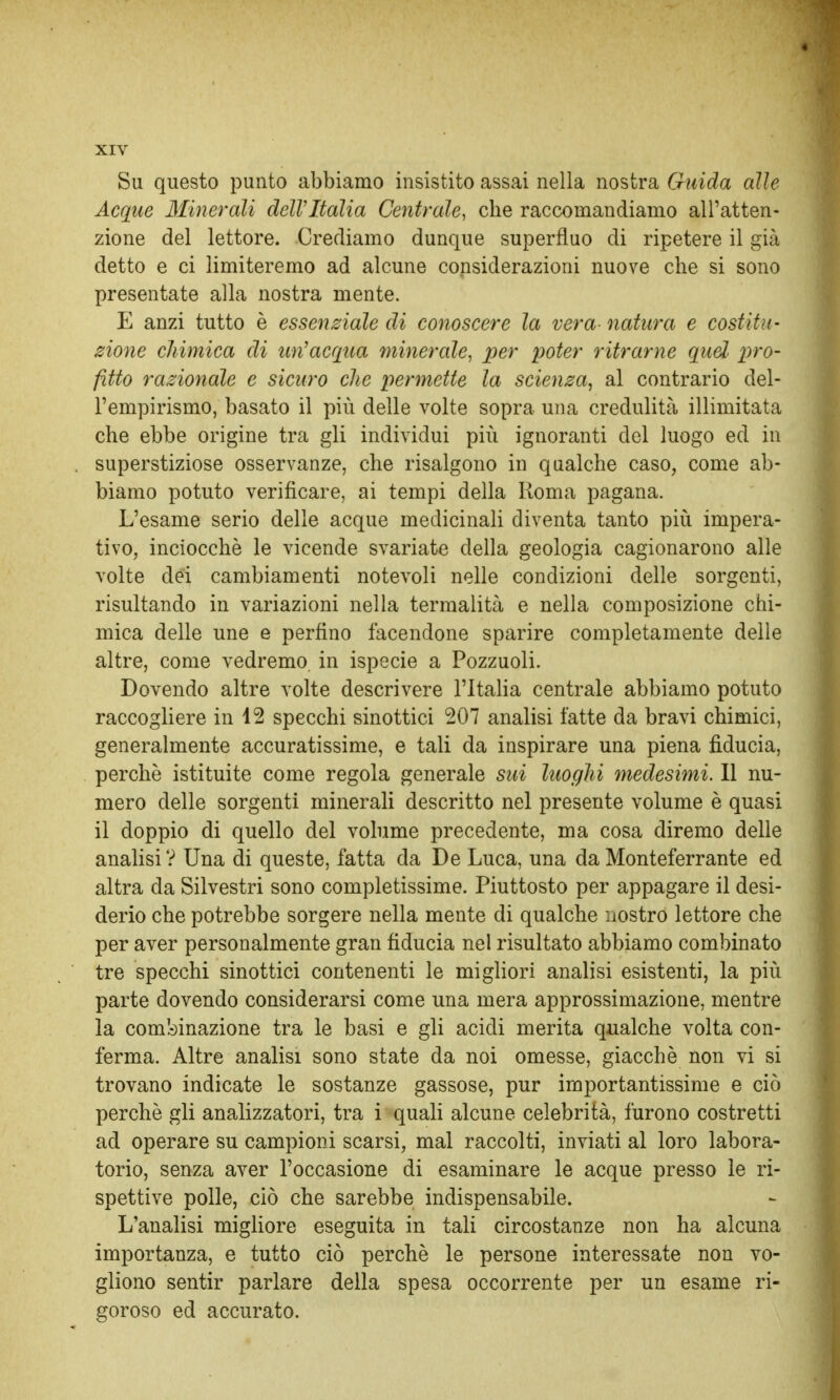 Su questo punto abbiamo insistito assai nella nostra Guida alle Acque Minerali dell'Italia Centrale, che raccomandiamo all'atten- zione del lettore. Crediamo dunque superfluo di ripetere il già detto e ci limiteremo ad alcune considerazioni nuove che si sono presentate alla nostra mente. E anzi tutto è essenziale di conoscere la vera- natura e costitu- zione chimica eli un'acqua minerale, per poter ritrarne quel pro- fitto razionale e sicuro che permette la scienza, al contrario del- l'empirismo, basato il più delle volte sopra una credulità illimitata che ebbe origine tra gli individui pili ignoranti del luogo ed in superstiziose osservanze, che risalgono in qualche caso, come ab- biamo potuto verificare, ai tempi della Roma pagana. L'esame serio delle acque medicinali diventa tanto più impera- tivo, inciocchè le vicende svariate della geologia cagionarono alle volte dei cambiamenti notevoli nelle condizioni delle sorgenti, risultando in variazioni nella termalità e nella composizione chi- mica delle une e perfino facendone sparire completamente delle altre, come vedremo, in ispecie a Pozzuoli. Dovendo altre volte descrivere l'Italia centrale abbiamo potuto raccogliere in 12 specchi sinottici 207 analisi fatte da bravi chimici, generalmente accuratissime, e tali da inspirare una piena fiducia, perchè istituite come regola generale sui luoghi medesimi. Il nu- mero delle sorgenti minerali descritto nel presente volume è quasi il doppio di quello del volume precedente, ma cosa diremo delle analisi ? Una di queste, fatta da De Luca, una da Monteferrante ed altra da Silvestri sono completissime. Piuttosto per appagare il desi- derio che potrebbe sorgere nella mente di qualche nostro lettore che per aver personalmente gran fiducia nel risultato abbiamo combinato tre specchi sinottici contenenti le migliori analisi esistenti, la più parte dovendo considerarsi come una mera approssimazione, mentre la combinazione tra le basi e gli acidi merita qualche volta con- ferma. Altre analisi sono state da noi omesse, giacché non vi si trovano indicate le sostanze gassose, pur importantissime e ciò perchè gli analizzatori, tra i quali alcune celebrità, furono costretti ad operare su campioni scarsi, mal raccolti, inviati al loro labora- torio, senza aver l'occasione di esaminare le acque presso le ri- spettive polle, ciò che sarebbe indispensabile. L'analisi migliore eseguita in tali circostanze non ha alcuna importanza, e tutto ciò perchè le persone interessate non vo- gliono sentir parlare della spesa occorrente per un esame ri- goroso ed accurato.