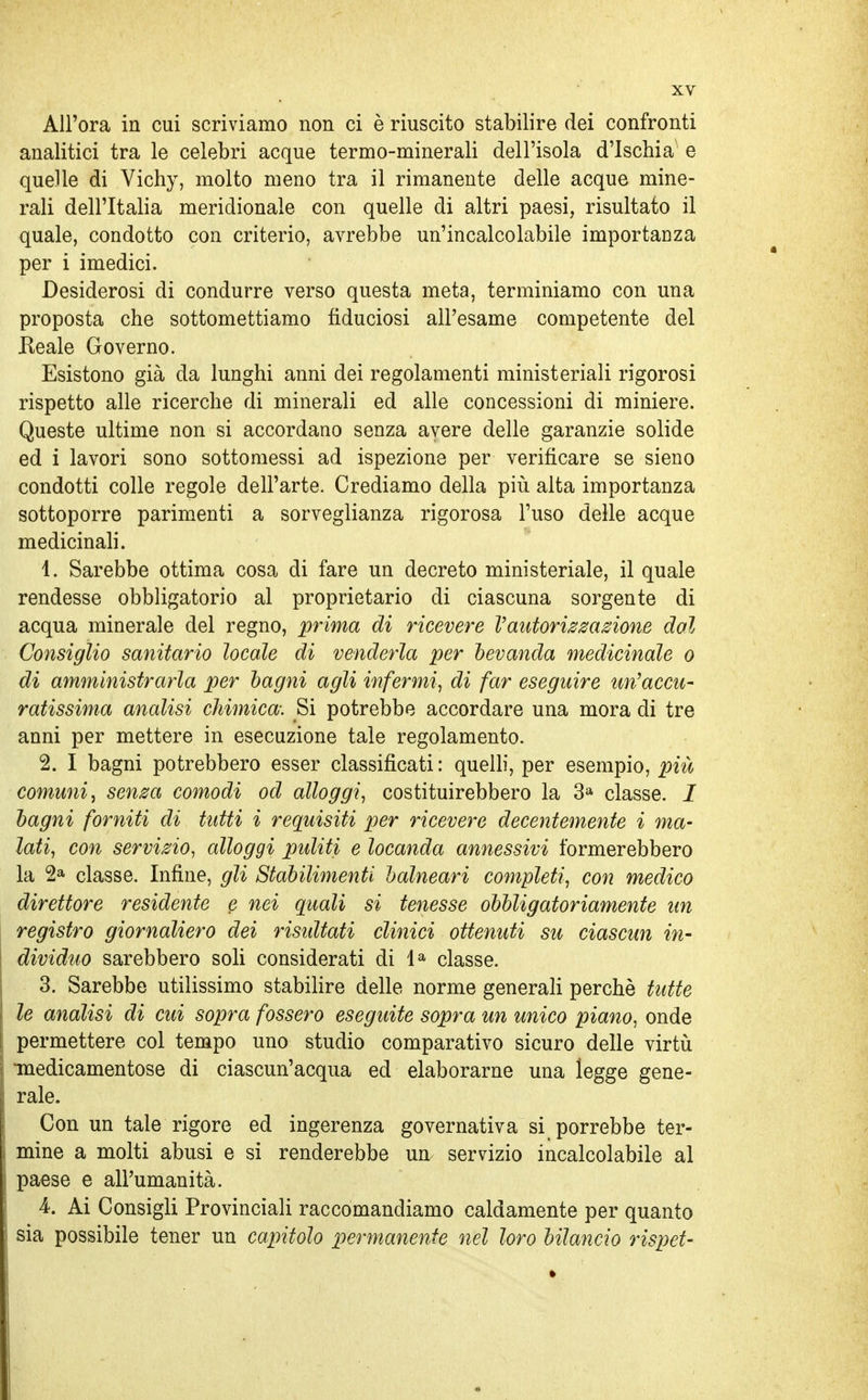 All'ora in cui scriviamo non ci è riuscito stabilire dei confronti analitici tra le celebri acque termo-minerali dell'isola d'Ischia^ e quelle di Vichy, molto meno tra il rimanente delle acque mine- rali dell'Italia meridionale con quelle di altri paesi, risultato il quale, condotto con criterio, avrebbe un'incalcolabile importanza per i imedici. Desiderosi di condurre verso questa meta, terminiamo con una proposta che sottomettiamo fiduciosi all'esame competente del Eeale Governo. Esistono già da lunghi anni dei regolamenti ministeriali rigorosi rispetto alle ricerche di minerali ed alle concessioni di miniere. Queste ultime non si accordano senza avere delle garanzie solide ed i lavori sono sottomessi ad ispezione per verificare se sieno condotti colle regole dell'arte. Crediamo della più alta importanza sottoporre parimenti a sorveglianza rigorosa l'uso delle acque medicinali. 1. Sarebbe ottima cosa di fare un decreto ministeriale, il quale rendesse obbligatorio al proprietario di ciascuna sorgente di acqua minerale del regno, prima di ricevere l'autorizzazione dal Consiglio sanitario locale di venderla per bevanda medicinale o di amministrarla per bagni agli infermi, di far eseguire un'accu- ratissima analisi chimica: Si potrebbe accordare una mora di tre anni per mettere in esecuzione tale regolamento. 2. I bagni potrebbero esser classificati: quelli, per esempio, più comuni^ senza comodi od alloggi, costituirebbero la 3a classe, i bagni forniti di tutti i requisiti per ricevere decentemente i ma- lati, con servizio, alloggi puliti e locanda annessivi formerebbero la 2a classe. Infine, gli Stabilimenti balneari completi, con medico direttore residente e nei quali si tenesse obbligatoriamente un registro giornaliero dei ristdtati clinici ottenuti su ciascun in- dividuo sarebbero soli considerati di la classe. 3. Sarebbe utilissimo stabilire delle norme generali perchè tutte le analisi di cui sopra fossero eseguite sopra un unico piano, onde permettere col tempo uno studio comparativo sicuro delle virtù •medicamentose di ciascun'acqua ed elaborarne una legge gene- rale. Con un tale rigore ed ingerenza governativa si porrebbe ter- mine a molti abusi e si renderebbe un servizio incalcolabile al paese e all'umanità. 4. Ai Consigli Provinciali raccomandiamo caldamente per quanto sia possibile tener un capìtolo permanente nel loro bilancio rispet-