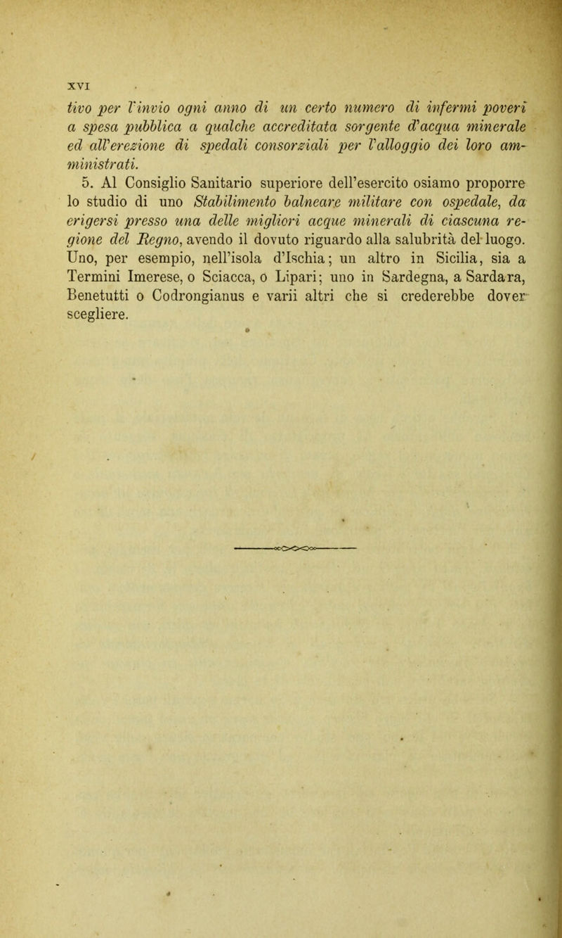 tivo per l'invio ogni anno di un certo numero di infermi poveri a spesa pubblica a qualche accreditata sorgente d'acqua minerale ed aWerezione di spedali consorziali per Valloggio dei loro am- ministrati. 5. Al Consiglio Sanitario superiore dell'esercito osiamo proporre lo studio di uno Stabilimento balneare militare con ospedale, da erigersi presso una delle migliori acque minerali di ciascuna re- gione del Regno, avendo il dovuto riguardo alla salubrità del luogo. Uno, per esempio, nell'isola d'Ischia; un altro in Sicilia, sia a Termini Imerese, o Sciacca, o Lipari; uno in Sardegna, a Sarda ra, Benetutti o Codrongianus e varii altri che si crederebbe dover scegliere.