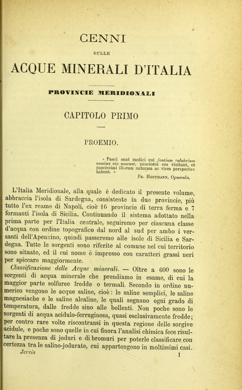 CENNI SULLE ACQUE MINERALI D'ITALIA PROVINCIE MERIDIONALI CAPITOLO PRIMO PROEMIO. « Fauci sunt medici qui fontium eàlubrium nomina vix noscunt, pauciores eos visitant, et paucissimi illurum naturam ac vires perspectas habent. » Fr. Hoffjjann, Opuscula. L'Italia Meridionale, alla quale è dedicato il presente volume, abbraccia l'isola di Sardegna, consistente in due provincie, più tutto l'ex reame di Napoli, cioè 16 provincie di terra ferma e 7 formanti l'isola di Sicilia. Continuando il sistema adottato nella prima parte per l'Italia centrale, seguiremo per ciascuna classe d'acqua con ordine topografico dal nord al sud per ambo i ver- santi dell'Apennino, quindi passeremo alle isole eli Sicilia e Sar- degna. Tutte le sorgenti sono riferite al comune nel cui territorio sono situate, ed il cui nome è impresso con caratteri grassi neri per spiccare maggiormente. Classificazione delle Acque minerali. — Oltre a 600 sono le sorgenti di acqua minerale che prendiamo in esame, di cui la maggior parte solfuree fredde o termali. Secondo in ordine nu- merico vengono le acque saline, cioè : le saline semplici, le saline magnesiache e le saline alcaline, le quali segnano ogni grado di temperatura, dalle fredde sino alle bollenti. Non poche sono le ! sorgenti di acqua acidulo-ferruginosa, quasi esclusivamente fredde; per contro rare volte riscontransi in questa regione delle sorgive lacidule, e poche sono quelle in cui finora l'analisi chimica fece risul- tare la presenza di joduri e di bromuri per poterle classificare, con icertezza tra le salino-jodurate, cui appartengono in moltissimi casi.