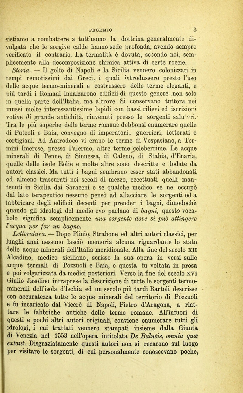 sistiamo a combattere a tutt'uomo la dottrina generalmente di- vulgata che le sorgive calde hanno sede profonda, avendo sempre verificato il contrario. La termalità è dovuta, secondo noi, sem- plicemente alla decomposizione chimica attiva di certe roccie. Storia. — Il golfo di Napoli e la Sicilia vennero colonizzati in tampi remotissimi dai Greci, i quali introdussero presto l'uso delle acque termo-minerali e costrussero delle terme eleganti, e più tardi i Romani innalzarono edificii di questo genere non solo in quella parte dell'Italia, ma altrove. Si conservano tuttora nei musei molte interessantissime lapidi con bassi rilievi ed iscriziori votive di grande antichità, rinvenuti presso le sorgenti salubri. Tra le più superbe de]le terme romane debbonsi enumerare quelle di Puteoli e Baia, convegno di imperatori, guerrieri, letterati e cortigiani. Ad Antrodoco vi erano le terme di Vespasiano, a Ter- mini Imerese, presso Palermo, altre terme celeberrime. Le acque minerali di Penne, di Sinuessa, di Caleno, di Stabia, d'Enaria, quelle delle isole Eolie e molte altre sono descritte e lodate da autori classici. Ma tutti i bagni sembrano esser stati abbandonati od almeno trascurati nei secoli di mezzo, eccettuati quelli man- tenuti in Sicilia dai Saraceni e se qualche medico se ne occupò dal lato terapeutico nessuno pensò ad allacciare le sorgenti od a iabbricare degli edificii decenti per prender i bagni, dimodoché quando gli idrologi del medio evo parlano di bagni, questo voca- bolo significa semplicemente una sorgente dove si può attingere Vacqua per far un bagno. Letteratura. — Dopo Plinio, Strabone ed altri autori classici, per lunghi anni nessuno lasciò memoria alcuna riguardante lo stato delle acque minerali dell'Italia meridionale. Alla fine del secolo XII Alcadino, medico siciliano, scrisse la sua opera in versi sulle acque termali di Pozzuoli e Baia, e questa fu voltata in prosa e poi volgarizzata da medici posteriori. Verso la fine del secolo XVI Giulio Jasolino intraprese la descrizione di tutte le sorgenti termo- minerali dell'isola d'Ischia ed un secolo più tardi Bartoli descrisse con accuratezza tutte le acque minerali del territorio di Pozzuoli e fu incaricato dal Viceré di Napoli, Pietro d'Aragona, a riat- tare le fabbriche antiche delle terme romane. AlPinfuori di questi e pochi altri autori originali, conviene enumerare tutti gli idrologi, i cui trattati vennero stampati insieme dalla Giunta di Venezia nel 1553 nell'opera intitolata De Bàlneis, omnia qua extant. Disgraziatamente questi autori non si recarono sul luogo per visitare le sorgenti, di cui personalmente conoscevano poche,