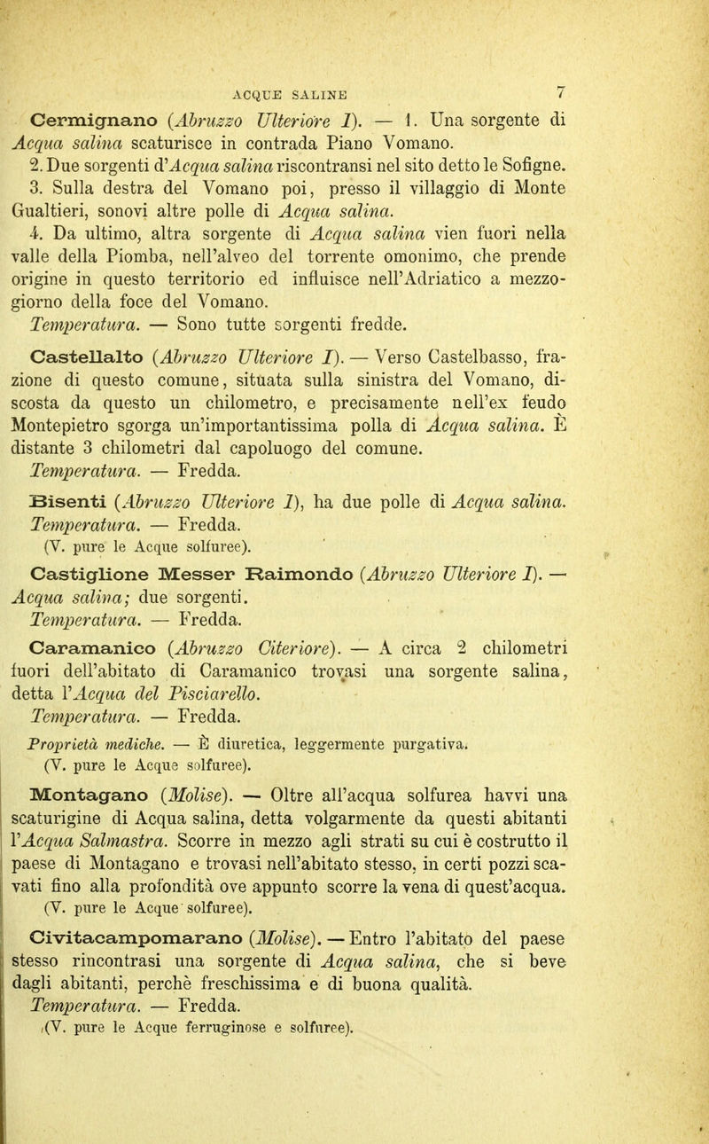 Cermignano {Abruzzo Ulteriore 1). — !. Una sorgente di Aequa salina scaturisce in contrada Piano Vomano. 2. Due sorgenti di Acqua salina riscontransi nel sito detto le Sofigne. 3. Sulla destra del Vomano poi, presso il villaggio di Monte Gualtieri, sonovi altre polle di Acqua salina. 4. Da ultimo, altra sorgente di Acqua salina vien fuori nella valle della Piomba, nell'alveo del torrente omonimo, che prende origine in questo territorio ed influisce nell'Adriatico a mezzo- giorno della foce del Vomano. Temperatura. — Sono tutte sorgenti fredde. Castellalto (Abruzzo Ulteriore I). — Verso Castelbasso, fra- zione di questo comune, situata sulla sinistra del Vomano, di- scosta da questo un chilometro, e precisamente nell'ex feudo Montepietro sgorga un'importantissima polla di Acqua salina. E distante 3 chilometri dal capoluogo del comune. Temperatura. — Fredda. Bisenti (Abruzzo Ulteriore 1), ha due polle di Acqua salina. Temperatura. — Fredda. (V. pure le Acque solfuree). Castiglione Messer Raimondo (Abruzzo Ulteriore I). — Acqua salina; due sorgenti. Temperatura. — Fredda. Caramanico (Abruzzo Citeriore). — A circa 2 chilometri fuori dell'abitato di Caramanico trovasi una sorgente salina, detta VAcqua del Pisciarello. Temperatura. — Fredda. Proprietà mediche. — È diuretica, leggermente purgativa. (V. pure le Acque solfuree). Montagano (Molise). — Oltre all'acqua solfurea havvi una scaturigine di Acqua salina, detta volgarmente da questi abitanti VAcqua Salmastra. Scorre in mezzo agli strati su cui è costrutto il paese di Montagano e trovasi nell'abitato stesso, in certi pozzi sca- vati fino alla profondità ove appunto scorre la vena di quest'acqua. (V. pure le Acque solfuree). Civitacampomarano (Molise). — Entro l'abitato del paese stesso rincontrasi una sorgente di Acqua salina, che si beve dagli abitanti, perchè freschissima e di buona qualità. Temperatura. — Fredda. ,(V. pure le Acque ferruginose e solfuree).